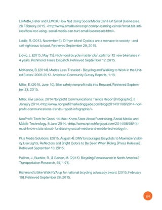 LaMotte, Peter and LEVICK. How Not Using Social Media Can Hurt Small Businesses.
26 February 2015. <http://www.smallbusinesspr.com/pr-learning-center/small-biz-arti-
cles/how-not-using- social-media-can-hurt-small-businesses.html>.
Liddle, R. (2013, November 6). Off yer bikes! Cyclists are a menace to society - and
self-righteous to boot. Retrieved September 28, 2015.
Llovio, L. (2015, May 15). Richmond bicycle master plan calls for 12 new bike lanes in
4 years. Richmond Times Dispatch. Retrieved September 12, 2015.
McKenzie, B. (2014). Modes Less Traveled - Bicycling and Walking to Work in the Unit-
ed States: 2008-2012. American Community Survey Reports, 1-18.
Miller, E. (2015, June 10). Bike safety nonprofit rolls into Broward. Retrieved Septem-
ber 28, 2015.
Miller, Kivi Leroux. 2014 Nonprofit Communications Trends Report [Infographic]. 8
January 2014.<http://www.nonprofitmarketingguide.com/blog/2014/01/08/2014-non-
profit-communications-trends- report-infographic/>.
NonProfit Tech for Good. 14 Must-Know Stats About Fundraising, Social Media, and
Mobile Technology. 8 June 2014. <http://www.nptechforgood.com/2014/06/08/14-
must-know-stats-about- fundraising-social-media-and-mobile-technology/>.
Plus Media Solutions. (2015, August 4). DMV Encourages Bicyclists to Maximize Visibil-
ity Use Lights, Reflectors and Bright Colors to Be Seen When Riding. [Press Release].
Retrieved September 10, 2015.
Pucher, J., Buehler, R., & Seinen, M. (2011). Bicycling Renaissance in North America?
Transportation Research, 45, 1-76.
Richmond’s Bike Walk RVA up for national bicycling advocacy award. (2015, February
10). Retrieved September 28, 2015.
64
 