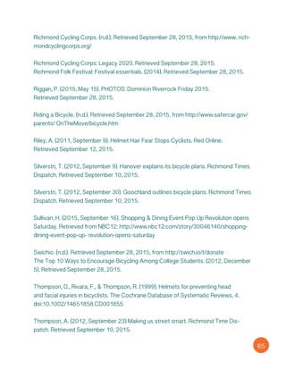 Richmond Cycling Corps. (n.d.). Retrieved September 28, 2015, from http://www. rich-
mondcyclingcorps.org/
Richmond Cycling Corps: Legacy 2020. Retrieved September 28, 2015.
Richmond Folk Festival: Festival essentials. (2014). Retrieved September 28, 2015.
Riggan, P. (2015, May 15). PHOTOS: Dominion Riverrock Friday 2015.
Retrieved September 28, 2015.
Riding a Bicycle. (n.d.). Retrieved September 28, 2015, from http://www.safercar.gov/
parents/ OnTheMove/bicycle.htm
Riley, A. (2011, September 9). Helmet Hair Fear Stops Cyclists. Red Online.
Retrieved September 12, 2015.
Silverstri, T. (2012, September 9). Hanover explains its bicycle plans. Richmond Times
Dispatch. Retrieved September 10, 2015.
Silverstri, T. (2012, September 30). Goochland outlines bicycle plans. Richmond Times
Dispatch. Retrieved September 10, 2015.
Sullivan, H. (2015, September 16). Shopping & Dining Event Pop Up Revolution opens
Saturday. Retrieved from NBC12: http://www.nbc12.com/story/30046140/shopping-
dining-event-pop-up- revolution-opens-saturday
Swichio. (n.d.). Retrieved September 28, 2015, from http://swich.io/t/donate
The Top 10 Ways to Encourage Bicycling Among College Students. (2012, December
5). Retrieved September 28, 2015.
Thompson, D., Rivara, F., & Thompson, R. (1999). Helmets for preventing head
and facial injuries in bicyclists. The Cochrane Database of Systematic Reviews, 4.
doi:10.1002/14651858.CD001855
Thompson, A. (2012, September 23) Making us street smart. Richmond Time Dis-
patch. Retrieved September 10, 2015.
65
 