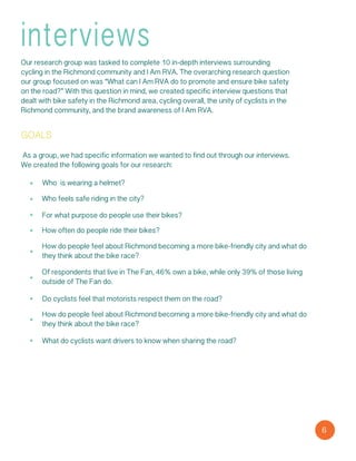 6
interviews
Our research group was tasked to complete 10 in-depth interviews surrounding
cycling in the Richmond community and I Am RVA. The overarching research question
our group focused on was “What can I Am RVA do to promote and ensure bike safety
on the road?” With this question in mind, we created specific interview questions that
dealt with bike safety in the Richmond area, cycling overall, the unity of cyclists in the
Richmond community, and the brand awareness of I Am RVA.
goals
Who is wearing a helmet?
Who feels safe riding in the city?
For what purpose do people use their bikes?
How often do people ride their bikes?
How do people feel about Richmond becoming a more bike-friendly city and what do
they think about the bike race?
Of respondents that live in The Fan, 46% own a bike, while only 39% of those living
outside of The Fan do.
As a group, we had specific information we wanted to find out through our interviews.
We created the following goals for our research:
Do cyclists feel that motorists respect them on the road?
How do people feel about Richmond becoming a more bike-friendly city and what do
they think about the bike race?
What do cyclists want drivers to know when sharing the road?
 