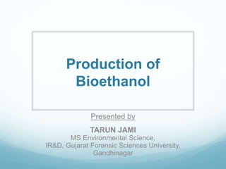 Production of
Bioethanol
Presented by
TARUN JAMI
MS Environmental Science,
IR&D, Gujarat Forensic Sciences University,
Gandhinagar
 