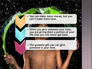 • You can make more money, but you
can’t make more time.
• When you give someone your time,
you are giving them a portion of your
life that you will never get back.
• The greatest gift you can give
someone is your time.
 