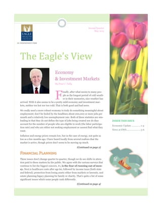 INSIDE THIS ISSUE
Economic Update .............. 1-4
News at EWS...................... 5-6
Second Quarter
May 2015
The Eagle’s View
Economy
& Investment Markets
By Paul J. Tully
F
inally, after what seems to many peo-
ple as the longest period of cold weath-
er in their memories, nice weather has
arrived. With it also seems to be a pretty mild economy and investment mar-
kets, neither too hot nor too cold. That is both good and bad news.
We really need a more robust economy to truly do something meaningful about
employment; don’t be fooled by the headlines about 200,000 or more jobs per
month and a relatively low unemployment rate. Both of these statistics are mis-
leading in that they do not define the type of jobs being created nor do they
account for the number of people who are eligible to work (the labor participa-
tion rate) and who are either not seeking employment or cannot find what they
want.
Inflation and energy prices remain low, but in the case of energy, not quite as
low as a few months ago. I have heard locally from several realtors that the
market is active, though prices don’t seem to be moving up much.
Financial Planning
These issues don’t change quarter to quarter, though we do see shifts in atten-
tion paid to these matters by the public. We agree with the various surveys that
continue to list the biggest concern, #1, is the fear of running out of mon-
ey. Next is healthcare costs after age 60, followed by income taxes (both state
and federal), protection from losing assets either from markets or lawsuits, and
estate planning/legacy planning for family or charity. That’s quite a list of some
significant issues which some people rank differently.
A N I ND EP E N D EN T F I RM
(Continued on page 4)
(Continued on page 2)
 