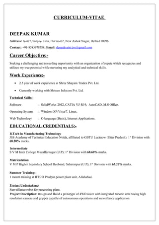 CURRICULUM-VITAE
DEEPAK KUMAR
Address: A-477, Sanjay- villa, Flat no-02, New Ashok Nagar, Delhi-110096
Contact: +91-8585978788; Email: deepaksaini.jss@gmail.com
Career Objective:-
Seeking a challenging and rewarding opportunity with an organization of repute which recognizes and
utilizes my true potential while nurturing my analytical and technical skills.
Work Experience:-
• 2.5 year of work experience at Shree Shayam Tradex Pvt. Ltd.
• Currently working with Shivam Infocom Pvt. Ltd.
Technical Skills:-
Software : SolidWorks-2012, CATIA V5-R19, AutoCAD, M.S Office.
Operating System : Window-XP/Vista/7, Linux.
Web Technology : C-language (Basic), Internet Applications.
EDUCATIONAL CREDENTIALS:-
B.Tech in Manufacturing Technology
JSS Academy of Technical Education Noida, affiliated to GBTU Lucknow (Uttar Pradesh); 1st
Division with
68.20% marks.
Intermediate
S V M Inter College Muzaffarnagar (U.P); 1st
Division with 68.60% marks.
Matriculation
V M P Higher Secondary School Deoband, Saharanpur (U.P); 1st
Division with 63.20% marks.
Summer Training:-
1 month training at IFFCO Phulpur power plant unit, Allahabad.
Project Undertaken:-
Surveillance robot for processing plant.
Project Description: Design and Build a prototype of 4WD rover with integrated robotic arm having high
resolution camera and gripper capable of autonomous operations and surveillance application
 