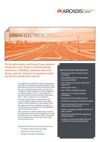 URBAN ELECTRICAL DESIGN
Our staff have over 40 years’ combined experience
with URD and overhead reticulation design in both
Queensland and NSW, working with Energex, Ergon
Energy, Essential Energy, Endeavour Energy and
Ausgrid accredited subdivision and street lighting
consulting businesses. We can also design the
electrical and/or telecommunications reticulation
(nbnTM
, Telstra or other) to your subdivision.
The Brisbane URD team is supported by CAD
operators, lighting designers and various other
support staff throughout Arcadis Australia Pacific.
By tapping into local and global knowledge, we
can provide comprehensive and multi-disciplinary
advice on electrical services.
With experience in liaising with Energex, Essential
Energy, Endeavour Energy and Ausgrid we are able
to negotiate the most economic URD construction
for your subdivision and make every step of the
process easier for you.
We perform the services that your project needs
•	 Compliance with Energex Standards
•	 Responsive Customer Service
•	 Integrity in all aspects of business
The Arcadis Industry and Power Group electrical
design team have 40 years combined design
experience in ENERGEX subdivision electrical
design, and over 100 years of experience within
the electrical distribution industry.
URD SOLUTIONS AND SERVICES
•	 Electrical reticulation design (Energex
accredited)
•	 Street lighting design for subdivisions
(Energex accredited)
•	 nbnTM
& Telstra reticulation design (nbnTM
supplier list)
•	 Traffic signals design
•	 Rate 3 Traffic route lighting design
•	 Liaising with our clients, and other
stakeholders
•	 Management of the Energex process
•	 Facilitating the Energex Certificate of Supply
•	 ​Council, ​Queensland Government and
statutory authority approvals
•	 All electrical designs are RPEQ certified and
peer reviewed
•	 Independent certification of engineering
designs available
•	 Arcadis can also provide design reports to
complement our engineering designs
 