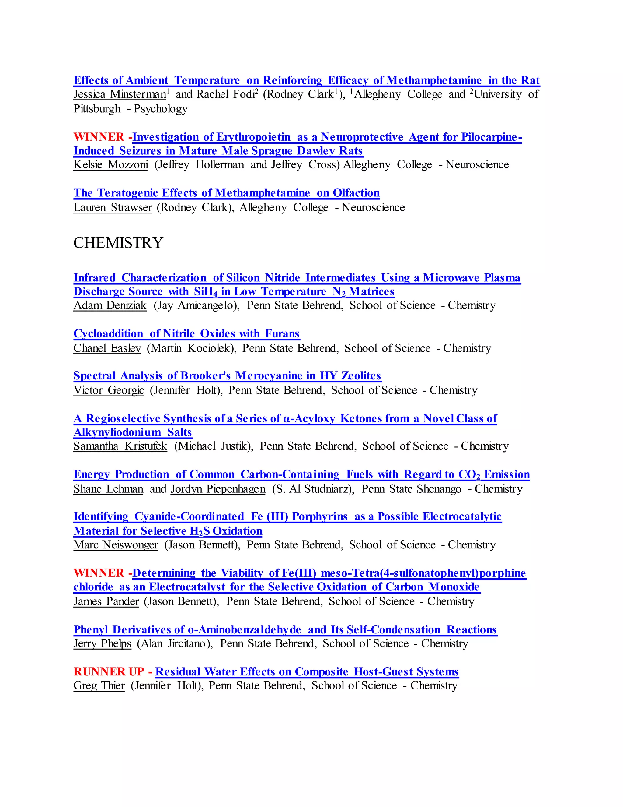 Effects of Ambient Temperature on Reinforcing Efficacy of Methamphetamine in the Rat
Jessica Minsterman1 and Rachel Fodi2 (Rodney Clark1), 1Allegheny College and 2University of
Pittsburgh - Psychology
WINNER -Investigation of Erythropoietin as a Neuroprotective Agent for Pilocarpine-
Induced Seizures in Mature Male Sprague Dawley Rats
Kelsie Mozzoni (Jeffrey Hollerman and Jeffrey Cross) Allegheny College - Neuroscience
The Teratogenic Effects of Methamphetamine on Olfaction
Lauren Strawser (Rodney Clark), Allegheny College - Neuroscience
CHEMISTRY
Infrared Characterization of Silicon Nitride Intermediates Using a Microwave Plasma
Discharge Source with SiH4 in Low Temperature N2 Matrices
Adam Deniziak (Jay Amicangelo), Penn State Behrend, School of Science - Chemistry
Cycloaddition of Nitrile Oxides with Furans
Chanel Easley (Martin Kociolek), Penn State Behrend, School of Science - Chemistry
Spectral Analysis of Brooker's Merocyanine in HY Zeolites
Victor Georgic (Jennifer Holt), Penn State Behrend, School of Science - Chemistry
A Regioselective Synthesis of a Series of α-Acyloxy Ketones from a Novel Class of
Alkynyliodonium Salts
Samantha Kristufek (Michael Justik), Penn State Behrend, School of Science - Chemistry
Energy Production of Common Carbon-Containing Fuels with Regard to CO2 Emission
Shane Lehman and Jordyn Piepenhagen (S. Al Studniarz), Penn State Shenango - Chemistry
Identifying Cyanide-Coordinated Fe (III) Porphyrins as a Possible Electrocatalytic
Material for Selective H2S Oxidation
Marc Neiswonger (Jason Bennett), Penn State Behrend, School of Science - Chemistry
WINNER -Determining the Viability of Fe(III) meso-Tetra(4-sulfonatophenyl)porphine
chloride as an Electrocatalyst for the Selective Oxidation of Carbon Monoxide
James Pander (Jason Bennett), Penn State Behrend, School of Science - Chemistry
Phenyl Derivatives of o-Aminobenzaldehyde and Its Self-Condensation Reactions
Jerry Phelps (Alan Jircitano), Penn State Behrend, School of Science - Chemistry
RUNNER UP - Residual Water Effects on Composite Host-Guest Systems
Greg Thier (Jennifer Holt), Penn State Behrend, School of Science - Chemistry
 