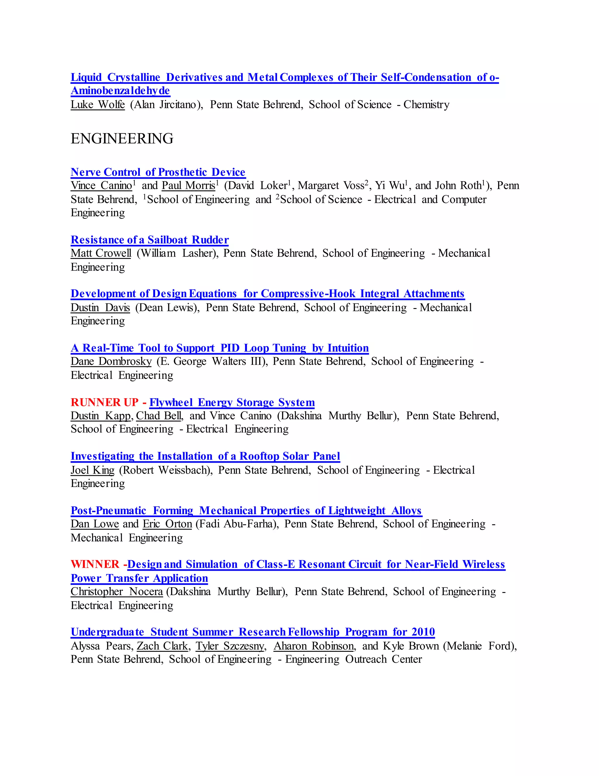 Liquid Crystalline Derivatives and Metal Complexes of Their Self-Condensation of o-
Aminobenzaldehyde
Luke Wolfe (Alan Jircitano), Penn State Behrend, School of Science - Chemistry
ENGINEERING
Nerve Control of Prosthetic Device
Vince Canino1 and Paul Morris1 (David Loker1, Margaret Voss2, Yi Wu1, and John Roth1), Penn
State Behrend, 1School of Engineering and 2School of Science - Electrical and Computer
Engineering
Resistance of a Sailboat Rudder
Matt Crowell (William Lasher), Penn State Behrend, School of Engineering - Mechanical
Engineering
Development of DesignEquations for Compressive-Hook Integral Attachments
Dustin Davis (Dean Lewis), Penn State Behrend, School of Engineering - Mechanical
Engineering
A Real-Time Tool to Support PID Loop Tuning by Intuition
Dane Dombrosky (E. George Walters III), Penn State Behrend, School of Engineering -
Electrical Engineering
RUNNER UP - Flywheel Energy Storage System
Dustin Kapp, Chad Bell, and Vince Canino (Dakshina Murthy Bellur), Penn State Behrend,
School of Engineering - Electrical Engineering
Investigating the Installation of a Rooftop Solar Panel
Joel King (Robert Weissbach), Penn State Behrend, School of Engineering - Electrical
Engineering
Post-Pneumatic Forming Mechanical Properties of Lightweight Alloys
Dan Lowe and Eric Orton (Fadi Abu-Farha), Penn State Behrend, School of Engineering -
Mechanical Engineering
WINNER -Designand Simulation of Class-E Resonant Circuit for Near-Field Wireless
Power Transfer Application
Christopher Nocera (Dakshina Murthy Bellur), Penn State Behrend, School of Engineering -
Electrical Engineering
Undergraduate Student Summer ResearchFellowship Program for 2010
Alyssa Pears, Zach Clark, Tyler Szczesny, Aharon Robinson, and Kyle Brown (Melanie Ford),
Penn State Behrend, School of Engineering - Engineering Outreach Center
 
