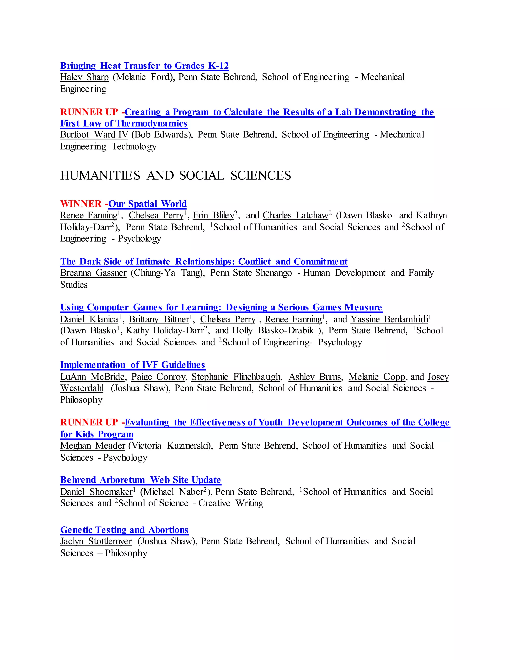 Bringing Heat Transfer to Grades K-12
Haley Sharp (Melanie Ford), Penn State Behrend, School of Engineering - Mechanical
Engineering
RUNNER UP -Creating a Program to Calculate the Results of a Lab Demonstrating the
First Law of Thermodynamics
Burfoot Ward IV (Bob Edwards), Penn State Behrend, School of Engineering - Mechanical
Engineering Technology
HUMANITIES AND SOCIAL SCIENCES
WINNER -Our Spatial World
Renee Fanning1, Chelsea Perry1, Erin Bliley2, and Charles Latchaw2 (Dawn Blasko1 and Kathryn
Holiday-Darr2), Penn State Behrend, 1School of Humanities and Social Sciences and 2School of
Engineering - Psychology
The Dark Side of Intimate Relationships: Conflict and Commitment
Breanna Gassner (Chiung-Ya Tang), Penn State Shenango - Human Development and Family
Studies
Using Computer Games for Learning: Designing a Serious Games Measure
Daniel Klanica1, Brittany Bittner1, Chelsea Perry1, Renee Fanning1, and Yassine Benlamhidi1
(Dawn Blasko1, Kathy Holiday-Darr2, and Holly Blasko-Drabik1), Penn State Behrend, 1School
of Humanities and Social Sciences and 2School of Engineering- Psychology
Implementation of IVF Guidelines
LuAnn McBride, Paige Conroy, Stephanie Flinchbaugh, Ashley Burns, Melanie Copp, and Josey
Westerdahl (Joshua Shaw), Penn State Behrend, School of Humanities and Social Sciences -
Philosophy
RUNNER UP -Evaluating the Effectiveness of Youth Development Outcomes of the College
for Kids Program
Meghan Meader (Victoria Kazmerski), Penn State Behrend, School of Humanities and Social
Sciences - Psychology
Behrend Arboretum Web Site Update
Daniel Shoemaker1 (Michael Naber2), Penn State Behrend, 1School of Humanities and Social
Sciences and 2School of Science - Creative Writing
Genetic Testing and Abortions
Jaclyn Stottlemyer (Joshua Shaw), Penn State Behrend, School of Humanities and Social
Sciences – Philosophy
 