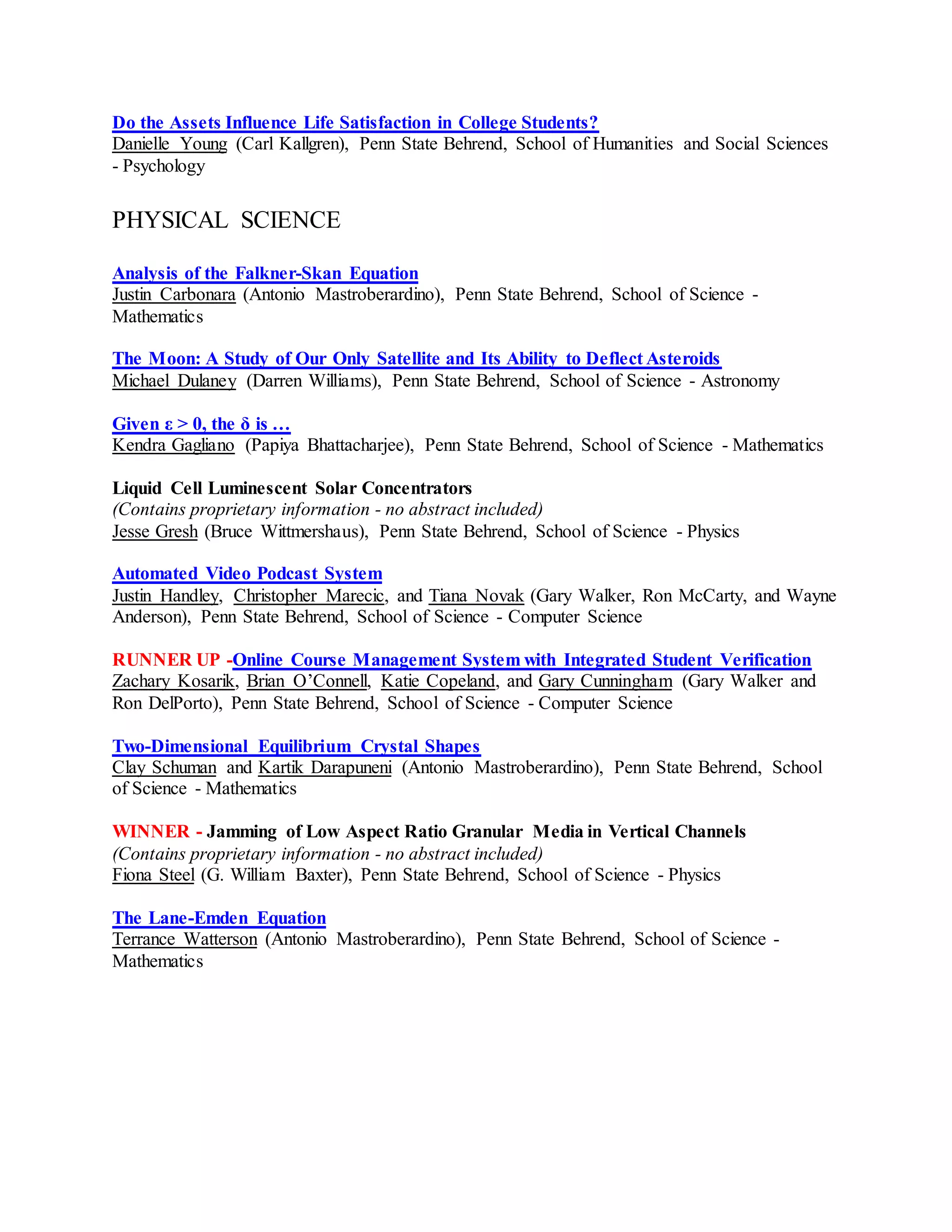 Do the Assets Influence Life Satisfaction in College Students?
Danielle Young (Carl Kallgren), Penn State Behrend, School of Humanities and Social Sciences
- Psychology
PHYSICAL SCIENCE
Analysis of the Falkner-Skan Equation
Justin Carbonara (Antonio Mastroberardino), Penn State Behrend, School of Science -
Mathematics
The Moon: A Study of Our Only Satellite and Its Ability to Deflect Asteroids
Michael Dulaney (Darren Williams), Penn State Behrend, School of Science - Astronomy
Given ε > 0, the δ is …
Kendra Gagliano (Papiya Bhattacharjee), Penn State Behrend, School of Science - Mathematics
Liquid Cell Luminescent Solar Concentrators
(Contains proprietary information - no abstract included)
Jesse Gresh (Bruce Wittmershaus), Penn State Behrend, School of Science - Physics
Automated Video Podcast System
Justin Handley, Christopher Marecic, and Tiana Novak (Gary Walker, Ron McCarty, and Wayne
Anderson), Penn State Behrend, School of Science - Computer Science
RUNNER UP -Online Course Management System with Integrated Student Verification
Zachary Kosarik, Brian O’Connell, Katie Copeland, and Gary Cunningham (Gary Walker and
Ron DelPorto), Penn State Behrend, School of Science - Computer Science
Two-Dimensional Equilibrium Crystal Shapes
Clay Schuman and Kartik Darapuneni (Antonio Mastroberardino), Penn State Behrend, School
of Science - Mathematics
WINNER - Jamming of Low Aspect Ratio Granular Media in Vertical Channels
(Contains proprietary information - no abstract included)
Fiona Steel (G. William Baxter), Penn State Behrend, School of Science - Physics
The Lane-Emden Equation
Terrance Watterson (Antonio Mastroberardino), Penn State Behrend, School of Science -
Mathematics
 
