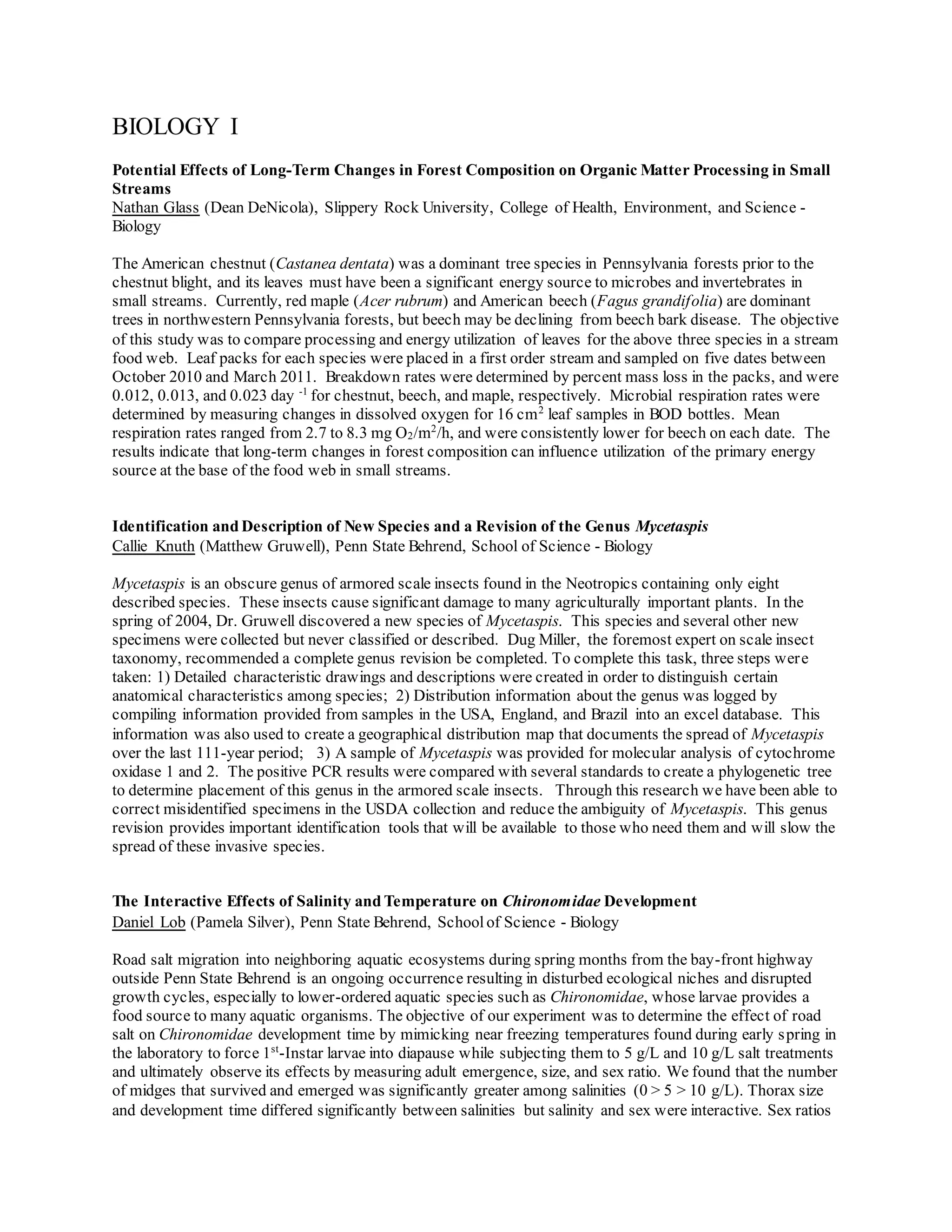 BIOLOGY I
Potential Effects of Long-Term Changes in Forest Composition on Organic Matter Processing in Small
Streams
Nathan Glass (Dean DeNicola), Slippery Rock University, College of Health, Environment, and Science -
Biology
The American chestnut (Castanea dentata) was a dominant tree species in Pennsylvania forests prior to the
chestnut blight, and its leaves must have been a significant energy source to microbes and invertebrates in
small streams. Currently, red maple (Acer rubrum) and American beech (Fagus grandifolia) are dominant
trees in northwestern Pennsylvania forests, but beech may be declining from beech bark disease. The objective
of this study was to compare processing and energy utilization of leaves for the above three species in a stream
food web. Leaf packs for each species were placed in a first order stream and sampled on five dates between
October 2010 and March 2011. Breakdown rates were determined by percent mass loss in the packs, and were
0.012, 0.013, and 0.023 day -1
for chestnut, beech, and maple, respectively. Microbial respiration rates were
determined by measuring changes in dissolved oxygen for 16 cm2
leaf samples in BOD bottles. Mean
respiration rates ranged from 2.7 to 8.3 mg O2/m2
/h, and were consistently lower for beech on each date. The
results indicate that long-term changes in forest composition can influence utilization of the primary energy
source at the base of the food web in small streams.
Identification and Description of New Species and a Revision of the Genus Mycetaspis
Callie Knuth (Matthew Gruwell), Penn State Behrend, School of Science - Biology
Mycetaspis is an obscure genus of armored scale insects found in the Neotropics containing only eight
described species. These insects cause significant damage to many agriculturally important plants. In the
spring of 2004, Dr. Gruwell discovered a new species of Mycetaspis. This species and several other new
specimens were collected but never classified or described. Dug Miller, the foremost expert on scale insect
taxonomy, recommended a complete genus revision be completed. To complete this task, three steps were
taken: 1) Detailed characteristic drawings and descriptions were created in order to distinguish certain
anatomical characteristics among species; 2) Distribution information about the genus was logged by
compiling information provided from samples in the USA, England, and Brazil into an excel database. This
information was also used to create a geographical distribution map that documents the spread of Mycetaspis
over the last 111-year period; 3) A sample of Mycetaspis was provided for molecular analysis of cytochrome
oxidase 1 and 2. The positive PCR results were compared with several standards to create a phylogenetic tree
to determine placement of this genus in the armored scale insects. Through this research we have been able to
correct misidentified specimens in the USDA collection and reduce the ambiguity of Mycetaspis. This genus
revision provides important identification tools that will be available to those who need them and will slow the
spread of these invasive species.
The Interactive Effects of Salinity and Temperature on Chironomidae Development
Daniel Lob (Pamela Silver), Penn State Behrend, Schoolof Science - Biology
Road salt migration into neighboring aquatic ecosystems during spring months from the bay-front highway
outside Penn State Behrend is an ongoing occurrence resulting in disturbed ecological niches and disrupted
growth cycles, especially to lower-ordered aquatic species such as Chironomidae, whose larvae provides a
food source to many aquatic organisms. The objective of our experiment was to determine the effect of road
salt on Chironomidae development time by mimicking near freezing temperatures found during early spring in
the laboratory to force 1st
-Instar larvae into diapause while subjecting them to 5 g/L and 10 g/L salt treatments
and ultimately observe its effects by measuring adult emergence, size, and sex ratio. We found that the number
of midges that survived and emerged was significantly greater among salinities (0 > 5 > 10 g/L). Thorax size
and development time differed significantly between salinities but salinity and sex were interactive. Sex ratios
 