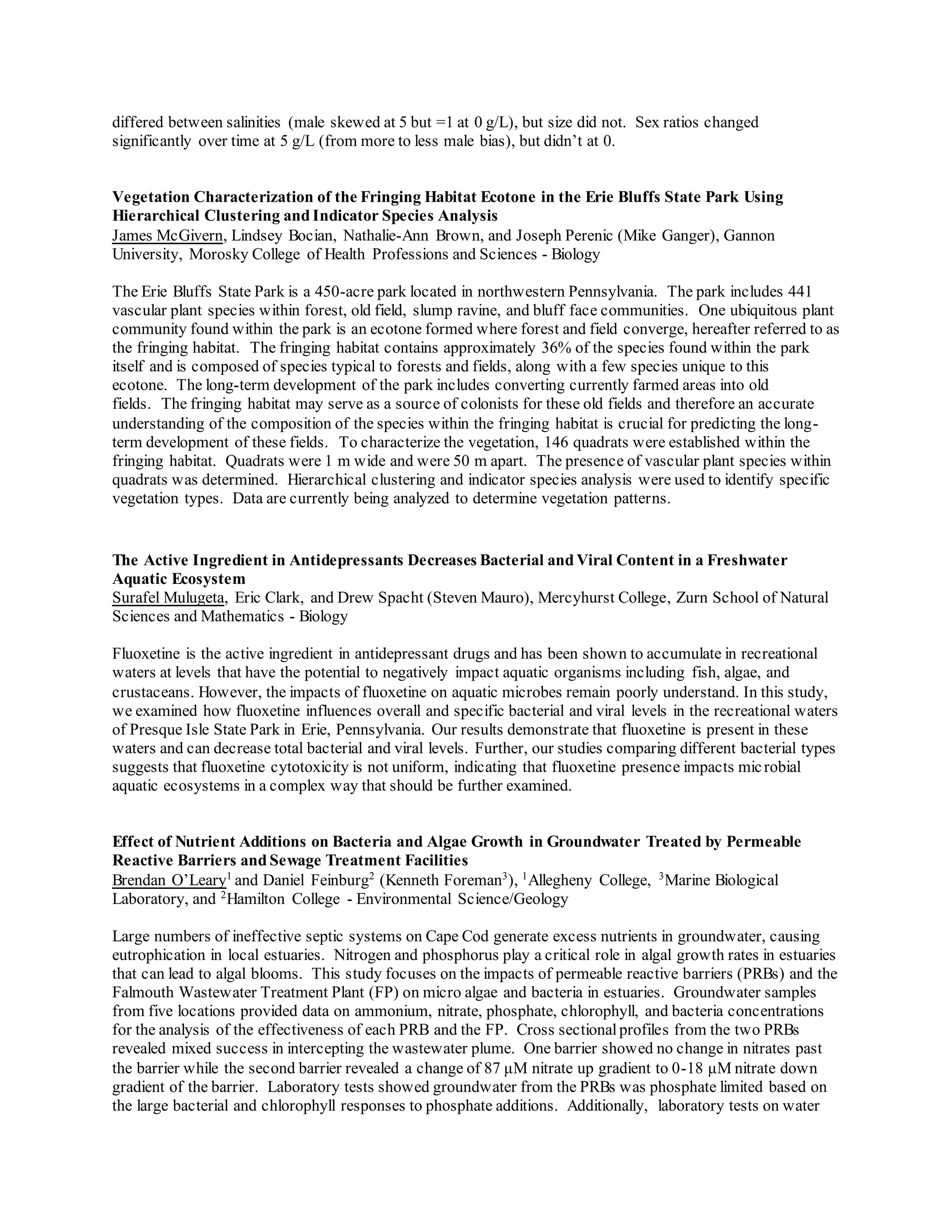 differed between salinities (male skewed at 5 but =1 at 0 g/L), but size did not. Sex ratios changed
significantly over time at 5 g/L (from more to less male bias), but didn’t at 0.
Vegetation Characterization of the Fringing Habitat Ecotone in the Erie Bluffs State Park Using
Hierarchical Clustering and Indicator Species Analysis
James McGivern, Lindsey Bocian, Nathalie-Ann Brown, and Joseph Perenic (Mike Ganger), Gannon
University, Morosky College of Health Professions and Sciences - Biology
The Erie Bluffs State Park is a 450-acre park located in northwestern Pennsylvania. The park includes 441
vascular plant species within forest, old field, slump ravine, and bluff face communities. One ubiquitous plant
community found within the park is an ecotone formed where forest and field converge, hereafter referred to as
the fringing habitat. The fringing habitat contains approximately 36% of the species found within the park
itself and is composed of species typical to forests and fields, along with a few species unique to this
ecotone. The long-term development of the park includes converting currently farmed areas into old
fields. The fringing habitat may serve as a source of colonists for these old fields and therefore an accurate
understanding of the composition of the species within the fringing habitat is crucial for predicting the long-
term development of these fields. To characterize the vegetation, 146 quadrats were established within the
fringing habitat. Quadrats were 1 m wide and were 50 m apart. The presence of vascular plant species within
quadrats was determined. Hierarchical clustering and indicator species analysis were used to identify specific
vegetation types. Data are currently being analyzed to determine vegetation patterns.
The Active Ingredient in Antidepressants Decreases Bacterial and Viral Content in a Freshwater
Aquatic Ecosystem
Surafel Mulugeta, Eric Clark, and Drew Spacht (Steven Mauro), Mercyhurst College, Zurn School of Natural
Sciences and Mathematics - Biology
Fluoxetine is the active ingredient in antidepressant drugs and has been shown to accumulate in recreational
waters at levels that have the potential to negatively impact aquatic organisms including fish, algae, and
crustaceans. However, the impacts of fluoxetine on aquatic microbes remain poorly understand. In this study,
we examined how fluoxetine influences overall and specific bacterial and viral levels in the recreational waters
of Presque Isle State Park in Erie, Pennsylvania. Our results demonstrate that fluoxetine is present in these
waters and can decrease total bacterial and viral levels. Further, our studies comparing different bacterial types
suggests that fluoxetine cytotoxicity is not uniform, indicating that fluoxetine presence impacts microbial
aquatic ecosystems in a complex way that should be further examined.
Effect of Nutrient Additions on Bacteria and Algae Growth in Groundwater Treated by Permeable
Reactive Barriers and Sewage Treatment Facilities
Brendan O’Leary1
and Daniel Feinburg2
(Kenneth Foreman3
), 1
Allegheny College, 3
Marine Biological
Laboratory, and 2
Hamilton College - Environmental Science/Geology
Large numbers of ineffective septic systems on Cape Cod generate excess nutrients in groundwater, causing
eutrophication in local estuaries. Nitrogen and phosphorus play a critical role in algal growth rates in estuaries
that can lead to algal blooms. This study focuses on the impacts of permeable reactive barriers (PRBs) and the
Falmouth Wastewater Treatment Plant (FP) on micro algae and bacteria in estuaries. Groundwater samples
from five locations provided data on ammonium, nitrate, phosphate, chlorophyll, and bacteria concentrations
for the analysis of the effectiveness of each PRB and the FP. Cross sectionalprofiles from the two PRBs
revealed mixed success in intercepting the wastewater plume. One barrier showed no change in nitrates past
the barrier while the second barrier revealed a change of 87 μM nitrate up gradient to 0-18 μM nitrate down
gradient of the barrier. Laboratory tests showed groundwater from the PRBs was phosphate limited based on
the large bacterial and chlorophyll responses to phosphate additions. Additionally, laboratory tests on water
 