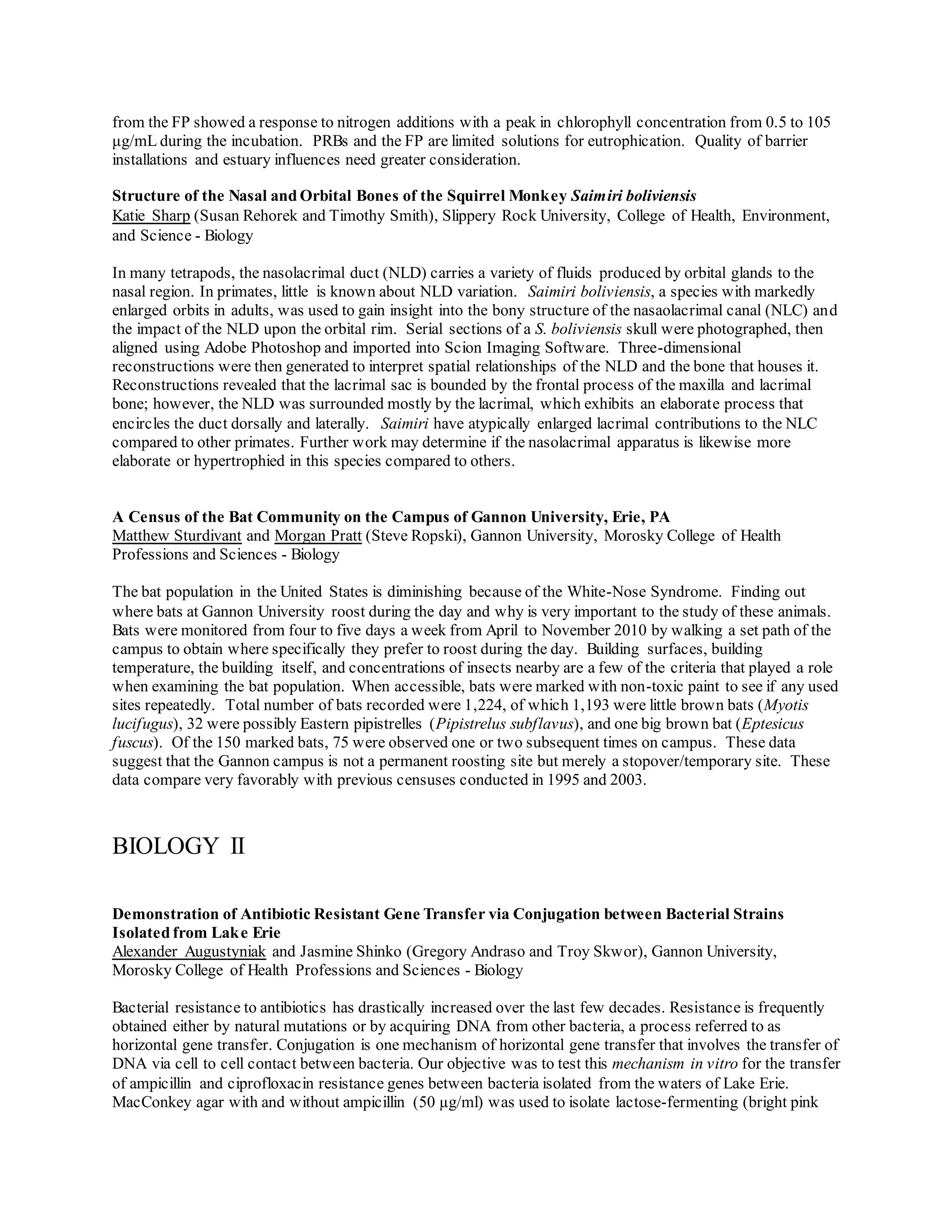 from the FP showed a response to nitrogen additions with a peak in chlorophyll concentration from 0.5 to 105
μg/mL during the incubation. PRBs and the FP are limited solutions for eutrophication. Quality of barrier
installations and estuary influences need greater consideration.
Structure of the Nasal and Orbital Bones of the Squirrel Monkey Saimiri boliviensis
Katie Sharp (Susan Rehorek and Timothy Smith), Slippery Rock University, College of Health, Environment,
and Science - Biology
In many tetrapods, the nasolacrimal duct (NLD) carries a variety of fluids produced by orbital glands to the
nasal region. In primates, little is known about NLD variation. Saimiri boliviensis, a species with markedly
enlarged orbits in adults, was used to gain insight into the bony structure of the nasaolacrimal canal (NLC) and
the impact of the NLD upon the orbital rim. Serial sections of a S. boliviensis skull were photographed, then
aligned using Adobe Photoshop and imported into Scion Imaging Software. Three-dimensional
reconstructions were then generated to interpret spatial relationships of the NLD and the bone that houses it.
Reconstructions revealed that the lacrimal sac is bounded by the frontal process of the maxilla and lacrimal
bone; however, the NLD was surrounded mostly by the lacrimal, which exhibits an elaborate process that
encircles the duct dorsally and laterally. Saimiri have atypically enlarged lacrimal contributions to the NLC
compared to other primates. Further work may determine if the nasolacrimal apparatus is likewise more
elaborate or hypertrophied in this species compared to others.
A Census of the Bat Community on the Campus of Gannon University, Erie, PA
Matthew Sturdivant and Morgan Pratt (Steve Ropski), Gannon University, Morosky College of Health
Professions and Sciences - Biology
The bat population in the United States is diminishing because of the White-Nose Syndrome. Finding out
where bats at Gannon University roost during the day and why is very important to the study of these animals.
Bats were monitored from four to five days a week from April to November 2010 by walking a set path of the
campus to obtain where specifically they prefer to roost during the day. Building surfaces, building
temperature, the building itself, and concentrations of insects nearby are a few of the criteria that played a role
when examining the bat population. When accessible, bats were marked with non-toxic paint to see if any used
sites repeatedly. Total number of bats recorded were 1,224, of which 1,193 were little brown bats (Myotis
lucifugus), 32 were possibly Eastern pipistrelles (Pipistrelus subflavus), and one big brown bat (Eptesicus
fuscus). Of the 150 marked bats, 75 were observed one or two subsequent times on campus. These data
suggest that the Gannon campus is not a permanent roosting site but merely a stopover/temporary site. These
data compare very favorably with previous censuses conducted in 1995 and 2003.
BIOLOGY II
Demonstration of Antibiotic Resistant Gene Transfer via Conjugation between Bacterial Strains
Isolated from Lake Erie
Alexander Augustyniak and Jasmine Shinko (Gregory Andraso and Troy Skwor), Gannon University,
Morosky College of Health Professions and Sciences - Biology
Bacterial resistance to antibiotics has drastically increased over the last few decades. Resistance is frequently
obtained either by natural mutations or by acquiring DNA from other bacteria, a process referred to as
horizontal gene transfer. Conjugation is one mechanism of horizontal gene transfer that involves the transfer of
DNA via cell to cell contact between bacteria. Our objective was to test this mechanism in vitro for the transfer
of ampicillin and ciprofloxacin resistance genes between bacteria isolated from the waters of Lake Erie.
MacConkey agar with and without ampicillin (50 µg/ml) was used to isolate lactose-fermenting (bright pink
 
