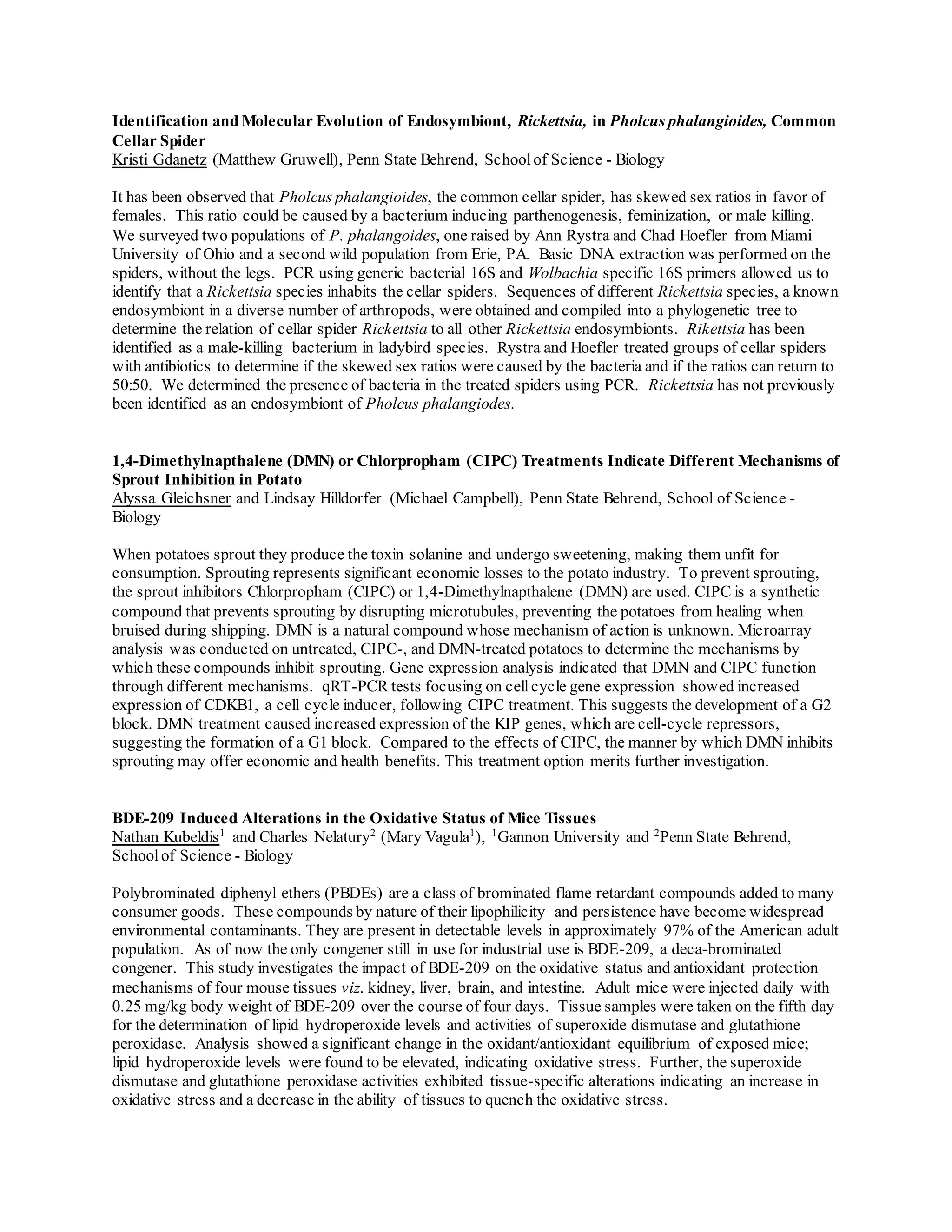Identification and Molecular Evolution of Endosymbiont, Rickettsia, in Pholcus phalangioides, Common
Cellar Spider
Kristi Gdanetz (Matthew Gruwell), Penn State Behrend, Schoolof Science - Biology
It has been observed that Pholcus phalangioides, the common cellar spider, has skewed sex ratios in favor of
females. This ratio could be caused by a bacterium inducing parthenogenesis, feminization, or male killing.
We surveyed two populations of P. phalangoides, one raised by Ann Rystra and Chad Hoefler from Miami
University of Ohio and a second wild population from Erie, PA. Basic DNA extraction was performed on the
spiders, without the legs. PCR using generic bacterial 16S and Wolbachia specific 16S primers allowed us to
identify that a Rickettsia species inhabits the cellar spiders. Sequences of different Rickettsia species, a known
endosymbiont in a diverse number of arthropods, were obtained and compiled into a phylogenetic tree to
determine the relation of cellar spider Rickettsia to all other Rickettsia endosymbionts. Rikettsia has been
identified as a male-killing bacterium in ladybird species. Rystra and Hoefler treated groups of cellar spiders
with antibiotics to determine if the skewed sex ratios were caused by the bacteria and if the ratios can return to
50:50. We determined the presence of bacteria in the treated spiders using PCR. Rickettsia has not previously
been identified as an endosymbiont of Pholcus phalangiodes.
1,4-Dimethylnapthalene (DMN) or Chlorpropham (CIPC) Treatments Indicate Different Mechanisms of
Sprout Inhibition in Potato
Alyssa Gleichsner and Lindsay Hilldorfer (Michael Campbell), Penn State Behrend, School of Science -
Biology
When potatoes sprout they produce the toxin solanine and undergo sweetening, making them unfit for
consumption. Sprouting represents significant economic losses to the potato industry. To prevent sprouting,
the sprout inhibitors Chlorpropham (CIPC) or 1,4-Dimethylnapthalene (DMN) are used. CIPC is a synthetic
compound that prevents sprouting by disrupting microtubules, preventing the potatoes from healing when
bruised during shipping. DMN is a natural compound whose mechanism of action is unknown. Microarray
analysis was conducted on untreated, CIPC-, and DMN-treated potatoes to determine the mechanisms by
which these compounds inhibit sprouting. Gene expression analysis indicated that DMN and CIPC function
through different mechanisms. qRT-PCR tests focusing on cellcycle gene expression showed increased
expression of CDKB1, a cell cycle inducer, following CIPC treatment. This suggests the development of a G2
block. DMN treatment caused increased expression of the KIP genes, which are cell-cycle repressors,
suggesting the formation of a G1 block. Compared to the effects of CIPC, the manner by which DMN inhibits
sprouting may offer economic and health benefits. This treatment option merits further investigation.
BDE-209 Induced Alterations in the Oxidative Status of Mice Tissues
Nathan Kubeldis1
and Charles Nelatury2
(Mary Vagula1
), 1
Gannon University and 2
Penn State Behrend,
Schoolof Science - Biology
Polybrominated diphenyl ethers (PBDEs) are a class of brominated flame retardant compounds added to many
consumer goods. These compounds by nature of their lipophilicity and persistence have become widespread
environmental contaminants. They are present in detectable levels in approximately 97% of the American adult
population. As of now the only congener still in use for industrial use is BDE-209, a deca-brominated
congener. This study investigates the impact of BDE-209 on the oxidative status and antioxidant protection
mechanisms of four mouse tissues viz. kidney, liver, brain, and intestine. Adult mice were injected daily with
0.25 mg/kg body weight of BDE-209 over the course of four days. Tissue samples were taken on the fifth day
for the determination of lipid hydroperoxide levels and activities of superoxide dismutase and glutathione
peroxidase. Analysis showed a significant change in the oxidant/antioxidant equilibrium of exposed mice;
lipid hydroperoxide levels were found to be elevated, indicating oxidative stress. Further, the superoxide
dismutase and glutathione peroxidase activities exhibited tissue-specific alterations indicating an increase in
oxidative stress and a decrease in the ability of tissues to quench the oxidative stress.
 
