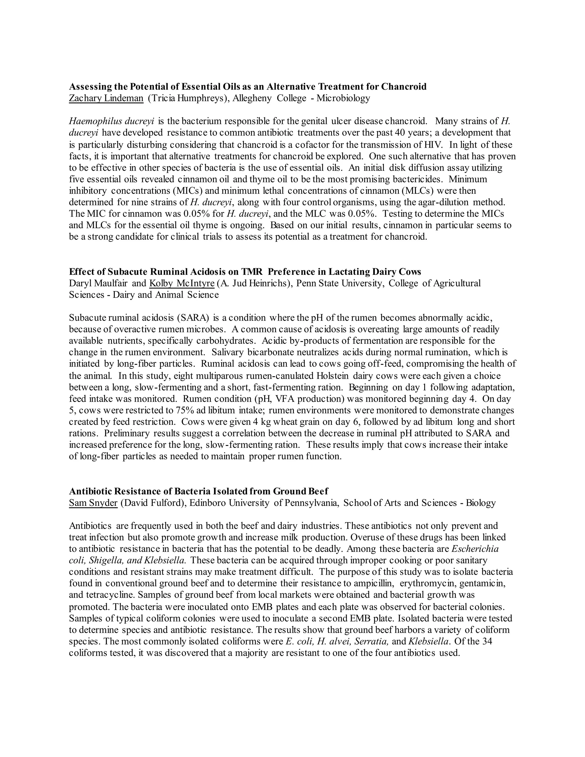 Assessing the Potential of Essential Oils as an Alternative Treatment for Chancroid
Zachary Lindeman (Tricia Humphreys), Allegheny College - Microbiology
Haemophilus ducreyi is the bacterium responsible for the genital ulcer disease chancroid. Many strains of H.
ducreyi have developed resistance to common antibiotic treatments over the past 40 years; a development that
is particularly disturbing considering that chancroid is a cofactor for the transmission of HIV. In light of these
facts, it is important that alternative treatments for chancroid be explored. One such alternative that has proven
to be effective in other species of bacteria is the use of essential oils. An initial disk diffusion assay utilizing
five essential oils revealed cinnamon oil and thyme oil to be the most promising bactericides. Minimum
inhibitory concentrations (MICs) and minimum lethal concentrations of cinnamon (MLCs) were then
determined for nine strains of H. ducreyi, along with four controlorganisms, using the agar-dilution method.
The MIC for cinnamon was 0.05% for H. ducreyi, and the MLC was 0.05%. Testing to determine the MICs
and MLCs for the essential oil thyme is ongoing. Based on our initial results, cinnamon in particular seems to
be a strong candidate for clinical trials to assess its potential as a treatment for chancroid.
Effect of Subacute Ruminal Acidosis on TMR Preference in Lactating Dairy Cows
Daryl Maulfair and Kolby McIntyre (A. Jud Heinrichs), Penn State University, College of Agricultural
Sciences - Dairy and Animal Science
Subacute ruminal acidosis (SARA) is a condition where the pH of the rumen becomes abnormally acidic,
because of overactive rumen microbes. A common cause of acidosis is overeating large amounts of readily
available nutrients, specifically carbohydrates. Acidic by-products of fermentation are responsible for the
change in the rumen environment. Salivary bicarbonate neutralizes acids during normal rumination, which is
initiated by long-fiber particles. Ruminal acidosis can lead to cows going off-feed, compromising the health of
the animal. In this study, eight multiparous rumen-canulated Holstein dairy cows were each given a choice
between a long, slow-fermenting and a short, fast-fermenting ration. Beginning on day 1 following adaptation,
feed intake was monitored. Rumen condition (pH, VFA production) was monitored beginning day 4. On day
5, cows were restricted to 75% ad libitum intake; rumen environments were monitored to demonstrate changes
created by feed restriction. Cows were given 4 kg wheat grain on day 6, followed by ad libitum long and short
rations. Preliminary results suggest a correlation between the decrease in ruminal pH attributed to SARA and
increased preference for the long, slow-fermenting ration. These results imply that cows increase their intake
of long-fiber particles as needed to maintain proper rumen function.
Antibiotic Resistance of Bacteria Isolated from Ground Beef
Sam Snyder (David Fulford), Edinboro University of Pennsylvania, Schoolof Arts and Sciences - Biology
Antibiotics are frequently used in both the beef and dairy industries. These antibiotics not only prevent and
treat infection but also promote growth and increase milk production. Overuse of these drugs has been linked
to antibiotic resistance in bacteria that has the potential to be deadly. Among these bacteria are Escherichia
coli, Shigella, and Klebsiella. These bacteria can be acquired through improper cooking or poor sanitary
conditions and resistant strains may make treatment difficult. The purpose of this study was to isolate bacteria
found in conventional ground beef and to determine their resistance to ampicillin, erythromycin, gentamicin,
and tetracycline. Samples of ground beef from local markets were obtained and bacterial growth was
promoted. The bacteria were inoculated onto EMB plates and each plate was observed for bacterial colonies.
Samples of typical coliform colonies were used to inoculate a second EMB plate. Isolated bacteria were tested
to determine species and antibiotic resistance. The results show that ground beef harbors a variety of coliform
species. The most commonly isolated coliforms were E. coli, H. alvei, Serratia, and Klebsiella. Of the 34
coliforms tested, it was discovered that a majority are resistant to one of the four antibiotics used.
 