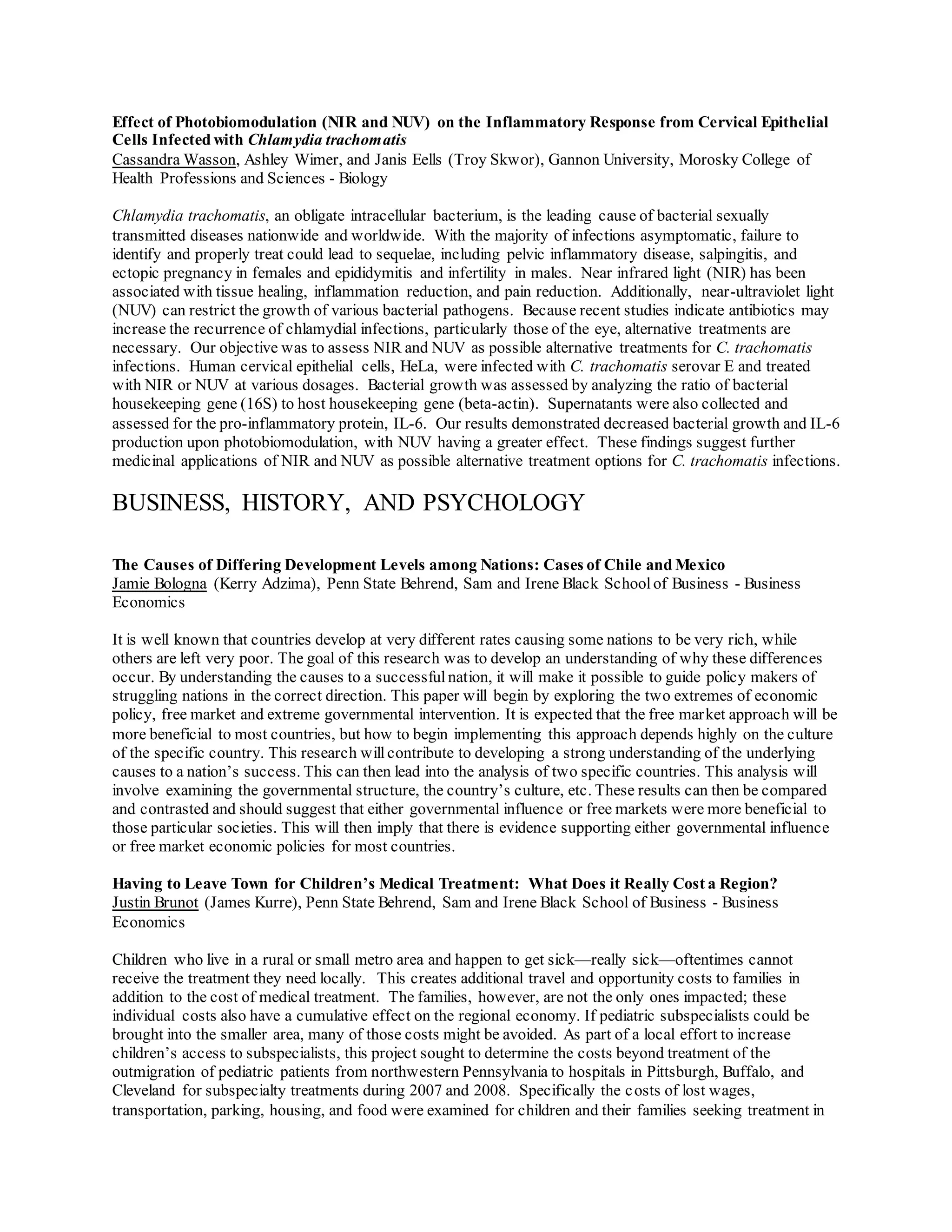 Effect of Photobiomodulation (NIR and NUV) on the Inflammatory Response from Cervical Epithelial
Cells Infected with Chlamydia trachomatis
Cassandra Wasson, Ashley Wimer, and Janis Eells (Troy Skwor), Gannon University, Morosky College of
Health Professions and Sciences - Biology
Chlamydia trachomatis, an obligate intracellular bacterium, is the leading cause of bacterial sexually
transmitted diseases nationwide and worldwide. With the majority of infections asymptomatic, failure to
identify and properly treat could lead to sequelae, including pelvic inflammatory disease, salpingitis, and
ectopic pregnancy in females and epididymitis and infertility in males. Near infrared light (NIR) has been
associated with tissue healing, inflammation reduction, and pain reduction. Additionally, near-ultraviolet light
(NUV) can restrict the growth of various bacterial pathogens. Because recent studies indicate antibiotics may
increase the recurrence of chlamydial infections, particularly those of the eye, alternative treatments are
necessary. Our objective was to assess NIR and NUV as possible alternative treatments for C. trachomatis
infections. Human cervical epithelial cells, HeLa, were infected with C. trachomatis serovar E and treated
with NIR or NUV at various dosages. Bacterial growth was assessed by analyzing the ratio of bacterial
housekeeping gene (16S) to host housekeeping gene (beta-actin). Supernatants were also collected and
assessed for the pro-inflammatory protein, IL-6. Our results demonstrated decreased bacterial growth and IL-6
production upon photobiomodulation, with NUV having a greater effect. These findings suggest further
medicinal applications of NIR and NUV as possible alternative treatment options for C. trachomatis infections.
BUSINESS, HISTORY, AND PSYCHOLOGY
The Causes of Differing Development Levels among Nations: Cases of Chile and Mexico
Jamie Bologna (Kerry Adzima), Penn State Behrend, Sam and Irene Black Schoolof Business - Business
Economics
It is well known that countries develop at very different rates causing some nations to be very rich, while
others are left very poor. The goal of this research was to develop an understanding of why these differences
occur. By understanding the causes to a successfulnation, it will make it possible to guide policy makers of
struggling nations in the correct direction. This paper will begin by exploring the two extremes of economic
policy, free market and extreme governmental intervention. It is expected that the free market approach will be
more beneficial to most countries, but how to begin implementing this approach depends highly on the culture
of the specific country. This research will contribute to developing a strong understanding of the underlying
causes to a nation’s success. This can then lead into the analysis of two specific countries. This analysis will
involve examining the governmental structure, the country’s culture, etc. These results can then be compared
and contrasted and should suggest that either governmental influence or free markets were more beneficial to
those particular societies. This will then imply that there is evidence supporting either governmental influence
or free market economic policies for most countries.
Having to Leave Town for Children’s Medical Treatment: What Does it Really Cost a Region?
Justin Brunot (James Kurre), Penn State Behrend, Sam and Irene Black School of Business - Business
Economics
Children who live in a rural or small metro area and happen to get sick—really sick—oftentimes cannot
receive the treatment they need locally. This creates additional travel and opportunity costs to families in
addition to the cost of medical treatment. The families, however, are not the only ones impacted; these
individual costs also have a cumulative effect on the regional economy. If pediatric subspecialists could be
brought into the smaller area, many of those costs might be avoided. As part of a local effort to increase
children’s access to subspecialists, this project sought to determine the costs beyond treatment of the
outmigration of pediatric patients from northwestern Pennsylvania to hospitals in Pittsburgh, Buffalo, and
Cleveland for subspecialty treatments during 2007 and 2008. Specifically the costs of lost wages,
transportation, parking, housing, and food were examined for children and their families seeking treatment in
 