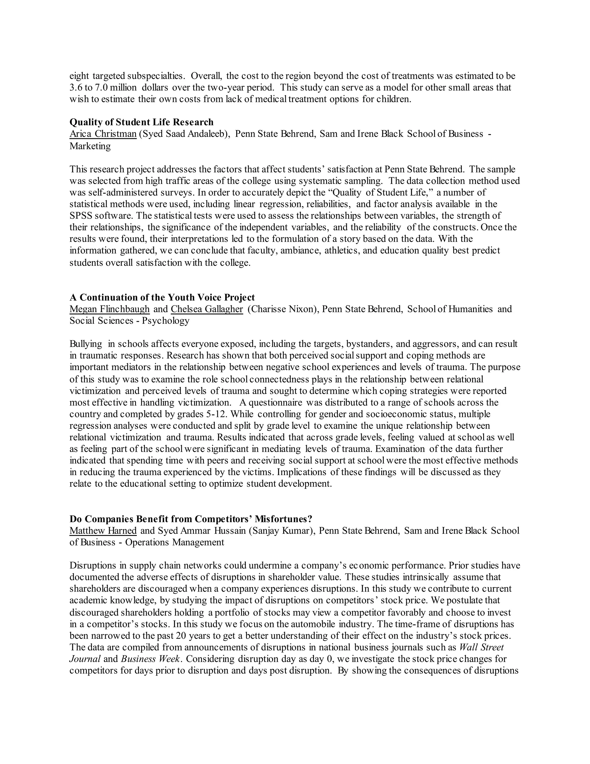 eight targeted subspecialties. Overall, the cost to the region beyond the cost of treatments was estimated to be
3.6 to 7.0 million dollars over the two-year period. This study can serve as a model for other small areas that
wish to estimate their own costs from lack of medicaltreatment options for children.
Quality of Student Life Research
Arica Christman (Syed Saad Andaleeb), Penn State Behrend, Sam and Irene Black Schoolof Business -
Marketing
This research project addresses the factors that affect students’ satisfaction at Penn State Behrend. The sample
was selected from high traffic areas of the college using systematic sampling. The data collection method used
was self-administered surveys. In order to accurately depict the “Quality of Student Life,” a number of
statistical methods were used, including linear regression, reliabilities, and factor analysis available in the
SPSS software. The statistical tests were used to assess the relationships between variables, the strength of
their relationships, the significance of the independent variables, and the reliability of the constructs. Once the
results were found, their interpretations led to the formulation of a story based on the data. With the
information gathered, we can conclude that faculty, ambiance, athletics, and education quality best predict
students overall satisfaction with the college.
A Continuation of the Youth Voice Project
Megan Flinchbaugh and Chelsea Gallagher (Charisse Nixon), Penn State Behrend, Schoolof Humanities and
Social Sciences - Psychology
Bullying in schools affects everyone exposed, including the targets, bystanders, and aggressors, and can result
in traumatic responses. Research has shown that both perceived socialsupport and coping methods are
important mediators in the relationship between negative school experiences and levels of trauma. The purpose
of this study was to examine the role schoolconnectedness plays in the relationship between relational
victimization and perceived levels of trauma and sought to determine which coping strategies were reported
most effective in handling victimization. A questionnaire was distributed to a range of schools across the
country and completed by grades 5-12. While controlling for gender and socioeconomic status, multiple
regression analyses were conducted and split by grade level to examine the unique relationship between
relational victimization and trauma. Results indicated that across grade levels, feeling valued at schoolas well
as feeling part of the school were significant in mediating levels of trauma. Examination of the data further
indicated that spending time with peers and receiving social support at schoolwere the most effective methods
in reducing the trauma experienced by the victims. Implications of these findings will be discussed as they
relate to the educational setting to optimize student development.
Do Companies Benefit from Competitors’ Misfortunes?
Matthew Harned and Syed Ammar Hussain (Sanjay Kumar), Penn State Behrend, Sam and Irene Black School
of Business - Operations Management
Disruptions in supply chain networks could undermine a company’s economic performance. Prior studies have
documented the adverse effects of disruptions in shareholder value. These studies intrinsically assume that
shareholders are discouraged when a company experiences disruptions. In this study we contribute to current
academic knowledge, by studying the impact of disruptions on competitors’ stock price. We postulate that
discouraged shareholders holding a portfolio of stocks may view a competitor favorably and choose to invest
in a competitor’s stocks. In this study we focus on the automobile industry. The time-frame of disruptions has
been narrowed to the past 20 years to get a better understanding of their effect on the industry’s stock prices.
The data are compiled from announcements of disruptions in national business journals such as Wall Street
Journal and Business Week. Considering disruption day as day 0, we investigate the stock price changes for
competitors for days prior to disruption and days post disruption. By showing the consequences of disruptions
 