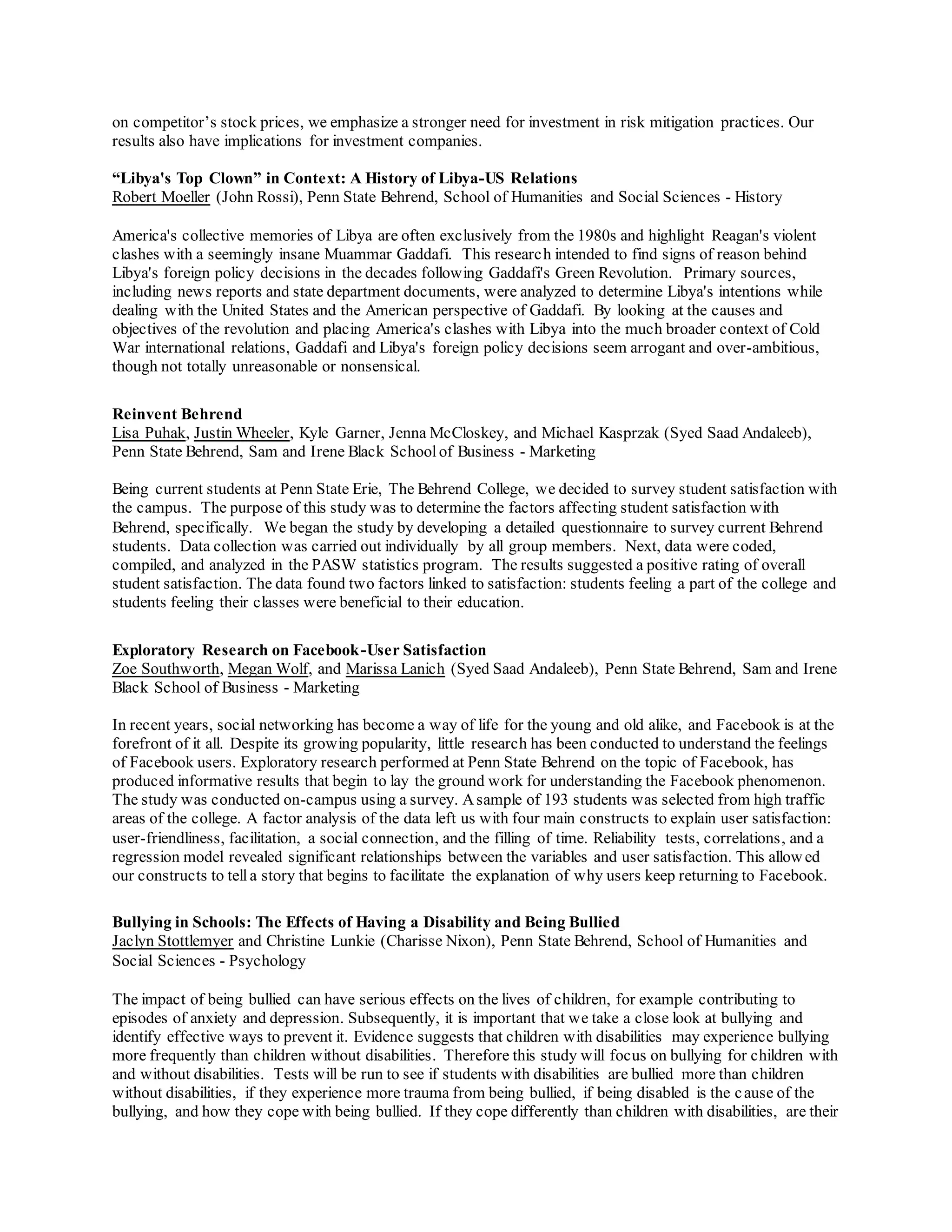 on competitor’s stock prices, we emphasize a stronger need for investment in risk mitigation practices. Our
results also have implications for investment companies.
“Libya's Top Clown” in Context: A History of Libya-US Relations
Robert Moeller (John Rossi), Penn State Behrend, School of Humanities and Social Sciences - History
America's collective memories of Libya are often exclusively from the 1980s and highlight Reagan's violent
clashes with a seemingly insane Muammar Gaddafi. This research intended to find signs of reason behind
Libya's foreign policy decisions in the decades following Gaddafi's Green Revolution. Primary sources,
including news reports and state department documents, were analyzed to determine Libya's intentions while
dealing with the United States and the American perspective of Gaddafi. By looking at the causes and
objectives of the revolution and placing America's clashes with Libya into the much broader context of Cold
War international relations, Gaddafi and Libya's foreign policy decisions seem arrogant and over-ambitious,
though not totally unreasonable or nonsensical.
Reinvent Behrend
Lisa Puhak, Justin Wheeler, Kyle Garner, Jenna McCloskey, and Michael Kasprzak (Syed Saad Andaleeb),
Penn State Behrend, Sam and Irene Black Schoolof Business - Marketing
Being current students at Penn State Erie, The Behrend College, we decided to survey student satisfaction with
the campus. The purpose of this study was to determine the factors affecting student satisfaction with
Behrend, specifically. We began the study by developing a detailed questionnaire to survey current Behrend
students. Data collection was carried out individually by all group members. Next, data were coded,
compiled, and analyzed in the PASW statistics program. The results suggested a positive rating of overall
student satisfaction. The data found two factors linked to satisfaction: students feeling a part of the college and
students feeling their classes were beneficial to their education.
Exploratory Research on Facebook-User Satisfaction
Zoe Southworth, Megan Wolf, and Marissa Lanich (Syed Saad Andaleeb), Penn State Behrend, Sam and Irene
Black School of Business - Marketing
In recent years, social networking has become a way of life for the young and old alike, and Facebook is at the
forefront of it all. Despite its growing popularity, little research has been conducted to understand the feelings
of Facebook users. Exploratory research performed at Penn State Behrend on the topic of Facebook, has
produced informative results that begin to lay the ground work for understanding the Facebook phenomenon.
The study was conducted on-campus using a survey. Asample of 193 students was selected from high traffic
areas of the college. A factor analysis of the data left us with four main constructs to explain user satisfaction:
user-friendliness, facilitation, a social connection, and the filling of time. Reliability tests, correlations, and a
regression model revealed significant relationships between the variables and user satisfaction. This allowed
our constructs to tell a story that begins to facilitate the explanation of why users keep returning to Facebook.
Bullying in Schools: The Effects of Having a Disability and Being Bullied
Jaclyn Stottlemyer and Christine Lunkie (Charisse Nixon), Penn State Behrend, School of Humanities and
Social Sciences - Psychology
The impact of being bullied can have serious effects on the lives of children, for example contributing to
episodes of anxiety and depression. Subsequently, it is important that we take a close look at bullying and
identify effective ways to prevent it. Evidence suggests that children with disabilities may experience bullying
more frequently than children without disabilities. Therefore this study will focus on bullying for children with
and without disabilities. Tests will be run to see if students with disabilities are bullied more than children
without disabilities, if they experience more trauma from being bullied, if being disabled is the cause of the
bullying, and how they cope with being bullied. If they cope differently than children with disabilities, are their
 