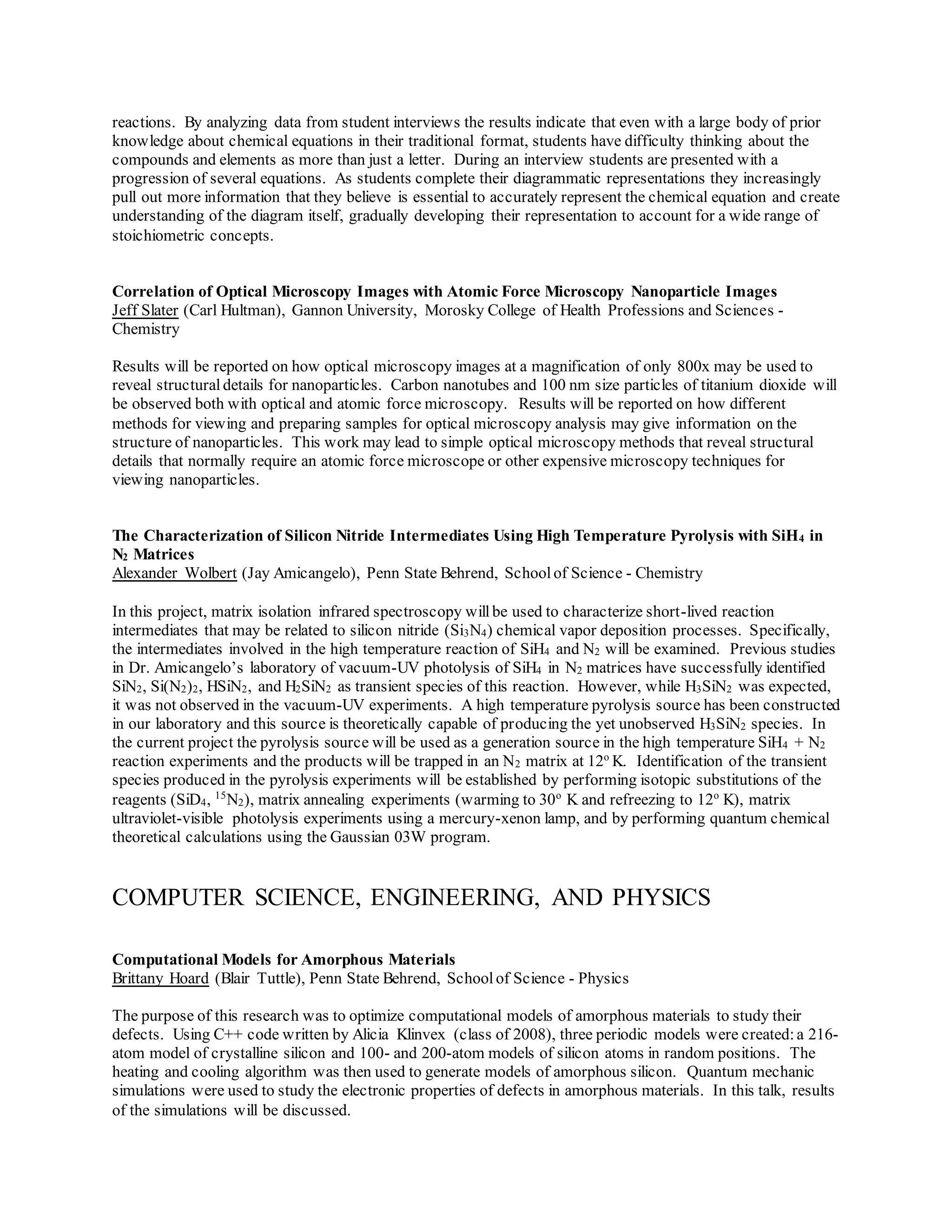 reactions. By analyzing data from student interviews the results indicate that even with a large body of prior
knowledge about chemical equations in their traditional format, students have difficulty thinking about the
compounds and elements as more than just a letter. During an interview students are presented with a
progression of several equations. As students complete their diagrammatic representations they increasingly
pull out more information that they believe is essential to accurately represent the chemical equation and create
understanding of the diagram itself, gradually developing their representation to account for a wide range of
stoichiometric concepts.
Correlation of Optical Microscopy Images with Atomic Force Microscopy Nanoparticle Images
Jeff Slater (Carl Hultman), Gannon University, Morosky College of Health Professions and Sciences -
Chemistry
Results will be reported on how optical microscopy images at a magnification of only 800x may be used to
reveal structural details for nanoparticles. Carbon nanotubes and 100 nm size particles of titanium dioxide will
be observed both with optical and atomic force microscopy. Results will be reported on how different
methods for viewing and preparing samples for optical microscopy analysis may give information on the
structure of nanoparticles. This work may lead to simple optical microscopy methods that reveal structural
details that normally require an atomic force microscope or other expensive microscopy techniques for
viewing nanoparticles.
The Characterization of Silicon Nitride Intermediates Using High Temperature Pyrolysis with SiH4 in
N2 Matrices
Alexander Wolbert (Jay Amicangelo), Penn State Behrend, Schoolof Science - Chemistry
In this project, matrix isolation infrared spectroscopy willbe used to characterize short-lived reaction
intermediates that may be related to silicon nitride (Si3N4) chemical vapor deposition processes. Specifically,
the intermediates involved in the high temperature reaction of SiH4 and N2 will be examined. Previous studies
in Dr. Amicangelo’s laboratory of vacuum-UV photolysis of SiH4 in N2 matrices have successfully identified
SiN2, Si(N2)2, HSiN2, and H2SiN2 as transient species of this reaction. However, while H3SiN2 was expected,
it was not observed in the vacuum-UV experiments. A high temperature pyrolysis source has been constructed
in our laboratory and this source is theoretically capable of producing the yet unobserved H3SiN2 species. In
the current project the pyrolysis source will be used as a generation source in the high temperature SiH4 + N2
reaction experiments and the products will be trapped in an N2 matrix at 12o
K. Identification of the transient
species produced in the pyrolysis experiments will be established by performing isotopic substitutions of the
reagents (SiD4, 15
N2), matrix annealing experiments (warming to 30o
K and refreezing to 12o
K), matrix
ultraviolet-visible photolysis experiments using a mercury-xenon lamp, and by performing quantum chemical
theoretical calculations using the Gaussian 03W program.
COMPUTER SCIENCE, ENGINEERING, AND PHYSICS
Computational Models for Amorphous Materials
Brittany Hoard (Blair Tuttle), Penn State Behrend, Schoolof Science - Physics
The purpose of this research was to optimize computational models of amorphous materials to study their
defects. Using C++ code written by Alicia Klinvex (class of 2008), three periodic models were created:a 216-
atom model of crystalline silicon and 100- and 200-atom models of silicon atoms in random positions. The
heating and cooling algorithm was then used to generate models of amorphous silicon. Quantum mechanic
simulations were used to study the electronic properties of defects in amorphous materials. In this talk, results
of the simulations will be discussed.
 