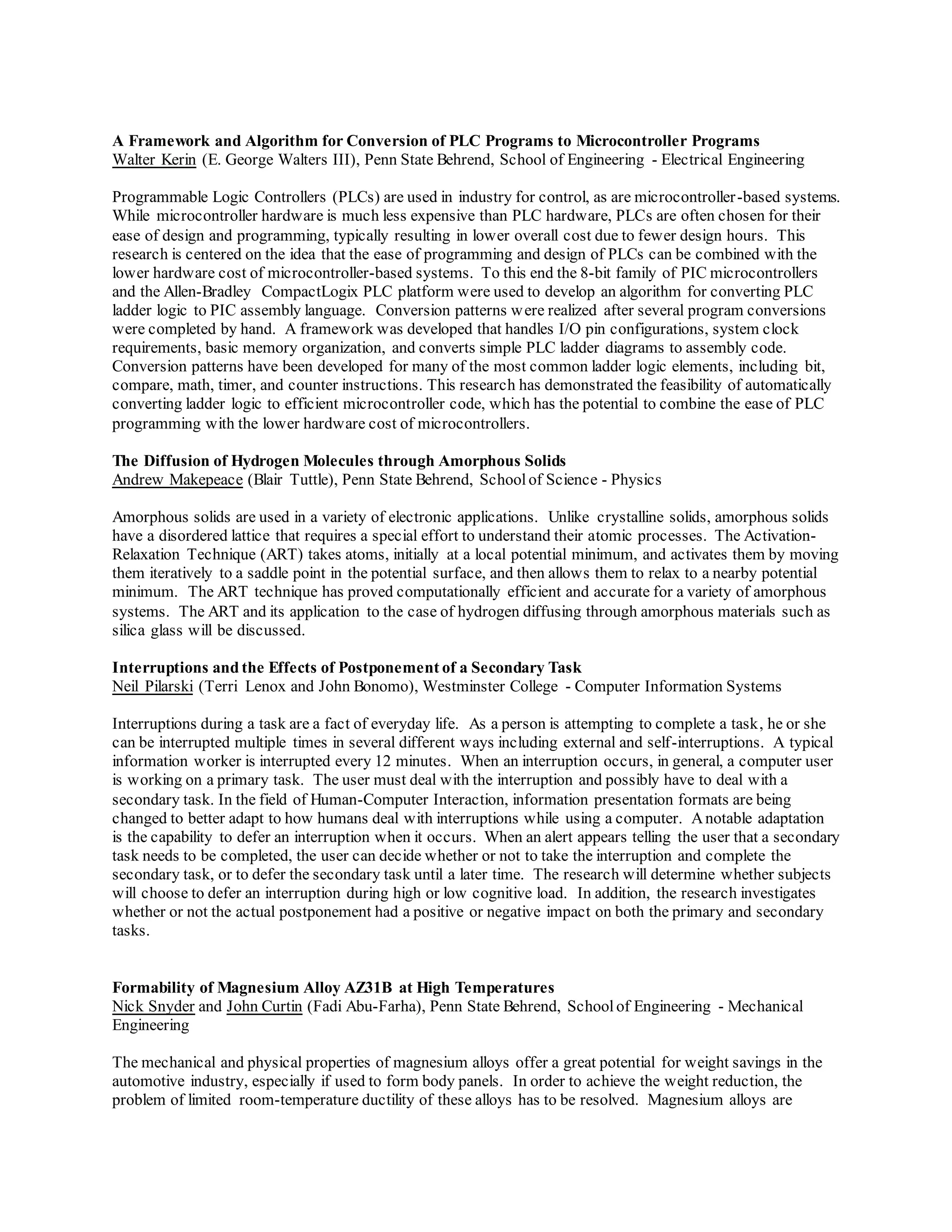 A Framework and Algorithm for Conversion of PLC Programs to Microcontroller Programs
Walter Kerin (E. George Walters III), Penn State Behrend, School of Engineering - Electrical Engineering
Programmable Logic Controllers (PLCs) are used in industry for control, as are microcontroller-based systems.
While microcontroller hardware is much less expensive than PLC hardware, PLCs are often chosen for their
ease of design and programming, typically resulting in lower overall cost due to fewer design hours. This
research is centered on the idea that the ease of programming and design of PLCs can be combined with the
lower hardware cost of microcontroller-based systems. To this end the 8-bit family of PIC microcontrollers
and the Allen-Bradley CompactLogix PLC platform were used to develop an algorithm for converting PLC
ladder logic to PIC assembly language. Conversion patterns were realized after several program conversions
were completed by hand. A framework was developed that handles I/O pin configurations, system clock
requirements, basic memory organization, and converts simple PLC ladder diagrams to assembly code.
Conversion patterns have been developed for many of the most common ladder logic elements, including bit,
compare, math, timer, and counter instructions. This research has demonstrated the feasibility of automatically
converting ladder logic to efficient microcontroller code, which has the potential to combine the ease of PLC
programming with the lower hardware cost of microcontrollers.
The Diffusion of Hydrogen Molecules through Amorphous Solids
Andrew Makepeace (Blair Tuttle), Penn State Behrend, Schoolof Science - Physics
Amorphous solids are used in a variety of electronic applications. Unlike crystalline solids, amorphous solids
have a disordered lattice that requires a special effort to understand their atomic processes. The Activation-
Relaxation Technique (ART) takes atoms, initially at a local potential minimum, and activates them by moving
them iteratively to a saddle point in the potential surface, and then allows them to relax to a nearby potential
minimum. The ART technique has proved computationally efficient and accurate for a variety of amorphous
systems. The ART and its application to the case of hydrogen diffusing through amorphous materials such as
silica glass will be discussed.
Interruptions and the Effects of Postponement of a Secondary Task
Neil Pilarski (Terri Lenox and John Bonomo), Westminster College - Computer Information Systems
Interruptions during a task are a fact of everyday life. As a person is attempting to complete a task, he or she
can be interrupted multiple times in several different ways including external and self-interruptions. A typical
information worker is interrupted every 12 minutes. When an interruption occurs, in general, a computer user
is working on a primary task. The user must deal with the interruption and possibly have to deal with a
secondary task. In the field of Human-Computer Interaction, information presentation formats are being
changed to better adapt to how humans deal with interruptions while using a computer. Anotable adaptation
is the capability to defer an interruption when it occurs. When an alert appears telling the user that a secondary
task needs to be completed, the user can decide whether or not to take the interruption and complete the
secondary task, or to defer the secondary task until a later time. The research will determine whether subjects
will choose to defer an interruption during high or low cognitive load. In addition, the research investigates
whether or not the actual postponement had a positive or negative impact on both the primary and secondary
tasks.
Formability of Magnesium Alloy AZ31B at High Temperatures
Nick Snyder and John Curtin (Fadi Abu-Farha), Penn State Behrend, Schoolof Engineering - Mechanical
Engineering
The mechanical and physical properties of magnesium alloys offer a great potential for weight savings in the
automotive industry, especially if used to form body panels. In order to achieve the weight reduction, the
problem of limited room-temperature ductility of these alloys has to be resolved. Magnesium alloys are
 