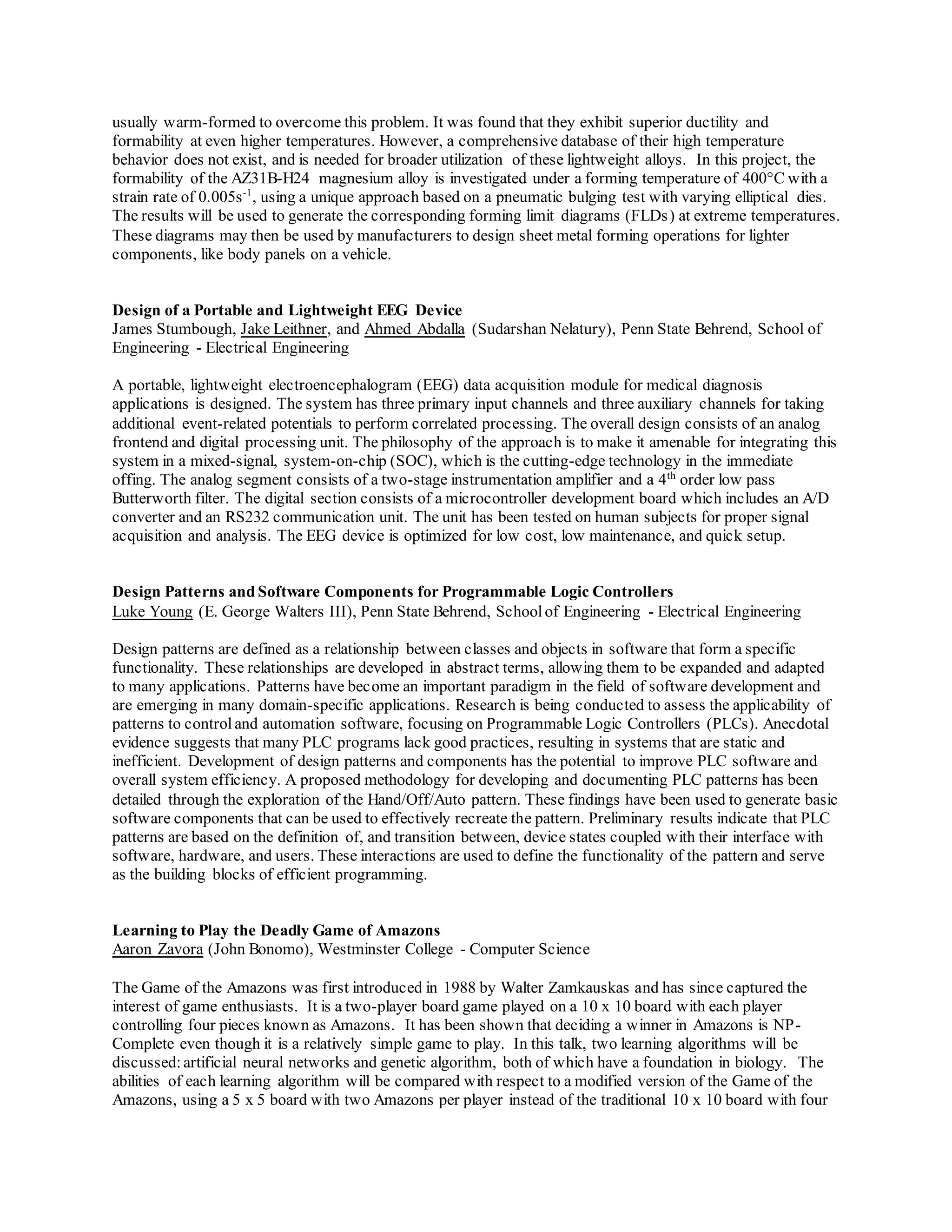usually warm-formed to overcome this problem. It was found that they exhibit superior ductility and
formability at even higher temperatures. However, a comprehensive database of their high temperature
behavior does not exist, and is needed for broader utilization of these lightweight alloys. In this project, the
formability of the AZ31B-H24 magnesium alloy is investigated under a forming temperature of 400°C with a
strain rate of 0.005s-1
, using a unique approach based on a pneumatic bulging test with varying elliptical dies.
The results will be used to generate the corresponding forming limit diagrams (FLDs) at extreme temperatures.
These diagrams may then be used by manufacturers to design sheet metal forming operations for lighter
components, like body panels on a vehicle.
Design of a Portable and Lightweight EEG Device
James Stumbough, Jake Leithner, and Ahmed Abdalla (Sudarshan Nelatury), Penn State Behrend, School of
Engineering - Electrical Engineering
A portable, lightweight electroencephalogram (EEG) data acquisition module for medical diagnosis
applications is designed. The system has three primary input channels and three auxiliary channels for taking
additional event-related potentials to perform correlated processing. The overall design consists of an analog
frontend and digital processing unit. The philosophy of the approach is to make it amenable for integrating this
system in a mixed-signal, system-on-chip (SOC), which is the cutting-edge technology in the immediate
offing. The analog segment consists of a two-stage instrumentation amplifier and a 4th
order low pass
Butterworth filter. The digital section consists of a microcontroller development board which includes an A/D
converter and an RS232 communication unit. The unit has been tested on human subjects for proper signal
acquisition and analysis. The EEG device is optimized for low cost, low maintenance, and quick setup.
Design Patterns and Software Components for Programmable Logic Controllers
Luke Young (E. George Walters III), Penn State Behrend, Schoolof Engineering - Electrical Engineering
Design patterns are defined as a relationship between classes and objects in software that form a specific
functionality. These relationships are developed in abstract terms, allowing them to be expanded and adapted
to many applications. Patterns have become an important paradigm in the field of software development and
are emerging in many domain-specific applications. Research is being conducted to assess the applicability of
patterns to control and automation software, focusing on Programmable Logic Controllers (PLCs). Anecdotal
evidence suggests that many PLC programs lack good practices, resulting in systems that are static and
inefficient. Development of design patterns and components has the potential to improve PLC software and
overall system efficiency. A proposed methodology for developing and documenting PLC patterns has been
detailed through the exploration of the Hand/Off/Auto pattern. These findings have been used to generate basic
software components that can be used to effectively recreate the pattern. Preliminary results indicate that PLC
patterns are based on the definition of, and transition between, device states coupled with their interface with
software, hardware, and users. These interactions are used to define the functionality of the pattern and serve
as the building blocks of efficient programming.
Learning to Play the Deadly Game of Amazons
Aaron Zavora (John Bonomo), Westminster College - Computer Science
The Game of the Amazons was first introduced in 1988 by Walter Zamkauskas and has since captured the
interest of game enthusiasts. It is a two-player board game played on a 10 x 10 board with each player
controlling four pieces known as Amazons. It has been shown that deciding a winner in Amazons is NP-
Complete even though it is a relatively simple game to play. In this talk, two learning algorithms will be
discussed:artificial neural networks and genetic algorithm, both of which have a foundation in biology. The
abilities of each learning algorithm will be compared with respect to a modified version of the Game of the
Amazons, using a 5 x 5 board with two Amazons per player instead of the traditional 10 x 10 board with four
 