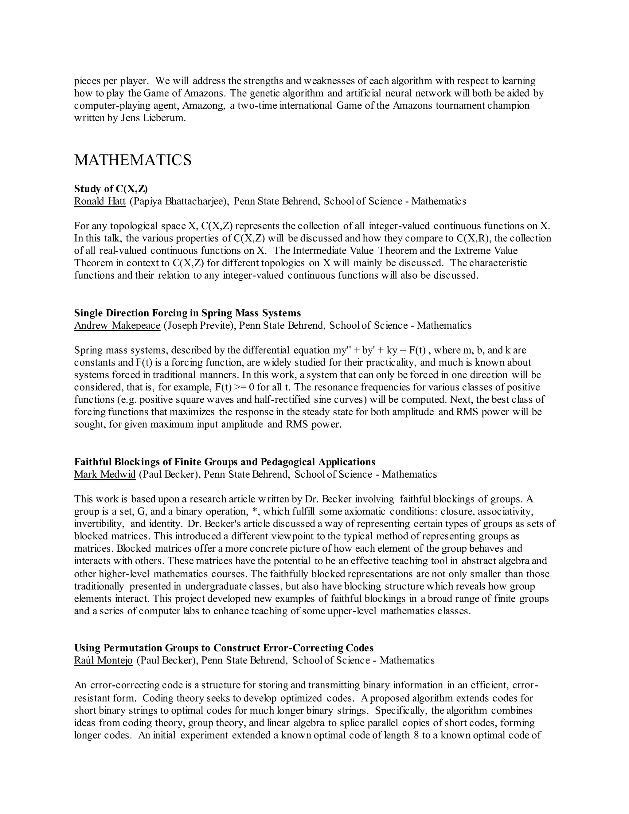 pieces per player. We will address the strengths and weaknesses of each algorithm with respect to learning
how to play the Game of Amazons. The genetic algorithm and artificial neural network will both be aided by
computer-playing agent, Amazong, a two-time international Game of the Amazons tournament champion
written by Jens Lieberum.
MATHEMATICS
Study of C(X,Z)
Ronald Hatt (Papiya Bhattacharjee), Penn State Behrend, Schoolof Science - Mathematics
For any topological space X, C(X,Z) represents the collection of all integer-valued continuous functions on X.
In this talk, the various properties of C(X,Z) will be discussed and how they compare to C(X,R), the collection
of all real-valued continuous functions on X. The Intermediate Value Theorem and the Extreme Value
Theorem in context to C(X,Z) for different topologies on X will mainly be discussed. The characteristic
functions and their relation to any integer-valued continuous functions will also be discussed.
Single Direction Forcing in Spring Mass Systems
Andrew Makepeace (Joseph Previte), Penn State Behrend, Schoolof Science - Mathematics
Spring mass systems, described by the differential equation my'' + by' + ky = F(t) , where m, b, and k are
constants and F(t) is a forcing function, are widely studied for their practicality, and much is known about
systems forced in traditional manners. In this work, a system that can only be forced in one direction will be
considered, that is, for example, F(t) >= 0 for all t. The resonance frequencies for various classes of positive
functions (e.g. positive square waves and half-rectified sine curves) will be computed. Next, the best class of
forcing functions that maximizes the response in the steady state for both amplitude and RMS power will be
sought, for given maximum input amplitude and RMS power.
Faithful Blockings of Finite Groups and Pedagogical Applications
Mark Medwid (Paul Becker), Penn State Behrend, Schoolof Science - Mathematics
This work is based upon a research article written by Dr. Becker involving faithful blockings of groups. A
group is a set, G, and a binary operation, *, which fulfill some axiomatic conditions: closure, associativity,
invertibility, and identity. Dr. Becker's article discussed a way of representing certain types of groups as sets of
blocked matrices. This introduced a different viewpoint to the typical method of representing groups as
matrices. Blocked matrices offer a more concrete picture of how each element of the group behaves and
interacts with others. These matrices have the potential to be an effective teaching tool in abstract algebra and
other higher-level mathematics courses. The faithfully blocked representations are not only smaller than those
traditionally presented in undergraduate classes, but also have blocking structure which reveals how group
elements interact. This project developed new examples of faithful blockings in a broad range of finite groups
and a series of computer labs to enhance teaching of some upper-level mathematics classes.
Using Permutation Groups to Construct Error-Correcting Codes
Raúl Montejo (Paul Becker), Penn State Behrend, Schoolof Science - Mathematics
An error-correcting code is a structure for storing and transmitting binary information in an efficient, error-
resistant form. Coding theory seeks to develop optimized codes. Aproposed algorithm extends codes for
short binary strings to optimal codes for much longer binary strings. Specifically, the algorithm combines
ideas from coding theory, group theory, and linear algebra to splice parallel copies of short codes, forming
longer codes. An initial experiment extended a known optimal code of length 8 to a known optimal code of
 