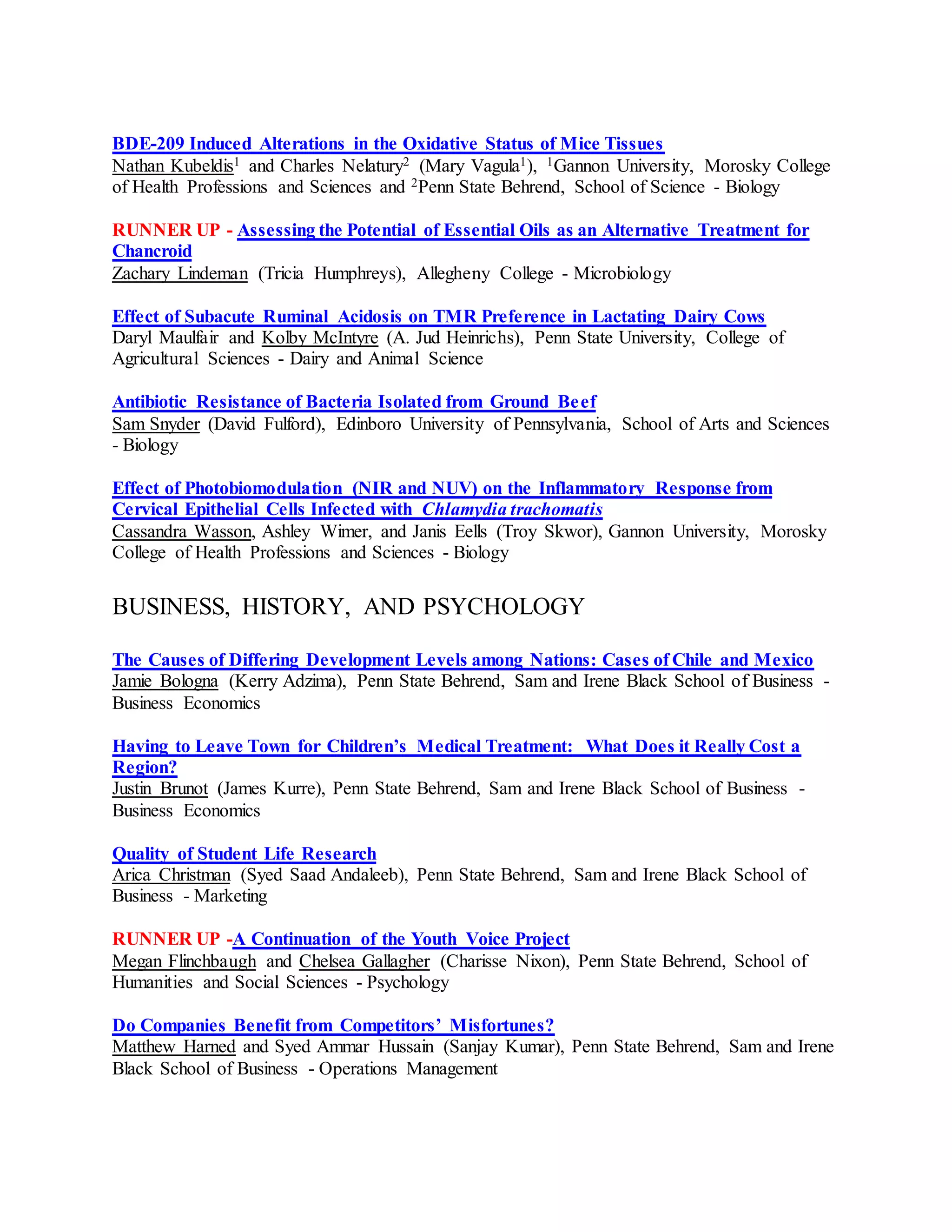 BDE-209 Induced Alterations in the Oxidative Status of Mice Tissues
Nathan Kubeldis1 and Charles Nelatury2 (Mary Vagula1), 1Gannon University, Morosky College
of Health Professions and Sciences and 2Penn State Behrend, School of Science - Biology
RUNNER UP - Assessing the Potential of Essential Oils as an Alternative Treatment for
Chancroid
Zachary Lindeman (Tricia Humphreys), Allegheny College - Microbiology
Effect of Subacute Ruminal Acidosis on TMR Preference in Lactating Dairy Cows
Daryl Maulfair and Kolby McIntyre (A. Jud Heinrichs), Penn State University, College of
Agricultural Sciences - Dairy and Animal Science
Antibiotic Resistance of Bacteria Isolated from Ground Beef
Sam Snyder (David Fulford), Edinboro University of Pennsylvania, School of Arts and Sciences
- Biology
Effect of Photobiomodulation (NIR and NUV) on the Inflammatory Response from
Cervical Epithelial Cells Infected with Chlamydia trachomatis
Cassandra Wasson, Ashley Wimer, and Janis Eells (Troy Skwor), Gannon University, Morosky
College of Health Professions and Sciences - Biology
BUSINESS, HISTORY, AND PSYCHOLOGY
The Causes of Differing Development Levels among Nations: Cases of Chile and Mexico
Jamie Bologna (Kerry Adzima), Penn State Behrend, Sam and Irene Black School of Business -
Business Economics
Having to Leave Town for Children’s Medical Treatment: What Does it Really Cost a
Region?
Justin Brunot (James Kurre), Penn State Behrend, Sam and Irene Black School of Business -
Business Economics
Quality of Student Life Research
Arica Christman (Syed Saad Andaleeb), Penn State Behrend, Sam and Irene Black School of
Business - Marketing
RUNNER UP -A Continuation of the Youth Voice Project
Megan Flinchbaugh and Chelsea Gallagher (Charisse Nixon), Penn State Behrend, School of
Humanities and Social Sciences - Psychology
Do Companies Benefit from Competitors’ Misfortunes?
Matthew Harned and Syed Ammar Hussain (Sanjay Kumar), Penn State Behrend, Sam and Irene
Black School of Business - Operations Management
 