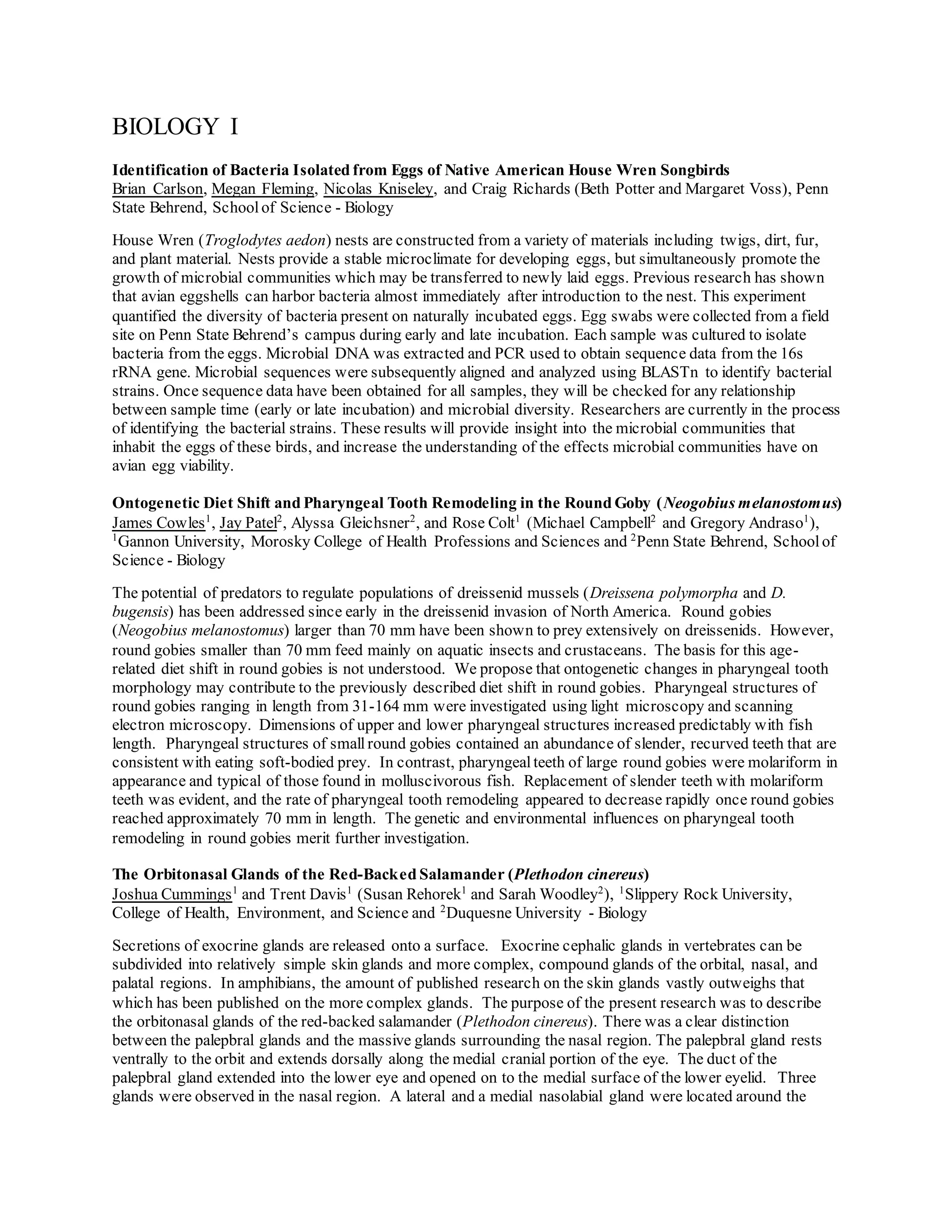 BIOLOGY I
Identification of Bacteria Isolated from Eggs of Native American House Wren Songbirds
Brian Carlson, Megan Fleming, Nicolas Kniseley, and Craig Richards (Beth Potter and Margaret Voss), Penn
State Behrend, School of Science - Biology
House Wren (Troglodytes aedon) nests are constructed from a variety of materials including twigs, dirt, fur,
and plant material. Nests provide a stable microclimate for developing eggs, but simultaneously promote the
growth of microbial communities which may be transferred to newly laid eggs. Previous research has shown
that avian eggshells can harbor bacteria almost immediately after introduction to the nest. This experiment
quantified the diversity of bacteria present on naturally incubated eggs. Egg swabs were collected from a field
site on Penn State Behrend’s campus during early and late incubation. Each sample was cultured to isolate
bacteria from the eggs. Microbial DNA was extracted and PCR used to obtain sequence data from the 16s
rRNA gene. Microbial sequences were subsequently aligned and analyzed using BLASTn to identify bacterial
strains. Once sequence data have been obtained for all samples, they will be checked for any relationship
between sample time (early or late incubation) and microbial diversity. Researchers are currently in the process
of identifying the bacterial strains. These results will provide insight into the microbial communities that
inhabit the eggs of these birds, and increase the understanding of the effects microbial communities have on
avian egg viability.
Ontogenetic Diet Shift and Pharyngeal Tooth Remodeling in the Round Goby (Neogobius melanostomus)
James Cowles1
, Jay Patel2
, Alyssa Gleichsner2
, and Rose Colt1
(Michael Campbell2
and Gregory Andraso1
),
1
Gannon University, Morosky College of Health Professions and Sciences and 2
Penn State Behrend, Schoolof
Science - Biology
The potential of predators to regulate populations of dreissenid mussels (Dreissena polymorpha and D.
bugensis) has been addressed since early in the dreissenid invasion of North America. Round gobies
(Neogobius melanostomus) larger than 70 mm have been shown to prey extensively on dreissenids. However,
round gobies smaller than 70 mm feed mainly on aquatic insects and crustaceans. The basis for this age-
related diet shift in round gobies is not understood. We propose that ontogenetic changes in pharyngeal tooth
morphology may contribute to the previously described diet shift in round gobies. Pharyngeal structures of
round gobies ranging in length from 31-164 mm were investigated using light microscopy and scanning
electron microscopy. Dimensions of upper and lower pharyngeal structures increased predictably with fish
length. Pharyngeal structures of small round gobies contained an abundance of slender, recurved teeth that are
consistent with eating soft-bodied prey. In contrast, pharyngealteeth of large round gobies were molariform in
appearance and typical of those found in molluscivorous fish. Replacement of slender teeth with molariform
teeth was evident, and the rate of pharyngeal tooth remodeling appeared to decrease rapidly once round gobies
reached approximately 70 mm in length. The genetic and environmental influences on pharyngeal tooth
remodeling in round gobies merit further investigation.
The Orbitonasal Glands of the Red-Backed Salamander (Plethodon cinereus)
Joshua Cummings1
and Trent Davis1
(Susan Rehorek1
and Sarah Woodley2
), 1
Slippery Rock University,
College of Health, Environment, and Science and 2
Duquesne University - Biology
Secretions of exocrine glands are released onto a surface. Exocrine cephalic glands in vertebrates can be
subdivided into relatively simple skin glands and more complex, compound glands of the orbital, nasal, and
palatal regions. In amphibians, the amount of published research on the skin glands vastly outweighs that
which has been published on the more complex glands. The purpose of the present research was to describe
the orbitonasal glands of the red-backed salamander (Plethodon cinereus). There was a clear distinction
between the palepbral glands and the massive glands surrounding the nasal region. The palepbral gland rests
ventrally to the orbit and extends dorsally along the medial cranial portion of the eye. The duct of the
palepbral gland extended into the lower eye and opened on to the medial surface of the lower eyelid. Three
glands were observed in the nasal region. A lateral and a medial nasolabial gland were located around the
 