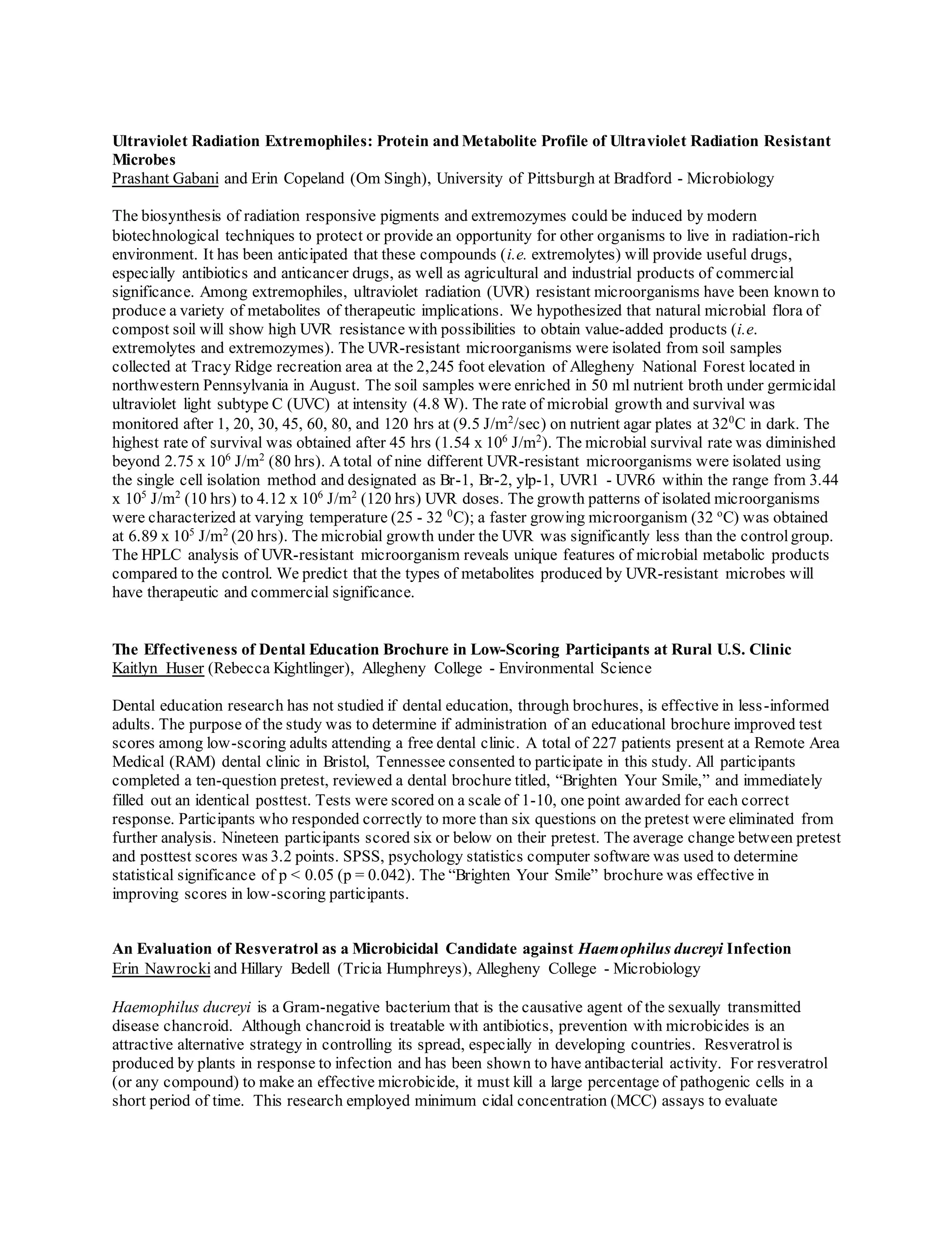 Ultraviolet Radiation Extremophiles: Protein and Metabolite Profile of Ultraviolet Radiation Resistant
Microbes
Prashant Gabani and Erin Copeland (Om Singh), University of Pittsburgh at Bradford - Microbiology
The biosynthesis of radiation responsive pigments and extremozymes could be induced by modern
biotechnological techniques to protect or provide an opportunity for other organisms to live in radiation-rich
environment. It has been anticipated that these compounds (i.e. extremolytes) will provide useful drugs,
especially antibiotics and anticancer drugs, as well as agricultural and industrial products of commercial
significance. Among extremophiles, ultraviolet radiation (UVR) resistant microorganisms have been known to
produce a variety of metabolites of therapeutic implications. We hypothesized that natural microbial flora of
compost soil will show high UVR resistance with possibilities to obtain value-added products (i.e.
extremolytes and extremozymes). The UVR-resistant microorganisms were isolated from soil samples
collected at Tracy Ridge recreation area at the 2,245 foot elevation of Allegheny National Forest located in
northwestern Pennsylvania in August. The soil samples were enriched in 50 ml nutrient broth under germicidal
ultraviolet light subtype C (UVC) at intensity (4.8 W). The rate of microbial growth and survival was
monitored after 1, 20, 30, 45, 60, 80, and 120 hrs at (9.5 J/m2
/sec) on nutrient agar plates at 320
C in dark. The
highest rate of survival was obtained after 45 hrs (1.54 x 106
J/m2
). The microbial survival rate was diminished
beyond 2.75 x 106
J/m2
(80 hrs). Atotal of nine different UVR-resistant microorganisms were isolated using
the single cell isolation method and designated as Br-1, Br-2, ylp-1, UVR1 - UVR6 within the range from 3.44
x 105
J/m2
(10 hrs) to 4.12 x 106
J/m2
(120 hrs) UVR doses. The growth patterns of isolated microorganisms
were characterized at varying temperature (25 - 32 0
C); a faster growing microorganism (32 o
C) was obtained
at 6.89 x 105
J/m2
(20 hrs). The microbial growth under the UVR was significantly less than the controlgroup.
The HPLC analysis of UVR-resistant microorganism reveals unique features of microbial metabolic products
compared to the control. We predict that the types of metabolites produced by UVR-resistant microbes will
have therapeutic and commercial significance.
The Effectiveness of Dental Education Brochure in Low-Scoring Participants at Rural U.S. Clinic
Kaitlyn Huser (Rebecca Kightlinger), Allegheny College - Environmental Science
Dental education research has not studied if dental education, through brochures, is effective in less-informed
adults. The purpose of the study was to determine if administration of an educational brochure improved test
scores among low-scoring adults attending a free dental clinic. A total of 227 patients present at a Remote Area
Medical (RAM) dental clinic in Bristol, Tennessee consented to participate in this study. All participants
completed a ten-question pretest, reviewed a dental brochure titled, “Brighten Your Smile,” and immediately
filled out an identical posttest. Tests were scored on a scale of 1-10, one point awarded for each correct
response. Participants who responded correctly to more than six questions on the pretest were eliminated from
further analysis. Nineteen participants scored six or below on their pretest. The average change between pretest
and posttest scores was 3.2 points. SPSS, psychology statistics computer software was used to determine
statistical significance of p < 0.05 (p = 0.042). The “Brighten Your Smile” brochure was effective in
improving scores in low-scoring participants.
An Evaluation of Resveratrol as a Microbicidal Candidate against Haemophilus ducreyi Infection
Erin Nawrocki and Hillary Bedell (Tricia Humphreys), Allegheny College - Microbiology
Haemophilus ducreyi is a Gram-negative bacterium that is the causative agent of the sexually transmitted
disease chancroid. Although chancroid is treatable with antibiotics, prevention with microbicides is an
attractive alternative strategy in controlling its spread, especially in developing countries. Resveratrolis
produced by plants in response to infection and has been shown to have antibacterial activity. For resveratrol
(or any compound) to make an effective microbicide, it must kill a large percentage of pathogenic cells in a
short period of time. This research employed minimum cidal concentration (MCC) assays to evaluate
 
