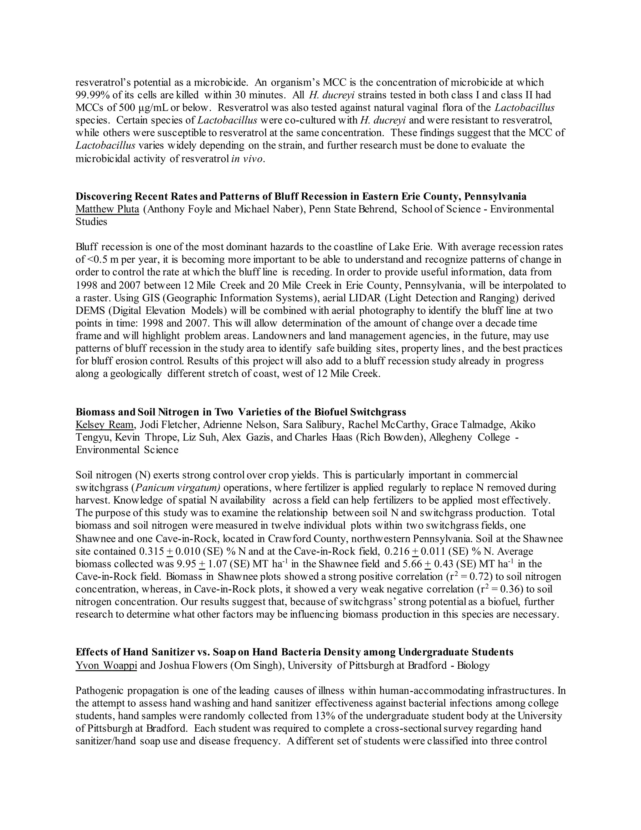 resveratrol’s potential as a microbicide. An organism’s MCC is the concentration of microbicide at which
99.99% of its cells are killed within 30 minutes. All H. ducreyi strains tested in both class I and class II had
MCCs of 500 μg/mL or below. Resveratrol was also tested against natural vaginal flora of the Lactobacillus
species. Certain species of Lactobacillus were co-cultured with H. ducreyi and were resistant to resveratrol,
while others were susceptible to resveratrol at the same concentration. These findings suggest that the MCC of
Lactobacillus varies widely depending on the strain, and further research must be done to evaluate the
microbicidal activity of resveratrol in vivo.
Discovering Recent Rates and Patterns of Bluff Recession in Eastern Erie County, Pennsylvania
Matthew Pluta (Anthony Foyle and Michael Naber), Penn State Behrend, Schoolof Science - Environmental
Studies
Bluff recession is one of the most dominant hazards to the coastline of Lake Erie. With average recession rates
of <0.5 m per year, it is becoming more important to be able to understand and recognize patterns of change in
order to control the rate at which the bluff line is receding. In order to provide useful information, data from
1998 and 2007 between 12 Mile Creek and 20 Mile Creek in Erie County, Pennsylvania, will be interpolated to
a raster. Using GIS (Geographic Information Systems), aerial LIDAR (Light Detection and Ranging) derived
DEMS (Digital Elevation Models) will be combined with aerial photography to identify the bluff line at two
points in time: 1998 and 2007. This will allow determination of the amount of change over a decade time
frame and will highlight problem areas. Landowners and land management agencies, in the future, may use
patterns of bluff recession in the study area to identify safe building sites, property lines, and the best practices
for bluff erosion control. Results of this project will also add to a bluff recession study already in progress
along a geologically different stretch of coast, west of 12 Mile Creek.
Biomass and Soil Nitrogen in Two Varieties of the Biofuel Switchgrass
Kelsey Ream, Jodi Fletcher, Adrienne Nelson, Sara Salibury, Rachel McCarthy, Grace Talmadge, Akiko
Tengyu, Kevin Thrope, Liz Suh, Alex Gazis, and Charles Haas (Rich Bowden), Allegheny College -
Environmental Science
Soil nitrogen (N) exerts strong control over crop yields. This is particularly important in commercial
switchgrass (Panicum virgatum) operations, where fertilizer is applied regularly to replace N removed during
harvest. Knowledge of spatial N availability across a field can help fertilizers to be applied most effectively.
The purpose of this study was to examine the relationship between soil N and switchgrass production. Total
biomass and soil nitrogen were measured in twelve individual plots within two switchgrass fields, one
Shawnee and one Cave-in-Rock, located in Crawford County, northwestern Pennsylvania. Soil at the Shawnee
site contained 0.315 + 0.010 (SE) % N and at the Cave-in-Rock field, 0.216 + 0.011 (SE) % N. Average
biomass collected was 9.95 + 1.07 (SE) MT ha-1
in the Shawnee field and 5.66 + 0.43 (SE) MT ha-1
in the
Cave-in-Rock field. Biomass in Shawnee plots showed a strong positive correlation (r2
= 0.72) to soil nitrogen
concentration, whereas, in Cave-in-Rock plots, it showed a very weak negative correlation (r2
= 0.36) to soil
nitrogen concentration. Our results suggest that, because of switchgrass’ strong potentialas a biofuel, further
research to determine what other factors may be influencing biomass production in this species are necessary.
Effects of Hand Sanitizer vs. Soap on Hand Bacteria Density among Undergraduate Students
Yvon Woappi and Joshua Flowers (Om Singh), University of Pittsburgh at Bradford - Biology
Pathogenic propagation is one of the leading causes of illness within human-accommodating infrastructures. In
the attempt to assess hand washing and hand sanitizer effectiveness against bacterial infections among college
students, hand samples were randomly collected from 13% of the undergraduate student body at the University
of Pittsburgh at Bradford. Each student was required to complete a cross-sectionalsurvey regarding hand
sanitizer/hand soap use and disease frequency. Adifferent set of students were classified into three control
 