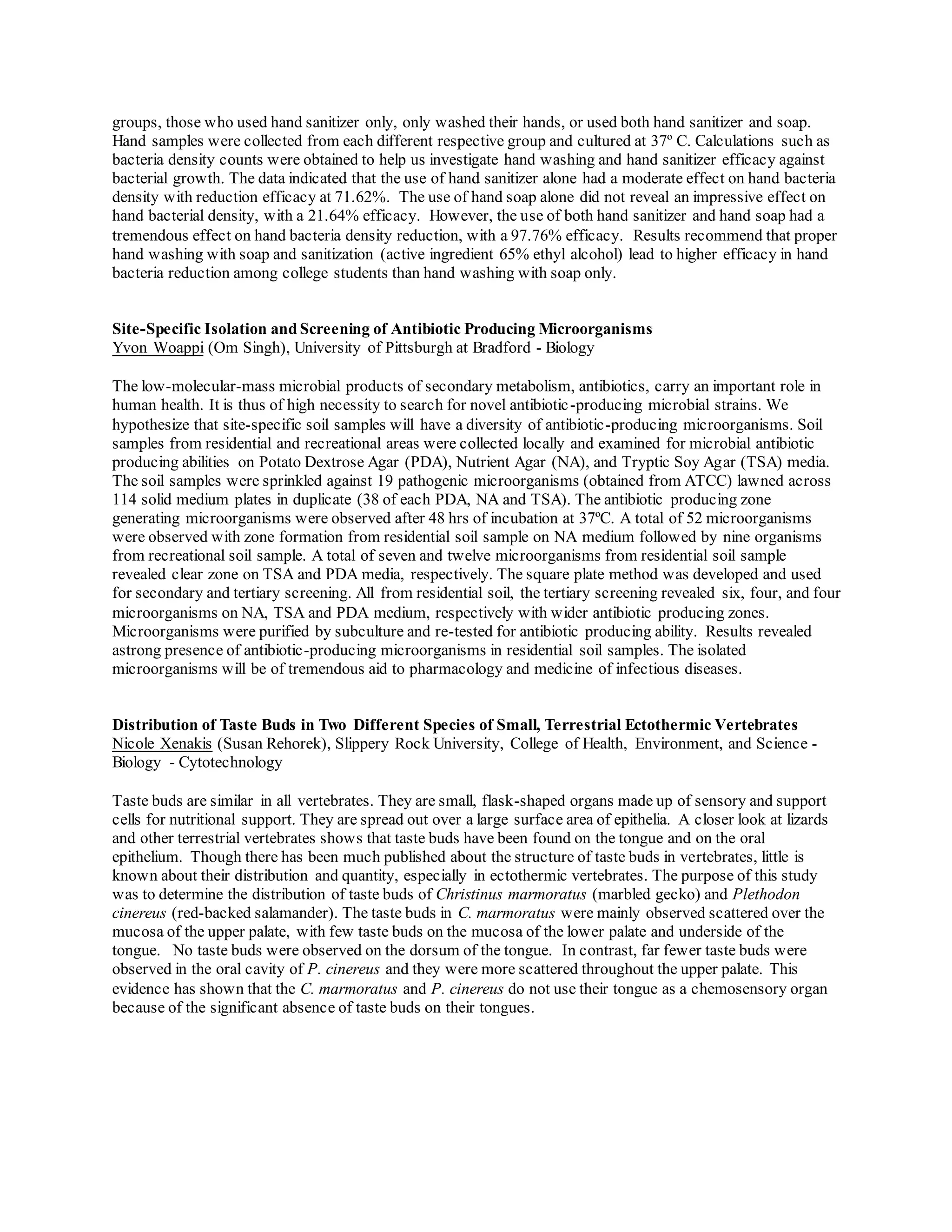 groups, those who used hand sanitizer only, only washed their hands, or used both hand sanitizer and soap.
Hand samples were collected from each different respective group and cultured at 37º C. Calculations such as
bacteria density counts were obtained to help us investigate hand washing and hand sanitizer efficacy against
bacterial growth. The data indicated that the use of hand sanitizer alone had a moderate effect on hand bacteria
density with reduction efficacy at 71.62%. The use of hand soap alone did not reveal an impressive effect on
hand bacterial density, with a 21.64% efficacy. However, the use of both hand sanitizer and hand soap had a
tremendous effect on hand bacteria density reduction, with a 97.76% efficacy. Results recommend that proper
hand washing with soap and sanitization (active ingredient 65% ethyl alcohol) lead to higher efficacy in hand
bacteria reduction among college students than hand washing with soap only.
Site-Specific Isolation and Screening of Antibiotic Producing Microorganisms
Yvon Woappi (Om Singh), University of Pittsburgh at Bradford - Biology
The low-molecular-mass microbial products of secondary metabolism, antibiotics, carry an important role in
human health. It is thus of high necessity to search for novel antibiotic-producing microbial strains. We
hypothesize that site-specific soil samples will have a diversity of antibiotic-producing microorganisms. Soil
samples from residential and recreational areas were collected locally and examined for microbial antibiotic
producing abilities on Potato Dextrose Agar (PDA), Nutrient Agar (NA), and Tryptic Soy Agar (TSA) media.
The soil samples were sprinkled against 19 pathogenic microorganisms (obtained from ATCC) lawned across
114 solid medium plates in duplicate (38 of each PDA, NA and TSA). The antibiotic producing zone
generating microorganisms were observed after 48 hrs of incubation at 37ºC. A total of 52 microorganisms
were observed with zone formation from residential soil sample on NA medium followed by nine organisms
from recreational soil sample. A total of seven and twelve microorganisms from residential soil sample
revealed clear zone on TSA and PDA media, respectively. The square plate method was developed and used
for secondary and tertiary screening. All from residential soil, the tertiary screening revealed six, four, and four
microorganisms on NA, TSA and PDA medium, respectively with wider antibiotic producing zones.
Microorganisms were purified by subculture and re-tested for antibiotic producing ability. Results revealed
astrong presence of antibiotic-producing microorganisms in residential soil samples. The isolated
microorganisms will be of tremendous aid to pharmacology and medicine of infectious diseases.
Distribution of Taste Buds in Two Different Species of Small, Terrestrial Ectothermic Vertebrates
Nicole Xenakis (Susan Rehorek), Slippery Rock University, College of Health, Environment, and Science -
Biology - Cytotechnology
Taste buds are similar in all vertebrates. They are small, flask-shaped organs made up of sensory and support
cells for nutritional support. They are spread out over a large surface area of epithelia. A closer look at lizards
and other terrestrial vertebrates shows that taste buds have been found on the tongue and on the oral
epithelium. Though there has been much published about the structure of taste buds in vertebrates, little is
known about their distribution and quantity, especially in ectothermic vertebrates. The purpose of this study
was to determine the distribution of taste buds of Christinus marmoratus (marbled gecko) and Plethodon
cinereus (red-backed salamander). The taste buds in C. marmoratus were mainly observed scattered over the
mucosa of the upper palate, with few taste buds on the mucosa of the lower palate and underside of the
tongue. No taste buds were observed on the dorsum of the tongue. In contrast, far fewer taste buds were
observed in the oral cavity of P. cinereus and they were more scattered throughout the upper palate. This
evidence has shown that the C. marmoratus and P. cinereus do not use their tongue as a chemosensory organ
because of the significant absence of taste buds on their tongues.
 