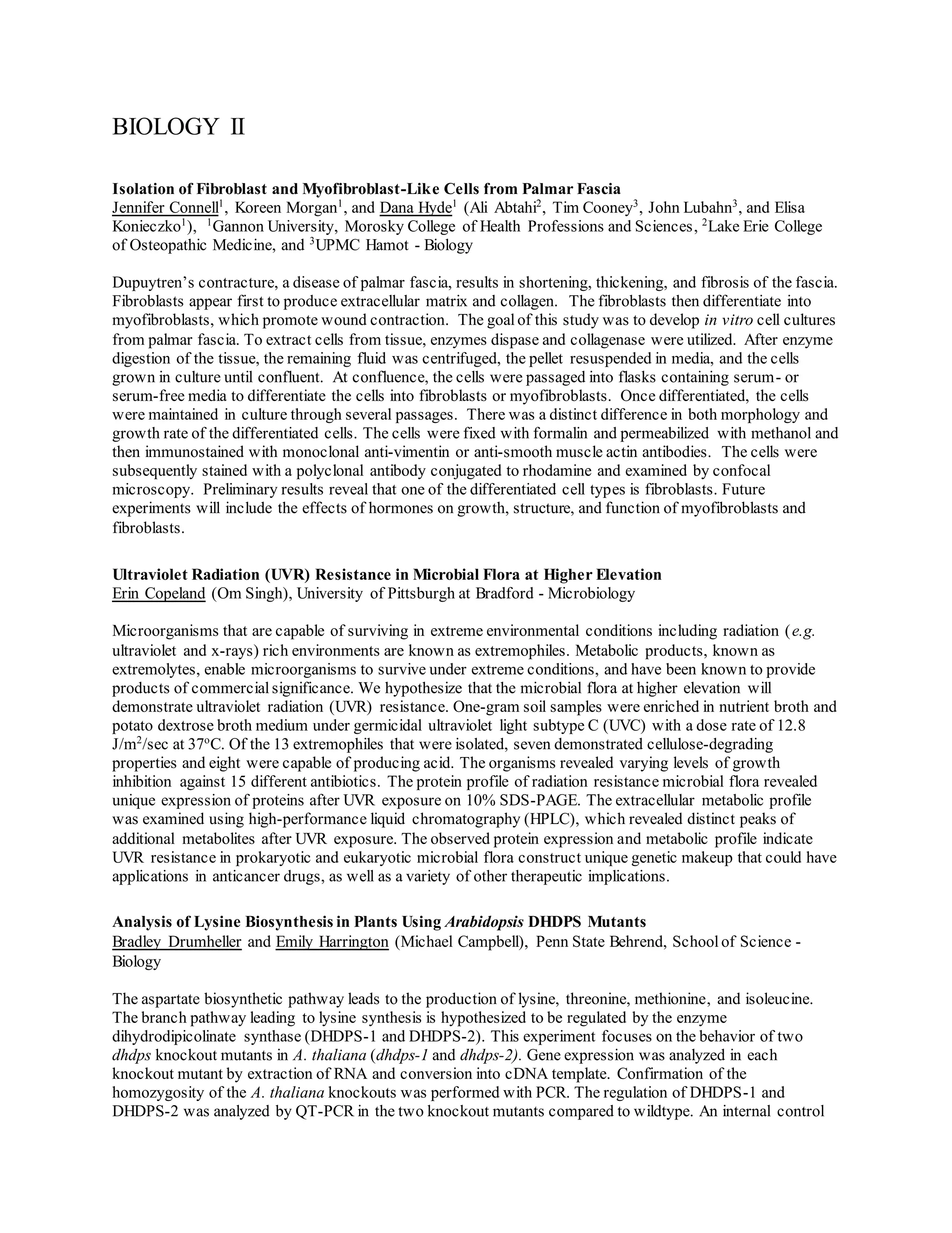 BIOLOGY II
Isolation of Fibroblast and Myofibroblast-Like Cells from Palmar Fascia
Jennifer Connell1
, Koreen Morgan1
, and Dana Hyde1
(Ali Abtahi2
, Tim Cooney3
, John Lubahn3
, and Elisa
Konieczko1
), 1
Gannon University, Morosky College of Health Professions and Sciences, 2
Lake Erie College
of Osteopathic Medicine, and 3
UPMC Hamot - Biology
Dupuytren’s contracture, a disease of palmar fascia, results in shortening, thickening, and fibrosis of the fascia.
Fibroblasts appear first to produce extracellular matrix and collagen. The fibroblasts then differentiate into
myofibroblasts, which promote wound contraction. The goalof this study was to develop in vitro cell cultures
from palmar fascia. To extract cells from tissue, enzymes dispase and collagenase were utilized. After enzyme
digestion of the tissue, the remaining fluid was centrifuged, the pellet resuspended in media, and the cells
grown in culture until confluent. At confluence, the cells were passaged into flasks containing serum- or
serum-free media to differentiate the cells into fibroblasts or myofibroblasts. Once differentiated, the cells
were maintained in culture through several passages. There was a distinct difference in both morphology and
growth rate of the differentiated cells. The cells were fixed with formalin and permeabilized with methanol and
then immunostained with monoclonal anti-vimentin or anti-smooth muscle actin antibodies. The cells were
subsequently stained with a polyclonal antibody conjugated to rhodamine and examined by confocal
microscopy. Preliminary results reveal that one of the differentiated cell types is fibroblasts. Future
experiments will include the effects of hormones on growth, structure, and function of myofibroblasts and
fibroblasts.
Ultraviolet Radiation (UVR) Resistance in Microbial Flora at Higher Elevation
Erin Copeland (Om Singh), University of Pittsburgh at Bradford - Microbiology
Microorganisms that are capable of surviving in extreme environmental conditions including radiation (e.g.
ultraviolet and x-rays) rich environments are known as extremophiles. Metabolic products, known as
extremolytes, enable microorganisms to survive under extreme conditions, and have been known to provide
products of commercial significance. We hypothesize that the microbial flora at higher elevation will
demonstrate ultraviolet radiation (UVR) resistance. One-gram soil samples were enriched in nutrient broth and
potato dextrose broth medium under germicidal ultraviolet light subtype C (UVC) with a dose rate of 12.8
J/m2
/sec at 37o
C. Of the 13 extremophiles that were isolated, seven demonstrated cellulose-degrading
properties and eight were capable of producing acid. The organisms revealed varying levels of growth
inhibition against 15 different antibiotics. The protein profile of radiation resistance microbial flora revealed
unique expression of proteins after UVR exposure on 10% SDS-PAGE. The extracellular metabolic profile
was examined using high-performance liquid chromatography (HPLC), which revealed distinct peaks of
additional metabolites after UVR exposure. The observed protein expression and metabolic profile indicate
UVR resistance in prokaryotic and eukaryotic microbial flora construct unique genetic makeup that could have
applications in anticancer drugs, as well as a variety of other therapeutic implications.
Analysis of Lysine Biosynthesis in Plants Using Arabidopsis DHDPS Mutants
Bradley Drumheller and Emily Harrington (Michael Campbell), Penn State Behrend, Schoolof Science -
Biology
The aspartate biosynthetic pathway leads to the production of lysine, threonine, methionine, and isoleucine.
The branch pathway leading to lysine synthesis is hypothesized to be regulated by the enzyme
dihydrodipicolinate synthase (DHDPS-1 and DHDPS-2). This experiment focuses on the behavior of two
dhdps knockout mutants in A. thaliana (dhdps-1 and dhdps-2). Gene expression was analyzed in each
knockout mutant by extraction of RNA and conversion into cDNA template. Confirmation of the
homozygosity of the A. thaliana knockouts was performed with PCR. The regulation of DHDPS-1 and
DHDPS-2 was analyzed by QT-PCR in the two knockout mutants compared to wildtype. An internal control
 