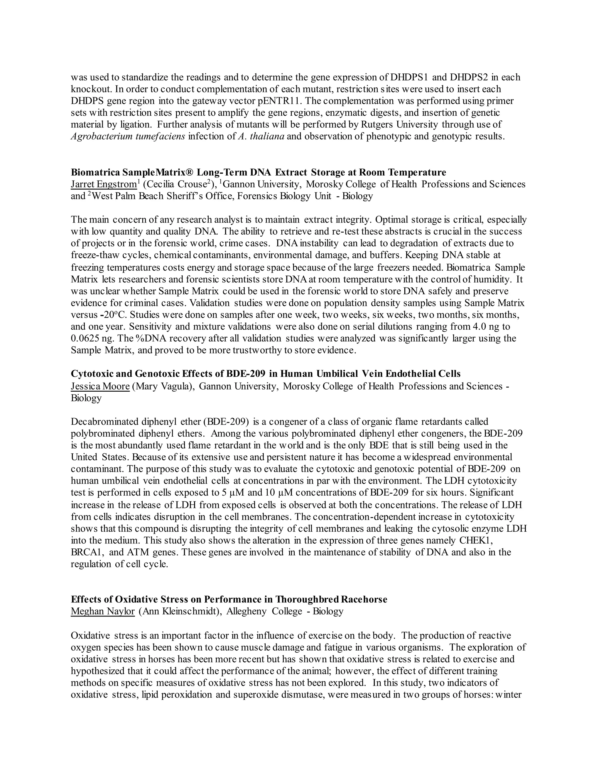 was used to standardize the readings and to determine the gene expression of DHDPS1 and DHDPS2 in each
knockout. In order to conduct complementation of each mutant, restriction sites were used to insert each
DHDPS gene region into the gateway vector pENTR11. The complementation was performed using primer
sets with restriction sites present to amplify the gene regions, enzymatic digests, and insertion of genetic
material by ligation. Further analysis of mutants will be performed by Rutgers University through use of
Agrobacterium tumefaciens infection of A. thaliana and observation of phenotypic and genotypic results.
Biomatrica SampleMatrix® Long-Term DNA Extract Storage at Room Temperature
Jarret Engstrom1
(Cecilia Crouse2
), 1
Gannon University, Morosky College of Health Professions and Sciences
and 2
West Palm Beach Sheriff’s Office, Forensics Biology Unit - Biology
The main concern of any research analyst is to maintain extract integrity. Optimal storage is critical, especially
with low quantity and quality DNA. The ability to retrieve and re-test these abstracts is crucialin the success
of projects or in the forensic world, crime cases. DNAinstability can lead to degradation of extracts due to
freeze-thaw cycles, chemical contaminants, environmental damage, and buffers. Keeping DNA stable at
freezing temperatures costs energy and storage space because of the large freezers needed. Biomatrica Sample
Matrix lets researchers and forensic scientists store DNAat room temperature with the controlof humidity. It
was unclear whether Sample Matrix could be used in the forensic world to store DNA safely and preserve
evidence for criminal cases. Validation studies were done on population density samples using Sample Matrix
versus -20o
C. Studies were done on samples after one week, two weeks, six weeks, two months, six months,
and one year. Sensitivity and mixture validations were also done on serial dilutions ranging from 4.0 ng to
0.0625 ng. The %DNA recovery after all validation studies were analyzed was significantly larger using the
Sample Matrix, and proved to be more trustworthy to store evidence.
Cytotoxic and Genotoxic Effects of BDE-209 in Human Umbilical Vein Endothelial Cells
Jessica Moore (Mary Vagula), Gannon University, Morosky College of Health Professions and Sciences -
Biology
Decabrominated diphenyl ether (BDE-209) is a congener of a class of organic flame retardants called
polybrominated diphenyl ethers. Among the various polybrominated diphenyl ether congeners, the BDE-209
is the most abundantly used flame retardant in the world and is the only BDE that is still being used in the
United States. Because of its extensive use and persistent nature it has become a widespread environmental
contaminant. The purpose of this study was to evaluate the cytotoxic and genotoxic potential of BDE-209 on
human umbilical vein endothelial cells at concentrations in par with the environment. The LDH cytotoxicity
test is performed in cells exposed to 5 µM and 10 µM concentrations of BDE-209 for six hours. Significant
increase in the release of LDH from exposed cells is observed at both the concentrations. The release of LDH
from cells indicates disruption in the cell membranes. The concentration-dependent increase in cytotoxicity
shows that this compound is disrupting the integrity of cell membranes and leaking the cytosolic enzyme LDH
into the medium. This study also shows the alteration in the expression of three genes namely CHEK1,
BRCA1, and ATM genes. These genes are involved in the maintenance of stability of DNA and also in the
regulation of cell cycle.
Effects of Oxidative Stress on Performance in Thoroughbred Racehorse
Meghan Naylor (Ann Kleinschmidt), Allegheny College - Biology
Oxidative stress is an important factor in the influence of exercise on the body. The production of reactive
oxygen species has been shown to cause muscle damage and fatigue in various organisms. The exploration of
oxidative stress in horses has been more recent but has shown that oxidative stress is related to exercise and
hypothesized that it could affect the performance of the animal; however, the effect of different training
methods on specific measures of oxidative stress has not been explored. In this study, two indicators of
oxidative stress, lipid peroxidation and superoxide dismutase, were measured in two groups of horses:winter
 