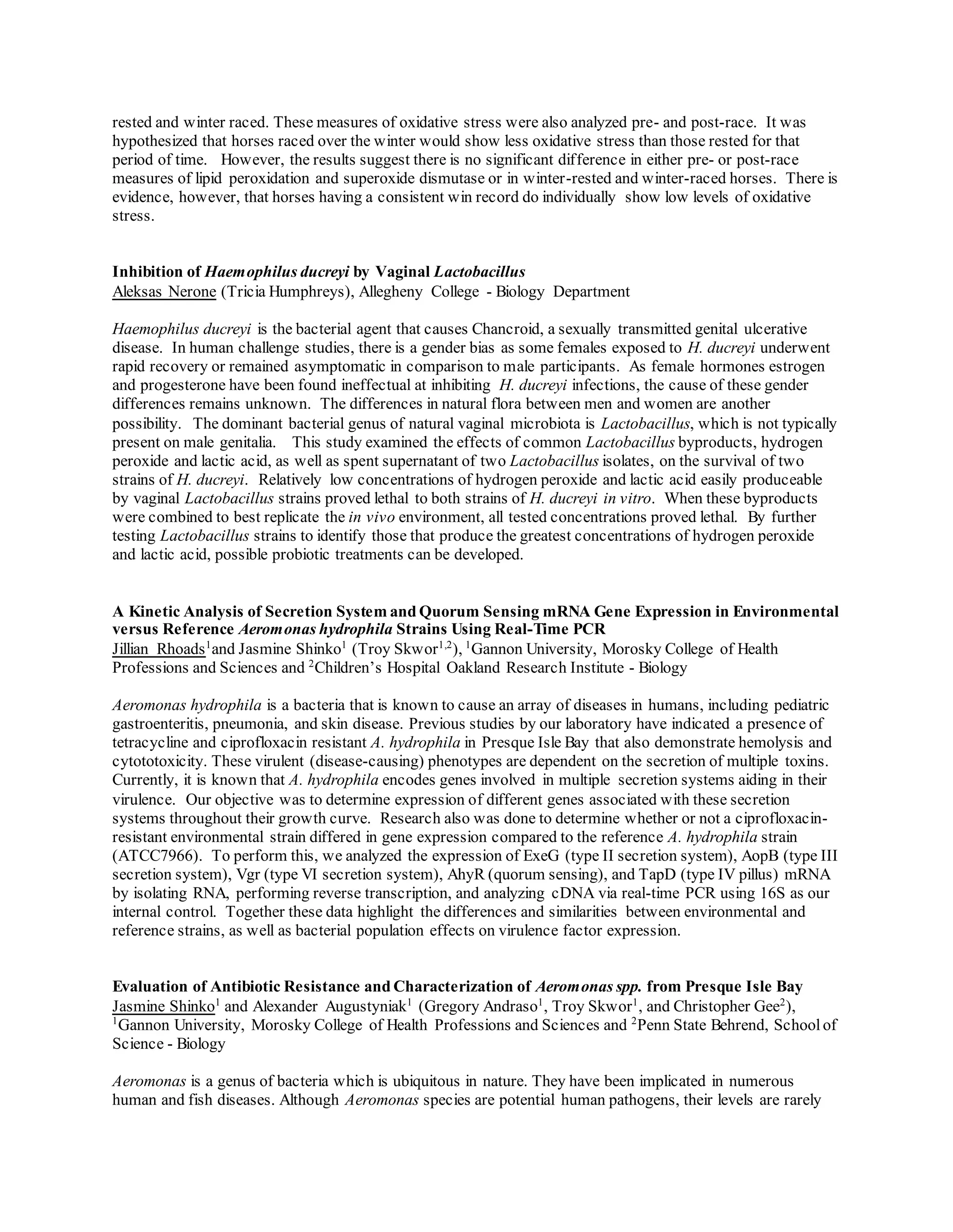 rested and winter raced. These measures of oxidative stress were also analyzed pre- and post-race. It was
hypothesized that horses raced over the winter would show less oxidative stress than those rested for that
period of time. However, the results suggest there is no significant difference in either pre- or post-race
measures of lipid peroxidation and superoxide dismutase or in winter-rested and winter-raced horses. There is
evidence, however, that horses having a consistent win record do individually show low levels of oxidative
stress.
Inhibition of Haemophilus ducreyi by Vaginal Lactobacillus
Aleksas Nerone (Tricia Humphreys), Allegheny College - Biology Department
Haemophilus ducreyi is the bacterial agent that causes Chancroid, a sexually transmitted genital ulcerative
disease. In human challenge studies, there is a gender bias as some females exposed to H. ducreyi underwent
rapid recovery or remained asymptomatic in comparison to male participants. As female hormones estrogen
and progesterone have been found ineffectual at inhibiting H. ducreyi infections, the cause of these gender
differences remains unknown. The differences in natural flora between men and women are another
possibility. The dominant bacterial genus of natural vaginal microbiota is Lactobacillus, which is not typically
present on male genitalia. This study examined the effects of common Lactobacillus byproducts, hydrogen
peroxide and lactic acid, as well as spent supernatant of two Lactobacillus isolates, on the survival of two
strains of H. ducreyi. Relatively low concentrations of hydrogen peroxide and lactic acid easily produceable
by vaginal Lactobacillus strains proved lethal to both strains of H. ducreyi in vitro. When these byproducts
were combined to best replicate the in vivo environment, all tested concentrations proved lethal. By further
testing Lactobacillus strains to identify those that produce the greatest concentrations of hydrogen peroxide
and lactic acid, possible probiotic treatments can be developed.
A Kinetic Analysis of Secretion System and Quorum Sensing mRNA Gene Expression in Environmental
versus Reference Aeromonas hydrophila Strains Using Real-Time PCR
Jillian Rhoads1
and Jasmine Shinko1
(Troy Skwor1,2
), 1
Gannon University, Morosky College of Health
Professions and Sciences and 2
Children’s Hospital Oakland Research Institute - Biology
Aeromonas hydrophila is a bacteria that is known to cause an array of diseases in humans, including pediatric
gastroenteritis, pneumonia, and skin disease. Previous studies by our laboratory have indicated a presence of
tetracycline and ciprofloxacin resistant A. hydrophila in Presque Isle Bay that also demonstrate hemolysis and
cytototoxicity. These virulent (disease-causing) phenotypes are dependent on the secretion of multiple toxins.
Currently, it is known that A. hydrophila encodes genes involved in multiple secretion systems aiding in their
virulence. Our objective was to determine expression of different genes associated with these secretion
systems throughout their growth curve. Research also was done to determine whether or not a ciprofloxacin-
resistant environmental strain differed in gene expression compared to the reference A. hydrophila strain
(ATCC7966). To perform this, we analyzed the expression of ExeG (type II secretion system), AopB (type III
secretion system), Vgr (type VI secretion system), AhyR (quorum sensing), and TapD (type IV pillus) mRNA
by isolating RNA, performing reverse transcription, and analyzing cDNA via real-time PCR using 16S as our
internal control. Together these data highlight the differences and similarities between environmental and
reference strains, as well as bacterial population effects on virulence factor expression.
Evaluation of Antibiotic Resistance and Characterization of Aeromonas spp. from Presque Isle Bay
Jasmine Shinko1
and Alexander Augustyniak1
(Gregory Andraso1
, Troy Skwor1
, and Christopher Gee2
),
1
Gannon University, Morosky College of Health Professions and Sciences and 2
Penn State Behrend, Schoolof
Science - Biology
Aeromonas is a genus of bacteria which is ubiquitous in nature. They have been implicated in numerous
human and fish diseases. Although Aeromonas species are potential human pathogens, their levels are rarely
 