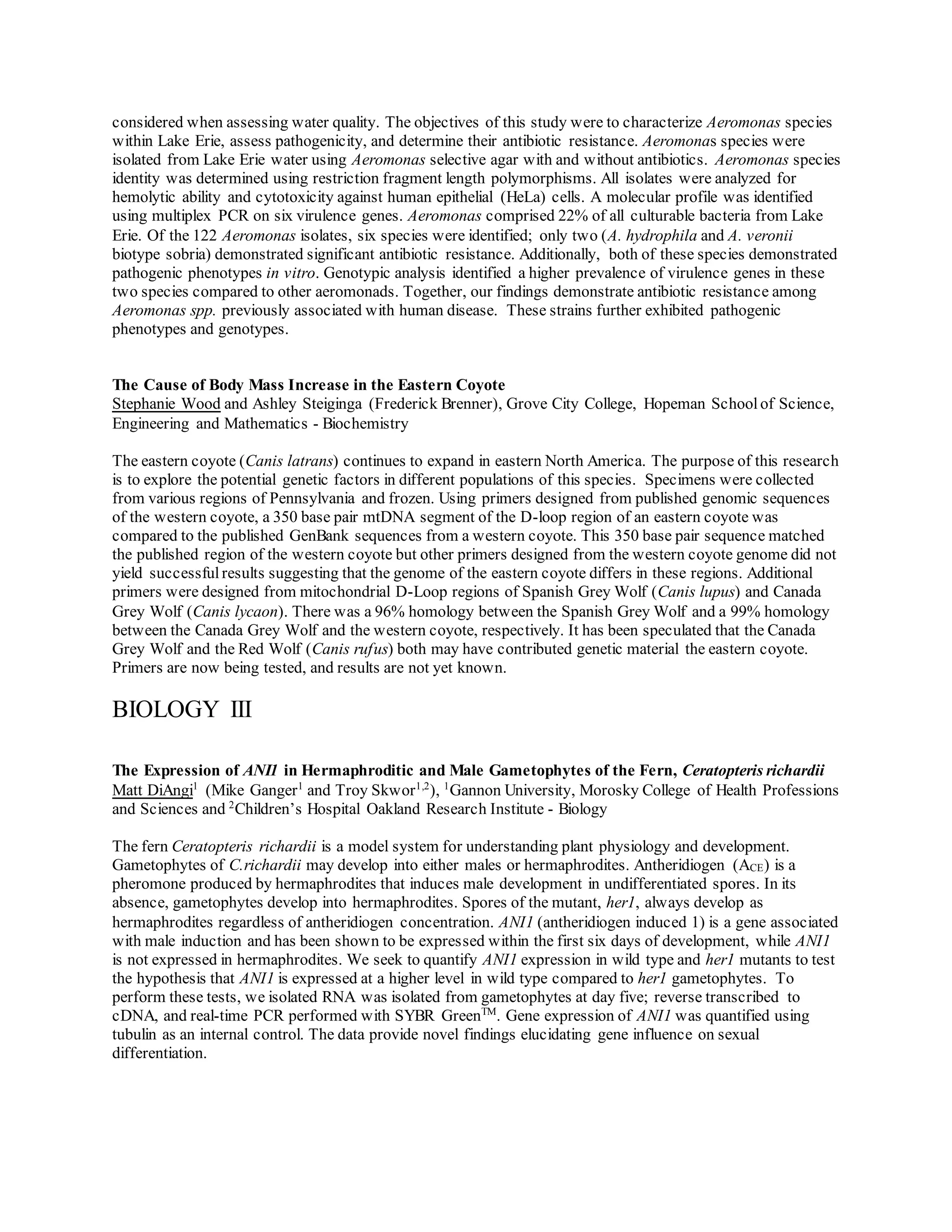 considered when assessing water quality. The objectives of this study were to characterize Aeromonas species
within Lake Erie, assess pathogenicity, and determine their antibiotic resistance. Aeromonas species were
isolated from Lake Erie water using Aeromonas selective agar with and without antibiotics. Aeromonas species
identity was determined using restriction fragment length polymorphisms. All isolates were analyzed for
hemolytic ability and cytotoxicity against human epithelial (HeLa) cells. A molecular profile was identified
using multiplex PCR on six virulence genes. Aeromonas comprised 22% of all culturable bacteria from Lake
Erie. Of the 122 Aeromonas isolates, six species were identified; only two (A. hydrophila and A. veronii
biotype sobria) demonstrated significant antibiotic resistance. Additionally, both of these species demonstrated
pathogenic phenotypes in vitro. Genotypic analysis identified a higher prevalence of virulence genes in these
two species compared to other aeromonads. Together, our findings demonstrate antibiotic resistance among
Aeromonas spp. previously associated with human disease. These strains further exhibited pathogenic
phenotypes and genotypes.
The Cause of Body Mass Increase in the Eastern Coyote
Stephanie Wood and Ashley Steiginga (Frederick Brenner), Grove City College, Hopeman Schoolof Science,
Engineering and Mathematics - Biochemistry
The eastern coyote (Canis latrans) continues to expand in eastern North America. The purpose of this research
is to explore the potential genetic factors in different populations of this species. Specimens were collected
from various regions of Pennsylvania and frozen. Using primers designed from published genomic sequences
of the western coyote, a 350 base pair mtDNA segment of the D-loop region of an eastern coyote was
compared to the published GenBank sequences from a western coyote. This 350 base pair sequence matched
the published region of the western coyote but other primers designed from the western coyote genome did not
yield successful results suggesting that the genome of the eastern coyote differs in these regions. Additional
primers were designed from mitochondrial D-Loop regions of Spanish Grey Wolf (Canis lupus) and Canada
Grey Wolf (Canis lycaon). There was a 96% homology between the Spanish Grey Wolf and a 99% homology
between the Canada Grey Wolf and the western coyote, respectively. It has been speculated that the Canada
Grey Wolf and the Red Wolf (Canis rufus) both may have contributed genetic material the eastern coyote.
Primers are now being tested, and results are not yet known.
BIOLOGY III
The Expression of ANI1 in Hermaphroditic and Male Gametophytes of the Fern, Ceratopteris richardii
Matt DiAngi1
(Mike Ganger1
and Troy Skwor1,2
), 1
Gannon University, Morosky College of Health Professions
and Sciences and 2
Children’s Hospital Oakland Research Institute - Biology
The fern Ceratopteris richardii is a model system for understanding plant physiology and development.
Gametophytes of C.richardii may develop into either males or hermaphrodites. Antheridiogen (ACE) is a
pheromone produced by hermaphrodites that induces male development in undifferentiated spores. In its
absence, gametophytes develop into hermaphrodites. Spores of the mutant, her1, always develop as
hermaphrodites regardless of antheridiogen concentration. ANI1 (antheridiogen induced 1) is a gene associated
with male induction and has been shown to be expressed within the first six days of development, while ANI1
is not expressed in hermaphrodites. We seek to quantify ANI1 expression in wild type and her1 mutants to test
the hypothesis that ANI1 is expressed at a higher level in wild type compared to her1 gametophytes. To
perform these tests, we isolated RNA was isolated from gametophytes at day five; reverse transcribed to
cDNA, and real-time PCR performed with SYBR GreenTM
. Gene expression of ANI1 was quantified using
tubulin as an internal control. The data provide novel findings elucidating gene influence on sexual
differentiation.
 