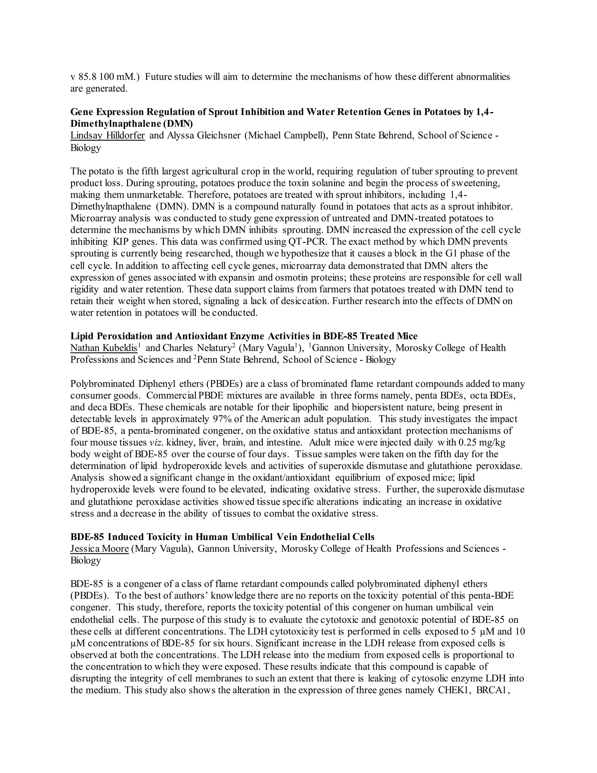 v 85.8 100 mM.) Future studies will aim to determine the mechanisms of how these different abnormalities
are generated.
Gene Expression Regulation of Sprout Inhibition and Water Retention Genes in Potatoes by 1,4-
Dimethylnapthalene (DMN)
Lindsay Hilldorfer and Alyssa Gleichsner (Michael Campbell), Penn State Behrend, School of Science -
Biology
The potato is the fifth largest agricultural crop in the world, requiring regulation of tuber sprouting to prevent
product loss. During sprouting, potatoes produce the toxin solanine and begin the process of sweetening,
making them unmarketable. Therefore, potatoes are treated with sprout inhibitors, including 1,4-
Dimethylnapthalene (DMN). DMN is a compound naturally found in potatoes that acts as a sprout inhibitor.
Microarray analysis was conducted to study gene expression of untreated and DMN-treated potatoes to
determine the mechanisms by which DMN inhibits sprouting. DMN increased the expression of the cell cycle
inhibiting KIP genes. This data was confirmed using QT-PCR. The exact method by which DMN prevents
sprouting is currently being researched, though we hypothesize that it causes a block in the G1 phase of the
cell cycle. In addition to affecting cell cycle genes, microarray data demonstrated that DMN alters the
expression of genes associated with expansin and osmotin proteins; these proteins are responsible for cell wall
rigidity and water retention. These data support claims from farmers that potatoes treated with DMN tend to
retain their weight when stored, signaling a lack of desiccation. Further research into the effects of DMN on
water retention in potatoes will be conducted.
Lipid Peroxidation and Antioxidant Enzyme Activities in BDE-85 Treated Mice
Nathan Kubeldis1
and Charles Nelatury2
(Mary Vagula1
), 1
Gannon University, Morosky College of Health
Professions and Sciences and 2
Penn State Behrend, School of Science - Biology
Polybrominated Diphenyl ethers (PBDEs) are a class of brominated flame retardant compounds added to many
consumer goods. Commercial PBDE mixtures are available in three forms namely, penta BDEs, octa BDEs,
and deca BDEs. These chemicals are notable for their lipophilic and biopersistent nature, being present in
detectable levels in approximately 97% of the American adult population. This study investigates the impact
of BDE-85, a penta-brominated congener, on the oxidative status and antioxidant protection mechanisms of
four mouse tissues viz. kidney, liver, brain, and intestine. Adult mice were injected daily with 0.25 mg/kg
body weight of BDE-85 over the course of four days. Tissue samples were taken on the fifth day for the
determination of lipid hydroperoxide levels and activities of superoxide dismutase and glutathione peroxidase.
Analysis showed a significant change in the oxidant/antioxidant equilibrium of exposed mice; lipid
hydroperoxide levels were found to be elevated, indicating oxidative stress. Further, the superoxide dismutase
and glutathione peroxidase activities showed tissue specific alterations indicating an increase in oxidative
stress and a decrease in the ability of tissues to combat the oxidative stress.
BDE-85 Induced Toxicity in Human Umbilical Vein Endothelial Cells
Jessica Moore (Mary Vagula), Gannon University, Morosky College of Health Professions and Sciences -
Biology
BDE-85 is a congener of a class of flame retardant compounds called polybrominated diphenyl ethers
(PBDEs). To the best of authors’ knowledge there are no reports on the toxicity potential of this penta-BDE
congener. This study, therefore, reports the toxicity potential of this congener on human umbilical vein
endothelial cells. The purpose of this study is to evaluate the cytotoxic and genotoxic potential of BDE-85 on
these cells at different concentrations. The LDH cytotoxicity test is performed in cells exposed to 5 µM and 10
µM concentrations of BDE-85 for six hours. Significant increase in the LDH release from exposed cells is
observed at both the concentrations. The LDH release into the medium from exposed cells is proportional to
the concentration to which they were exposed. These results indicate that this compound is capable of
disrupting the integrity of cell membranes to such an extent that there is leaking of cytosolic enzyme LDH into
the medium. This study also shows the alteration in the expression of three genes namely CHEK1, BRCA1,
 