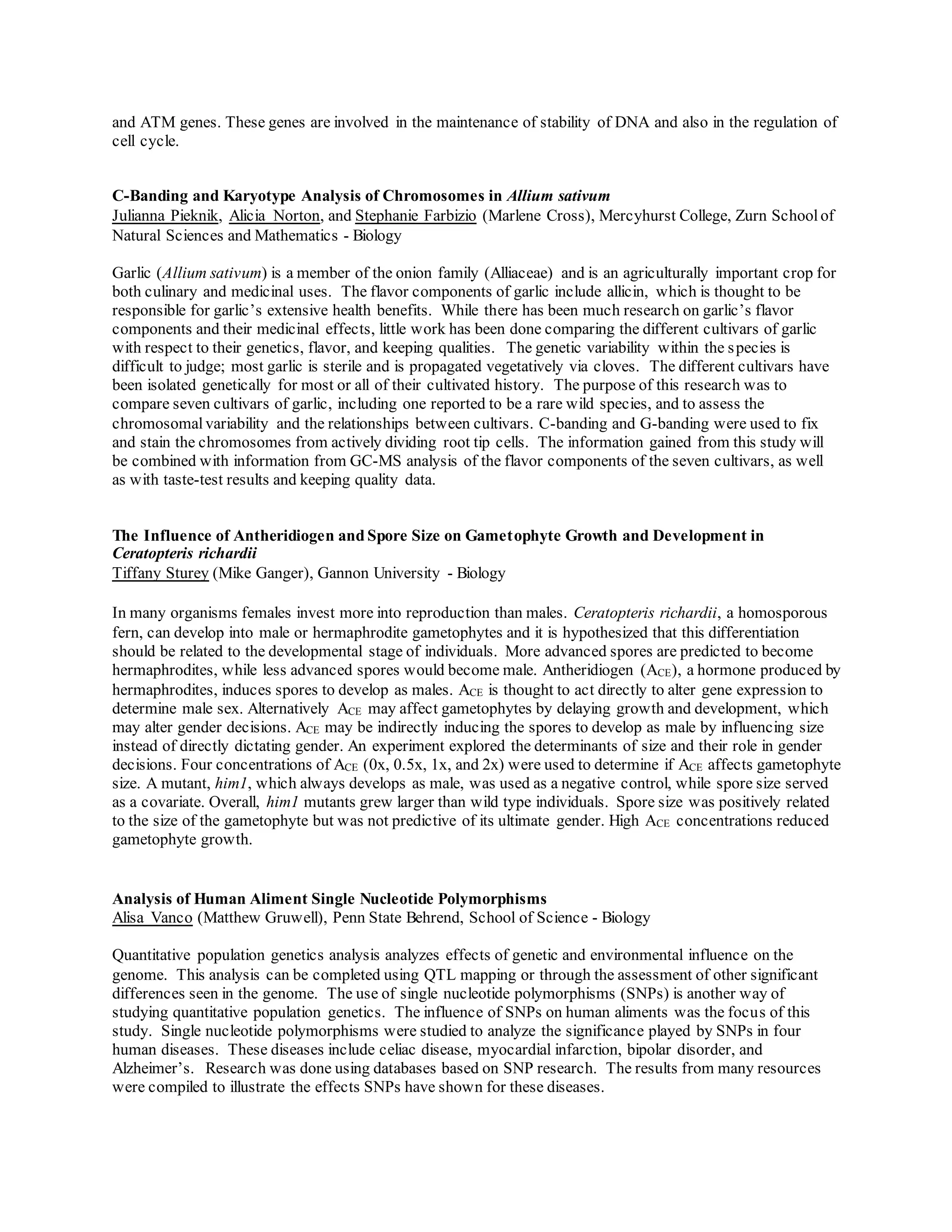 and ATM genes. These genes are involved in the maintenance of stability of DNA and also in the regulation of
cell cycle.
C-Banding and Karyotype Analysis of Chromosomes in Allium sativum
Julianna Pieknik, Alicia Norton, and Stephanie Farbizio (Marlene Cross), Mercyhurst College, Zurn Schoolof
Natural Sciences and Mathematics - Biology
Garlic (Allium sativum) is a member of the onion family (Alliaceae) and is an agriculturally important crop for
both culinary and medicinal uses. The flavor components of garlic include allicin, which is thought to be
responsible for garlic’s extensive health benefits. While there has been much research on garlic’s flavor
components and their medicinal effects, little work has been done comparing the different cultivars of garlic
with respect to their genetics, flavor, and keeping qualities. The genetic variability within the species is
difficult to judge; most garlic is sterile and is propagated vegetatively via cloves. The different cultivars have
been isolated genetically for most or all of their cultivated history. The purpose of this research was to
compare seven cultivars of garlic, including one reported to be a rare wild species, and to assess the
chromosomal variability and the relationships between cultivars. C-banding and G-banding were used to fix
and stain the chromosomes from actively dividing root tip cells. The information gained from this study will
be combined with information from GC-MS analysis of the flavor components of the seven cultivars, as well
as with taste-test results and keeping quality data.
The Influence of Antheridiogen and Spore Size on Gametophyte Growth and Development in
Ceratopteris richardii
Tiffany Sturey (Mike Ganger), Gannon University - Biology
In many organisms females invest more into reproduction than males. Ceratopteris richardii, a homosporous
fern, can develop into male or hermaphrodite gametophytes and it is hypothesized that this differentiation
should be related to the developmental stage of individuals. More advanced spores are predicted to become
hermaphrodites, while less advanced spores would become male. Antheridiogen (ACE), a hormone produced by
hermaphrodites, induces spores to develop as males. ACE is thought to act directly to alter gene expression to
determine male sex. Alternatively ACE may affect gametophytes by delaying growth and development, which
may alter gender decisions. ACE may be indirectly inducing the spores to develop as male by influencing size
instead of directly dictating gender. An experiment explored the determinants of size and their role in gender
decisions. Four concentrations of ACE (0x, 0.5x, 1x, and 2x) were used to determine if ACE affects gametophyte
size. A mutant, him1, which always develops as male, was used as a negative control, while spore size served
as a covariate. Overall, him1 mutants grew larger than wild type individuals. Spore size was positively related
to the size of the gametophyte but was not predictive of its ultimate gender. High ACE concentrations reduced
gametophyte growth.
Analysis of Human Aliment Single Nucleotide Polymorphisms
Alisa Vanco (Matthew Gruwell), Penn State Behrend, School of Science - Biology
Quantitative population genetics analysis analyzes effects of genetic and environmental influence on the
genome. This analysis can be completed using QTL mapping or through the assessment of other significant
differences seen in the genome. The use of single nucleotide polymorphisms (SNPs) is another way of
studying quantitative population genetics. The influence of SNPs on human aliments was the focus of this
study. Single nucleotide polymorphisms were studied to analyze the significance played by SNPs in four
human diseases. These diseases include celiac disease, myocardial infarction, bipolar disorder, and
Alzheimer’s. Research was done using databases based on SNP research. The results from many resources
were compiled to illustrate the effects SNPs have shown for these diseases.
 