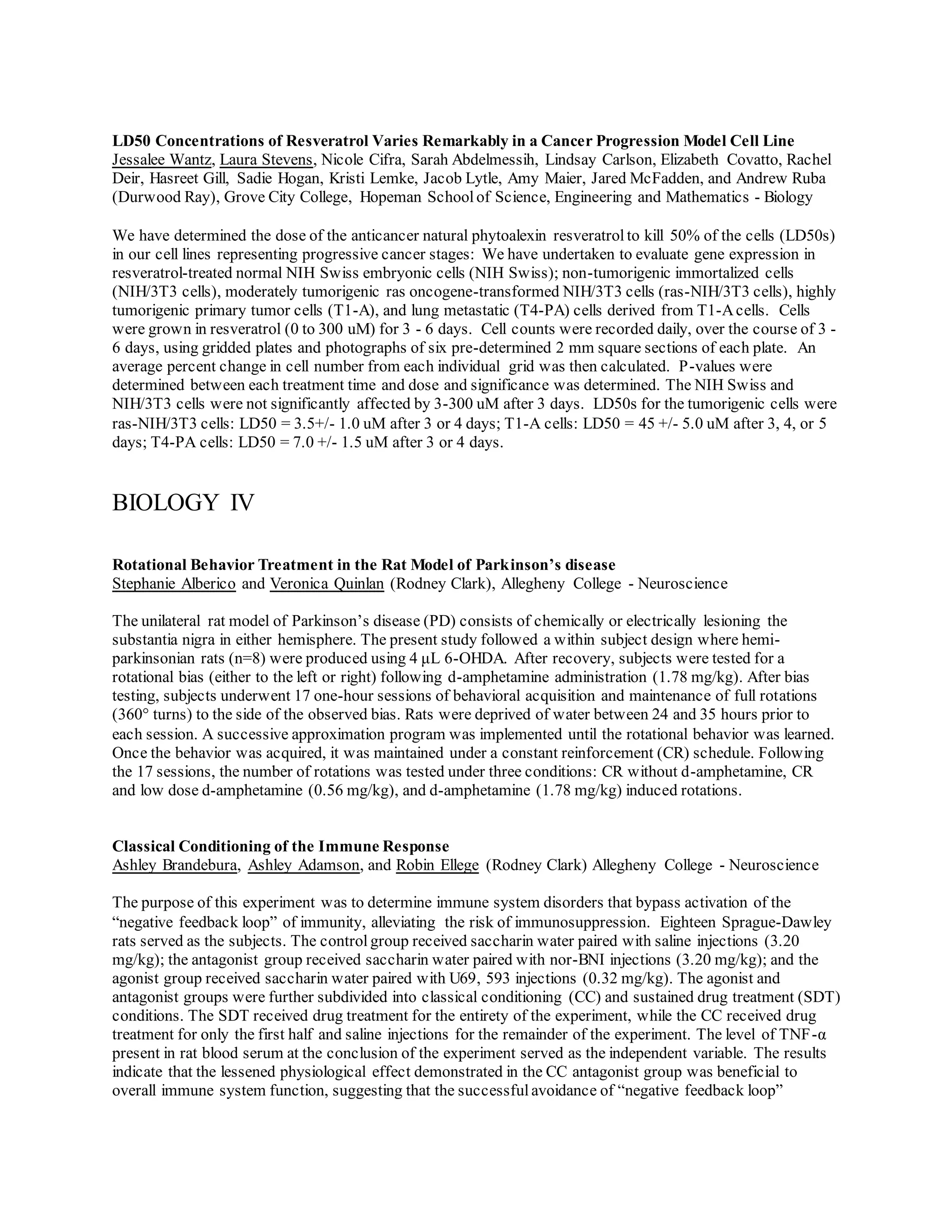 LD50 Concentrations of Resveratrol Varies Remarkably in a Cancer Progression Model Cell Line
Jessalee Wantz, Laura Stevens, Nicole Cifra, Sarah Abdelmessih, Lindsay Carlson, Elizabeth Covatto, Rachel
Deir, Hasreet Gill, Sadie Hogan, Kristi Lemke, Jacob Lytle, Amy Maier, Jared McFadden, and Andrew Ruba
(Durwood Ray), Grove City College, Hopeman Schoolof Science, Engineering and Mathematics - Biology
We have determined the dose of the anticancer natural phytoalexin resveratrolto kill 50% of the cells (LD50s)
in our cell lines representing progressive cancer stages: We have undertaken to evaluate gene expression in
resveratrol-treated normal NIH Swiss embryonic cells (NIH Swiss); non-tumorigenic immortalized cells
(NIH/3T3 cells), moderately tumorigenic ras oncogene-transformed NIH/3T3 cells (ras-NIH/3T3 cells), highly
tumorigenic primary tumor cells (T1-A), and lung metastatic (T4-PA) cells derived from T1-Acells. Cells
were grown in resveratrol (0 to 300 uM) for 3 - 6 days. Cell counts were recorded daily, over the course of 3 -
6 days, using gridded plates and photographs of six pre-determined 2 mm square sections of each plate. An
average percent change in cell number from each individual grid was then calculated. P-values were
determined between each treatment time and dose and significance was determined. The NIH Swiss and
NIH/3T3 cells were not significantly affected by 3-300 uM after 3 days. LD50s for the tumorigenic cells were
ras-NIH/3T3 cells: LD50 = 3.5+/- 1.0 uM after 3 or 4 days; T1-A cells: LD50 = 45 +/- 5.0 uM after 3, 4, or 5
days; T4-PA cells: LD50 = 7.0 +/- 1.5 uM after 3 or 4 days.
BIOLOGY IV
Rotational Behavior Treatment in the Rat Model of Parkinson’s disease
Stephanie Alberico and Veronica Quinlan (Rodney Clark), Allegheny College - Neuroscience
The unilateral rat model of Parkinson’s disease (PD) consists of chemically or electrically lesioning the
substantia nigra in either hemisphere. The present study followed a within subject design where hemi-
parkinsonian rats (n=8) were produced using 4 μL 6-OHDA. After recovery, subjects were tested for a
rotational bias (either to the left or right) following d-amphetamine administration (1.78 mg/kg). After bias
testing, subjects underwent 17 one-hour sessions of behavioral acquisition and maintenance of full rotations
(360° turns) to the side of the observed bias. Rats were deprived of water between 24 and 35 hours prior to
each session. A successive approximation program was implemented until the rotational behavior was learned.
Once the behavior was acquired, it was maintained under a constant reinforcement (CR) schedule. Following
the 17 sessions, the number of rotations was tested under three conditions: CR without d-amphetamine, CR
and low dose d-amphetamine (0.56 mg/kg), and d-amphetamine (1.78 mg/kg) induced rotations.
Classical Conditioning of the Immune Response
Ashley Brandebura, Ashley Adamson, and Robin Ellege (Rodney Clark) Allegheny College - Neuroscience
The purpose of this experiment was to determine immune system disorders that bypass activation of the
“negative feedback loop” of immunity, alleviating the risk of immunosuppression. Eighteen Sprague-Dawley
rats served as the subjects. The control group received saccharin water paired with saline injections (3.20
mg/kg); the antagonist group received saccharin water paired with nor-BNI injections (3.20 mg/kg); and the
agonist group received saccharin water paired with U69, 593 injections (0.32 mg/kg). The agonist and
antagonist groups were further subdivided into classical conditioning (CC) and sustained drug treatment (SDT)
conditions. The SDT received drug treatment for the entirety of the experiment, while the CC received drug
treatment for only the first half and saline injections for the remainder of the experiment. The level of TNF-α
present in rat blood serum at the conclusion of the experiment served as the independent variable. The results
indicate that the lessened physiological effect demonstrated in the CC antagonist group was beneficial to
overall immune system function, suggesting that the successfulavoidance of “negative feedback loop”
 