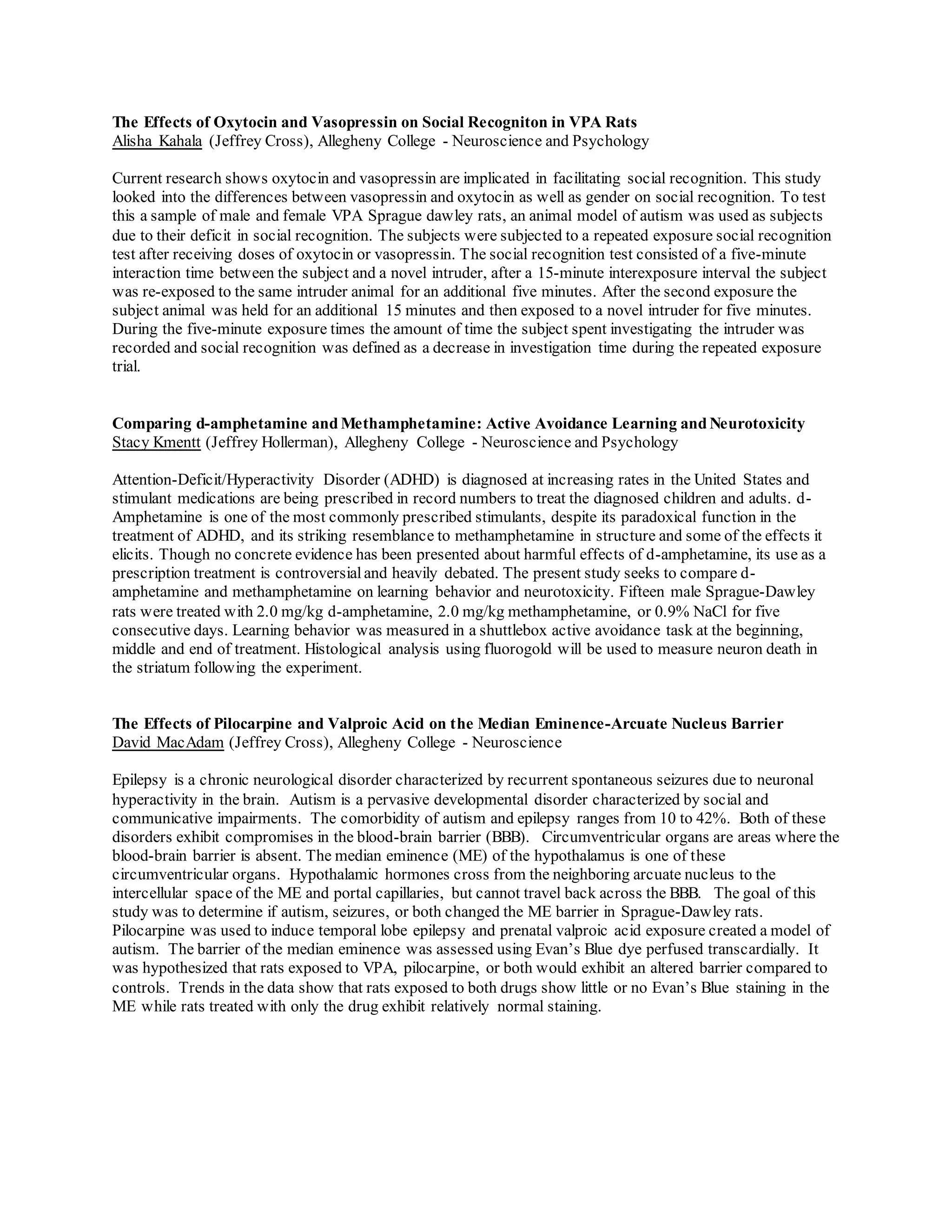 The Effects of Oxytocin and Vasopressin on Social Recogniton in VPA Rats
Alisha Kahala (Jeffrey Cross), Allegheny College - Neuroscience and Psychology
Current research shows oxytocin and vasopressin are implicated in facilitating social recognition. This study
looked into the differences between vasopressin and oxytocin as well as gender on social recognition. To test
this a sample of male and female VPA Sprague dawley rats, an animal model of autism was used as subjects
due to their deficit in social recognition. The subjects were subjected to a repeated exposure social recognition
test after receiving doses of oxytocin or vasopressin. The social recognition test consisted of a five-minute
interaction time between the subject and a novel intruder, after a 15-minute interexposure interval the subject
was re-exposed to the same intruder animal for an additional five minutes. After the second exposure the
subject animal was held for an additional 15 minutes and then exposed to a novel intruder for five minutes.
During the five-minute exposure times the amount of time the subject spent investigating the intruder was
recorded and social recognition was defined as a decrease in investigation time during the repeated exposure
trial.
Comparing d-amphetamine and Methamphetamine: Active Avoidance Learning and Neurotoxicity
Stacy Kmentt (Jeffrey Hollerman), Allegheny College - Neuroscience and Psychology
Attention-Deficit/Hyperactivity Disorder (ADHD) is diagnosed at increasing rates in the United States and
stimulant medications are being prescribed in record numbers to treat the diagnosed children and adults. d-
Amphetamine is one of the most commonly prescribed stimulants, despite its paradoxical function in the
treatment of ADHD, and its striking resemblance to methamphetamine in structure and some of the effects it
elicits. Though no concrete evidence has been presented about harmful effects of d-amphetamine, its use as a
prescription treatment is controversial and heavily debated. The present study seeks to compare d-
amphetamine and methamphetamine on learning behavior and neurotoxicity. Fifteen male Sprague-Dawley
rats were treated with 2.0 mg/kg d-amphetamine, 2.0 mg/kg methamphetamine, or 0.9% NaCl for five
consecutive days. Learning behavior was measured in a shuttlebox active avoidance task at the beginning,
middle and end of treatment. Histological analysis using fluorogold will be used to measure neuron death in
the striatum following the experiment.
The Effects of Pilocarpine and Valproic Acid on the Median Eminence-Arcuate Nucleus Barrier
David MacAdam (Jeffrey Cross), Allegheny College - Neuroscience
Epilepsy is a chronic neurological disorder characterized by recurrent spontaneous seizures due to neuronal
hyperactivity in the brain. Autism is a pervasive developmental disorder characterized by social and
communicative impairments. The comorbidity of autism and epilepsy ranges from 10 to 42%. Both of these
disorders exhibit compromises in the blood-brain barrier (BBB). Circumventricular organs are areas where the
blood-brain barrier is absent. The median eminence (ME) of the hypothalamus is one of these
circumventricular organs. Hypothalamic hormones cross from the neighboring arcuate nucleus to the
intercellular space of the ME and portal capillaries, but cannot travel back across the BBB. The goal of this
study was to determine if autism, seizures, or both changed the ME barrier in Sprague-Dawley rats.
Pilocarpine was used to induce temporal lobe epilepsy and prenatal valproic acid exposure created a model of
autism. The barrier of the median eminence was assessed using Evan’s Blue dye perfused transcardially. It
was hypothesized that rats exposed to VPA, pilocarpine, or both would exhibit an altered barrier compared to
controls. Trends in the data show that rats exposed to both drugs show little or no Evan’s Blue staining in the
ME while rats treated with only the drug exhibit relatively normal staining.
 