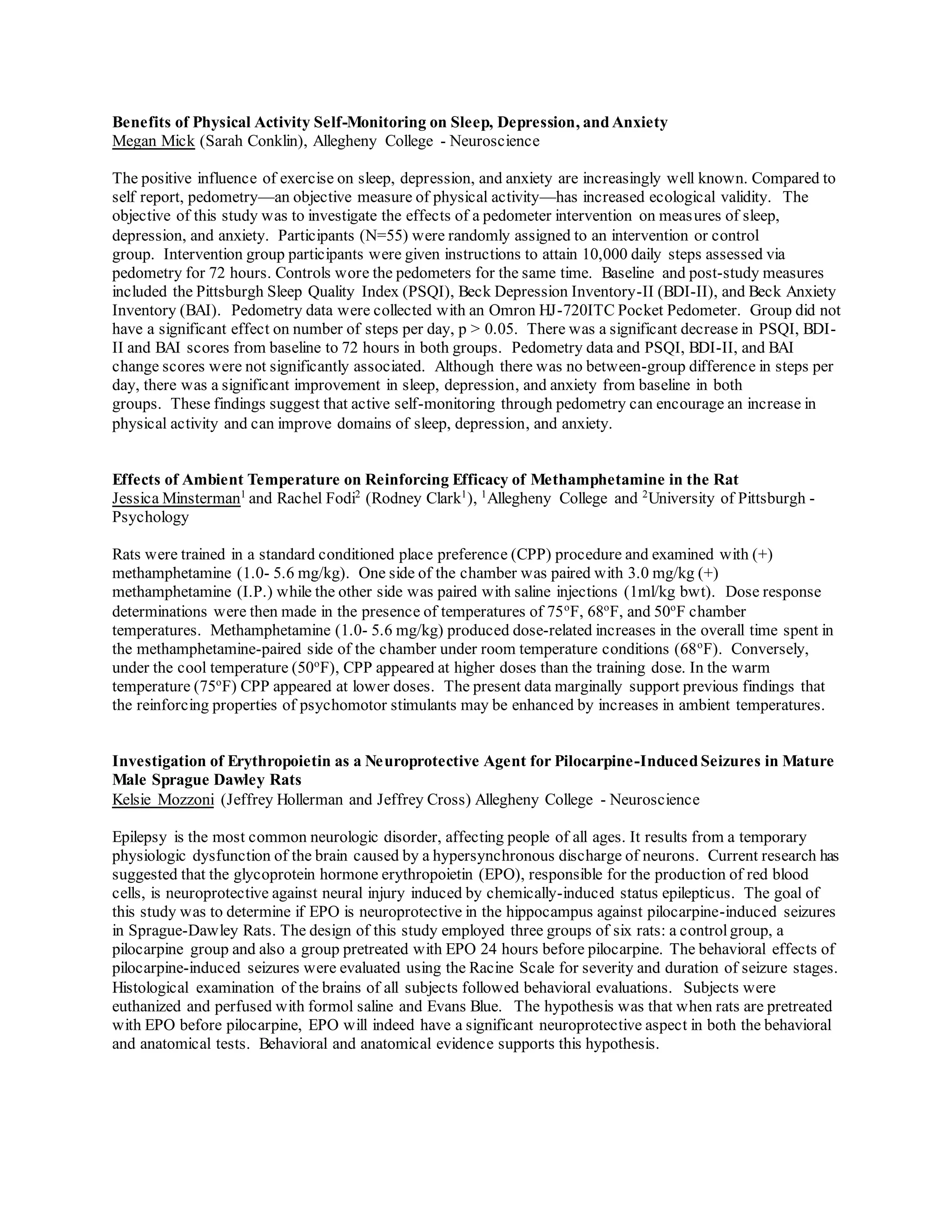 Benefits of Physical Activity Self-Monitoring on Sleep, Depression, and Anxiety
Megan Mick (Sarah Conklin), Allegheny College - Neuroscience
The positive influence of exercise on sleep, depression, and anxiety are increasingly well known. Compared to
self report, pedometry—an objective measure of physical activity—has increased ecological validity. The
objective of this study was to investigate the effects of a pedometer intervention on measures of sleep,
depression, and anxiety. Participants (N=55) were randomly assigned to an intervention or control
group. Intervention group participants were given instructions to attain 10,000 daily steps assessed via
pedometry for 72 hours. Controls wore the pedometers for the same time. Baseline and post-study measures
included the Pittsburgh Sleep Quality Index (PSQI), Beck Depression Inventory-II (BDI-II), and Beck Anxiety
Inventory (BAI). Pedometry data were collected with an Omron HJ-720ITC Pocket Pedometer. Group did not
have a significant effect on number of steps per day, p > 0.05. There was a significant decrease in PSQI, BDI-
II and BAI scores from baseline to 72 hours in both groups. Pedometry data and PSQI, BDI-II, and BAI
change scores were not significantly associated. Although there was no between-group difference in steps per
day, there was a significant improvement in sleep, depression, and anxiety from baseline in both
groups. These findings suggest that active self-monitoring through pedometry can encourage an increase in
physical activity and can improve domains of sleep, depression, and anxiety.
Effects of Ambient Temperature on Reinforcing Efficacy of Methamphetamine in the Rat
Jessica Minsterman1
and Rachel Fodi2
(Rodney Clark1
), 1
Allegheny College and 2
University of Pittsburgh -
Psychology
Rats were trained in a standard conditioned place preference (CPP) procedure and examined with (+)
methamphetamine (1.0- 5.6 mg/kg). One side of the chamber was paired with 3.0 mg/kg (+)
methamphetamine (I.P.) while the other side was paired with saline injections (1ml/kg bwt). Dose response
determinations were then made in the presence of temperatures of 75o
F, 68o
F, and 50o
F chamber
temperatures. Methamphetamine (1.0- 5.6 mg/kg) produced dose-related increases in the overall time spent in
the methamphetamine-paired side of the chamber under room temperature conditions (68o
F). Conversely,
under the cool temperature (50o
F), CPP appeared at higher doses than the training dose. In the warm
temperature (75o
F) CPP appeared at lower doses. The present data marginally support previous findings that
the reinforcing properties of psychomotor stimulants may be enhanced by increases in ambient temperatures.
Investigation of Erythropoietin as a Neuroprotective Agent for Pilocarpine-Induced Seizures in Mature
Male Sprague Dawley Rats
Kelsie Mozzoni (Jeffrey Hollerman and Jeffrey Cross) Allegheny College - Neuroscience
Epilepsy is the most common neurologic disorder, affecting people of all ages. It results from a temporary
physiologic dysfunction of the brain caused by a hypersynchronous discharge of neurons. Current research has
suggested that the glycoprotein hormone erythropoietin (EPO), responsible for the production of red blood
cells, is neuroprotective against neural injury induced by chemically-induced status epilepticus. The goal of
this study was to determine if EPO is neuroprotective in the hippocampus against pilocarpine-induced seizures
in Sprague-Dawley Rats. The design of this study employed three groups of six rats: a controlgroup, a
pilocarpine group and also a group pretreated with EPO 24 hours before pilocarpine. The behavioral effects of
pilocarpine-induced seizures were evaluated using the Racine Scale for severity and duration of seizure stages.
Histological examination of the brains of all subjects followed behavioral evaluations. Subjects were
euthanized and perfused with formol saline and Evans Blue. The hypothesis was that when rats are pretreated
with EPO before pilocarpine, EPO will indeed have a significant neuroprotective aspect in both the behavioral
and anatomical tests. Behavioral and anatomical evidence supports this hypothesis.
 