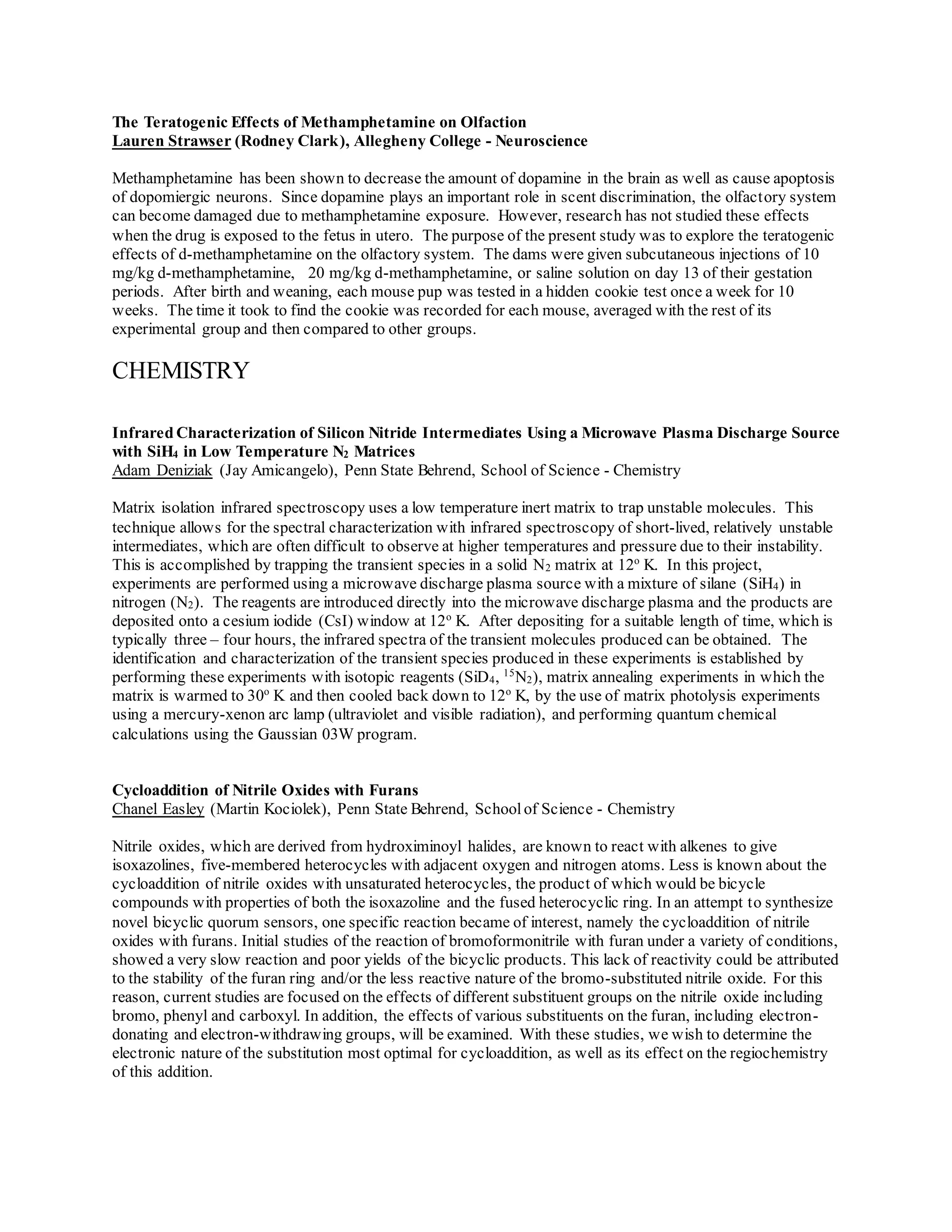 The Teratogenic Effects of Methamphetamine on Olfaction
Lauren Strawser (Rodney Clark), Allegheny College - Neuroscience
Methamphetamine has been shown to decrease the amount of dopamine in the brain as well as cause apoptosis
of dopomiergic neurons. Since dopamine plays an important role in scent discrimination, the olfactory system
can become damaged due to methamphetamine exposure. However, research has not studied these effects
when the drug is exposed to the fetus in utero. The purpose of the present study was to explore the teratogenic
effects of d-methamphetamine on the olfactory system. The dams were given subcutaneous injections of 10
mg/kg d-methamphetamine, 20 mg/kg d-methamphetamine, or saline solution on day 13 of their gestation
periods. After birth and weaning, each mouse pup was tested in a hidden cookie test once a week for 10
weeks. The time it took to find the cookie was recorded for each mouse, averaged with the rest of its
experimental group and then compared to other groups.
CHEMISTRY
Infrared Characterization of Silicon Nitride Intermediates Using a Microwave Plasma Discharge Source
with SiH4 in Low Temperature N2 Matrices
Adam Deniziak (Jay Amicangelo), Penn State Behrend, School of Science - Chemistry
Matrix isolation infrared spectroscopy uses a low temperature inert matrix to trap unstable molecules. This
technique allows for the spectral characterization with infrared spectroscopy of short-lived, relatively unstable
intermediates, which are often difficult to observe at higher temperatures and pressure due to their instability.
This is accomplished by trapping the transient species in a solid N2 matrix at 12o
K. In this project,
experiments are performed using a microwave discharge plasma source with a mixture of silane (SiH4) in
nitrogen (N2). The reagents are introduced directly into the microwave discharge plasma and the products are
deposited onto a cesium iodide (CsI) window at 12o
K. After depositing for a suitable length of time, which is
typically three – four hours, the infrared spectra of the transient molecules produced can be obtained. The
identification and characterization of the transient species produced in these experiments is established by
performing these experiments with isotopic reagents (SiD4, 15
N2), matrix annealing experiments in which the
matrix is warmed to 30o
K and then cooled back down to 12o
K, by the use of matrix photolysis experiments
using a mercury-xenon arc lamp (ultraviolet and visible radiation), and performing quantum chemical
calculations using the Gaussian 03W program.
Cycloaddition of Nitrile Oxides with Furans
Chanel Easley (Martin Kociolek), Penn State Behrend, Schoolof Science - Chemistry
Nitrile oxides, which are derived from hydroximinoyl halides, are known to react with alkenes to give
isoxazolines, five-membered heterocycles with adjacent oxygen and nitrogen atoms. Less is known about the
cycloaddition of nitrile oxides with unsaturated heterocycles, the product of which would be bicycle
compounds with properties of both the isoxazoline and the fused heterocyclic ring. In an attempt to synthesize
novel bicyclic quorum sensors, one specific reaction became of interest, namely the cycloaddition of nitrile
oxides with furans. Initial studies of the reaction of bromoformonitrile with furan under a variety of conditions,
showed a very slow reaction and poor yields of the bicyclic products. This lack of reactivity could be attributed
to the stability of the furan ring and/or the less reactive nature of the bromo-substituted nitrile oxide. For this
reason, current studies are focused on the effects of different substituent groups on the nitrile oxide including
bromo, phenyl and carboxyl. In addition, the effects of various substituents on the furan, including electron-
donating and electron-withdrawing groups, will be examined. With these studies, we wish to determine the
electronic nature of the substitution most optimal for cycloaddition, as well as its effect on the regiochemistry
of this addition.
 