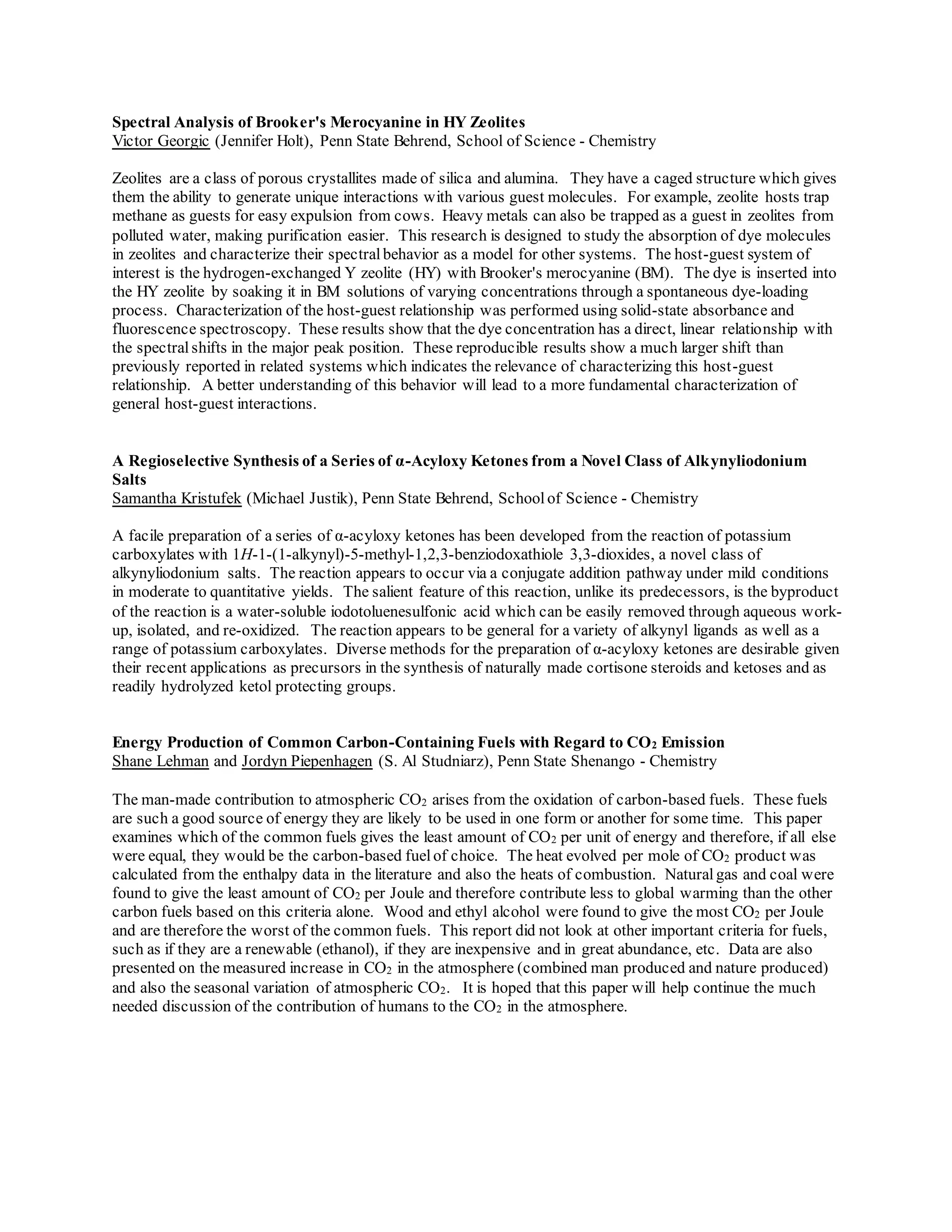 Spectral Analysis of Brooker's Merocyanine in HY Zeolites
Victor Georgic (Jennifer Holt), Penn State Behrend, School of Science - Chemistry
Zeolites are a class of porous crystallites made of silica and alumina. They have a caged structure which gives
them the ability to generate unique interactions with various guest molecules. For example, zeolite hosts trap
methane as guests for easy expulsion from cows. Heavy metals can also be trapped as a guest in zeolites from
polluted water, making purification easier. This research is designed to study the absorption of dye molecules
in zeolites and characterize their spectral behavior as a model for other systems. The host-guest system of
interest is the hydrogen-exchanged Y zeolite (HY) with Brooker's merocyanine (BM). The dye is inserted into
the HY zeolite by soaking it in BM solutions of varying concentrations through a spontaneous dye-loading
process. Characterization of the host-guest relationship was performed using solid-state absorbance and
fluorescence spectroscopy. These results show that the dye concentration has a direct, linear relationship with
the spectralshifts in the major peak position. These reproducible results show a much larger shift than
previously reported in related systems which indicates the relevance of characterizing this host-guest
relationship. A better understanding of this behavior will lead to a more fundamental characterization of
general host-guest interactions.
A Regioselective Synthesis of a Series of α-Acyloxy Ketones from a Novel Class of Alkynyliodonium
Salts
Samantha Kristufek (Michael Justik), Penn State Behrend, Schoolof Science - Chemistry
A facile preparation of a series of α-acyloxy ketones has been developed from the reaction of potassium
carboxylates with 1H-1-(1-alkynyl)-5-methyl-1,2,3-benziodoxathiole 3,3-dioxides, a novel class of
alkynyliodonium salts. The reaction appears to occur via a conjugate addition pathway under mild conditions
in moderate to quantitative yields. The salient feature of this reaction, unlike its predecessors, is the byproduct
of the reaction is a water-soluble iodotoluenesulfonic acid which can be easily removed through aqueous work-
up, isolated, and re-oxidized. The reaction appears to be general for a variety of alkynyl ligands as well as a
range of potassium carboxylates. Diverse methods for the preparation of α-acyloxy ketones are desirable given
their recent applications as precursors in the synthesis of naturally made cortisone steroids and ketoses and as
readily hydrolyzed ketol protecting groups.
Energy Production of Common Carbon-Containing Fuels with Regard to CO2 Emission
Shane Lehman and Jordyn Piepenhagen (S. Al Studniarz), Penn State Shenango - Chemistry
The man-made contribution to atmospheric CO2 arises from the oxidation of carbon-based fuels. These fuels
are such a good source of energy they are likely to be used in one form or another for some time. This paper
examines which of the common fuels gives the least amount of CO2 per unit of energy and therefore, if all else
were equal, they would be the carbon-based fuelof choice. The heat evolved per mole of CO2 product was
calculated from the enthalpy data in the literature and also the heats of combustion. Naturalgas and coal were
found to give the least amount of CO2 per Joule and therefore contribute less to global warming than the other
carbon fuels based on this criteria alone. Wood and ethyl alcohol were found to give the most CO2 per Joule
and are therefore the worst of the common fuels. This report did not look at other important criteria for fuels,
such as if they are a renewable (ethanol), if they are inexpensive and in great abundance, etc. Data are also
presented on the measured increase in CO2 in the atmosphere (combined man produced and nature produced)
and also the seasonal variation of atmospheric CO2. It is hoped that this paper will help continue the much
needed discussion of the contribution of humans to the CO2 in the atmosphere.
 