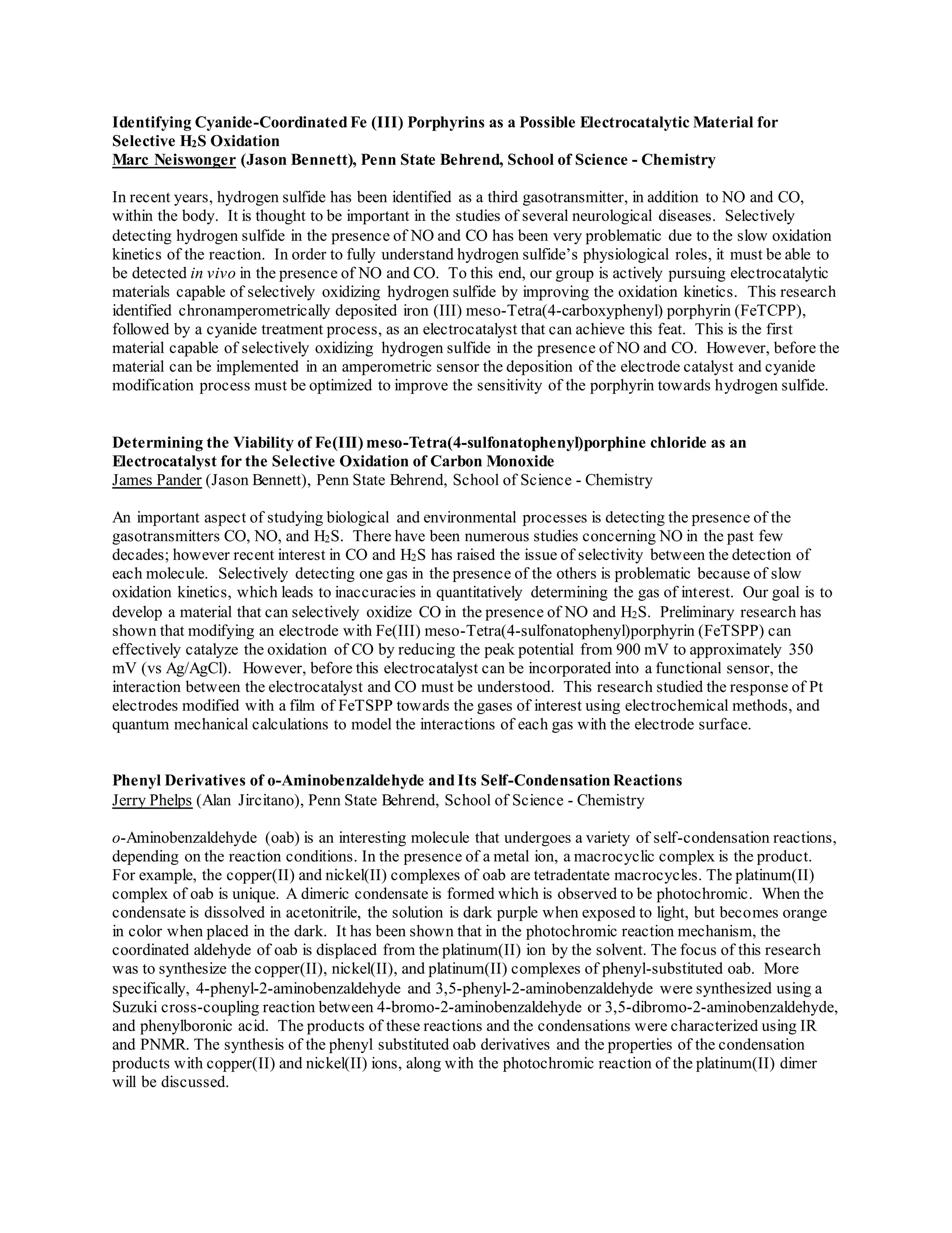 Identifying Cyanide-Coordinated Fe (III) Porphyrins as a Possible Electrocatalytic Material for
Selective H2S Oxidation
Marc Neiswonger (Jason Bennett), Penn State Behrend, School of Science - Chemistry
In recent years, hydrogen sulfide has been identified as a third gasotransmitter, in addition to NO and CO,
within the body. It is thought to be important in the studies of several neurological diseases. Selectively
detecting hydrogen sulfide in the presence of NO and CO has been very problematic due to the slow oxidation
kinetics of the reaction. In order to fully understand hydrogen sulfide’s physiological roles, it must be able to
be detected in vivo in the presence of NO and CO. To this end, our group is actively pursuing electrocatalytic
materials capable of selectively oxidizing hydrogen sulfide by improving the oxidation kinetics. This research
identified chronamperometrically deposited iron (III) meso-Tetra(4-carboxyphenyl) porphyrin (FeTCPP),
followed by a cyanide treatment process, as an electrocatalyst that can achieve this feat. This is the first
material capable of selectively oxidizing hydrogen sulfide in the presence of NO and CO. However, before the
material can be implemented in an amperometric sensor the deposition of the electrode catalyst and cyanide
modification process must be optimized to improve the sensitivity of the porphyrin towards hydrogen sulfide.
Determining the Viability of Fe(III) meso-Tetra(4-sulfonatophenyl)porphine chloride as an
Electrocatalyst for the Selective Oxidation of Carbon Monoxide
James Pander (Jason Bennett), Penn State Behrend, School of Science - Chemistry
An important aspect of studying biological and environmental processes is detecting the presence of the
gasotransmitters CO, NO, and H2S. There have been numerous studies concerning NO in the past few
decades; however recent interest in CO and H2S has raised the issue of selectivity between the detection of
each molecule. Selectively detecting one gas in the presence of the others is problematic because of slow
oxidation kinetics, which leads to inaccuracies in quantitatively determining the gas of interest. Our goal is to
develop a material that can selectively oxidize CO in the presence of NO and H2S. Preliminary research has
shown that modifying an electrode with Fe(III) meso-Tetra(4-sulfonatophenyl)porphyrin (FeTSPP) can
effectively catalyze the oxidation of CO by reducing the peak potential from 900 mV to approximately 350
mV (vs Ag/AgCl). However, before this electrocatalyst can be incorporated into a functional sensor, the
interaction between the electrocatalyst and CO must be understood. This research studied the response of Pt
electrodes modified with a film of FeTSPP towards the gases of interest using electrochemical methods, and
quantum mechanical calculations to model the interactions of each gas with the electrode surface.
Phenyl Derivatives of o-Aminobenzaldehyde and Its Self-Condensation Reactions
Jerry Phelps (Alan Jircitano), Penn State Behrend, School of Science - Chemistry
o-Aminobenzaldehyde (oab) is an interesting molecule that undergoes a variety of self-condensation reactions,
depending on the reaction conditions. In the presence of a metal ion, a macrocyclic complex is the product.
For example, the copper(II) and nickel(II) complexes of oab are tetradentate macrocycles. The platinum(II)
complex of oab is unique. A dimeric condensate is formed which is observed to be photochromic. When the
condensate is dissolved in acetonitrile, the solution is dark purple when exposed to light, but becomes orange
in color when placed in the dark. It has been shown that in the photochromic reaction mechanism, the
coordinated aldehyde of oab is displaced from the platinum(II) ion by the solvent. The focus of this research
was to synthesize the copper(II), nickel(II), and platinum(II) complexes of phenyl-substituted oab. More
specifically, 4-phenyl-2-aminobenzaldehyde and 3,5-phenyl-2-aminobenzaldehyde were synthesized using a
Suzuki cross-coupling reaction between 4-bromo-2-aminobenzaldehyde or 3,5-dibromo-2-aminobenzaldehyde,
and phenylboronic acid. The products of these reactions and the condensations were characterized using IR
and PNMR. The synthesis of the phenyl substituted oab derivatives and the properties of the condensation
products with copper(II) and nickel(II) ions, along with the photochromic reaction of the platinum(II) dimer
will be discussed.
 