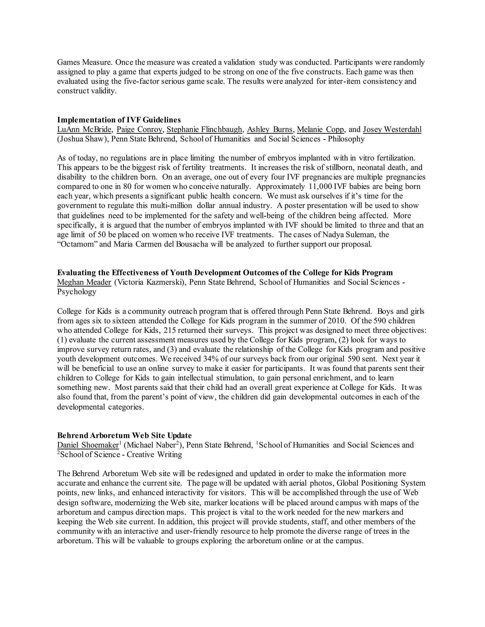 Games Measure. Once the measure was created a validation study was conducted. Participants were randomly
assigned to play a game that experts judged to be strong on one of the five constructs. Each game was then
evaluated using the five-factor serious game scale. The results were analyzed for inter-item consistency and
construct validity.
Implementation of IVF Guidelines
LuAnn McBride, Paige Conroy, Stephanie Flinchbaugh, Ashley Burns, Melanie Copp, and Josey Westerdahl
(Joshua Shaw), Penn State Behrend, Schoolof Humanities and Social Sciences - Philosophy
As of today, no regulations are in place limiting the number of embryos implanted with in vitro fertilization.
This appears to be the biggest risk of fertility treatments. It increases the risk of stillborn, neonatal death, and
disability to the children born. On an average, one out of every four IVF pregnancies are multiple pregnancies
compared to one in 80 for women who conceive naturally. Approximately 11,000 IVF babies are being born
each year, which presents a significant public health concern. We must ask ourselves if it’s time for the
government to regulate this multi-million dollar annual industry. A poster presentation will be used to show
that guidelines need to be implemented for the safety and well-being of the children being affected. More
specifically, it is argued that the number of embryos implanted with IVF should be limited to three and that an
age limit of 50 be placed on women who receive IVF treatments. The cases of Nadya Suleman, the
“Octamom” and Maria Carmen del Bousacha will be analyzed to further support our proposal.
Evaluating the Effectiveness of Youth Development Outcomes of the College for Kids Program
Meghan Meader (Victoria Kazmerski), Penn State Behrend, Schoolof Humanities and Social Sciences -
Psychology
College for Kids is a community outreach program that is offered through Penn State Behrend. Boys and girls
from ages six to sixteen attended the College for Kids program in the summer of 2010. Of the 590 children
who attended College for Kids, 215 returned their surveys. This project was designed to meet three objectives:
(1) evaluate the current assessment measures used by the College for Kids program, (2) look for ways to
improve survey return rates, and (3) and evaluate the relationship of the College for Kids program and positive
youth development outcomes. We received 34% of our surveys back from our original 590 sent. Next year it
will be beneficial to use an online survey to make it easier for participants. It was found that parents sent their
children to College for Kids to gain intellectual stimulation, to gain personal enrichment, and to learn
something new. Most parents said that their child had an overall great experience at College for Kids. It was
also found that, from the parent’s point of view, the children did gain developmental outcomes in each of the
developmental categories.
Behrend Arboretum Web Site Update
Daniel Shoemaker1
(Michael Naber2
), Penn State Behrend, 1
Schoolof Humanities and Social Sciences and
2
Schoolof Science - Creative Writing
The Behrend Arboretum Web site will be redesigned and updated in order to make the information more
accurate and enhance the current site. The page will be updated with aerial photos, Global Positioning System
points, new links, and enhanced interactivity for visitors. This will be accomplished through the use of Web
design software, modernizing the Web site, marker locations will be placed around campus with maps of the
arboretum and campus direction maps. This project is vital to the work needed for the new markers and
keeping the Web site current. In addition, this project will provide students, staff, and other members of the
community with an interactive and user-friendly resource to help promote the diverse range of trees in the
arboretum. This will be valuable to groups exploring the arboretum online or at the campus.
 
