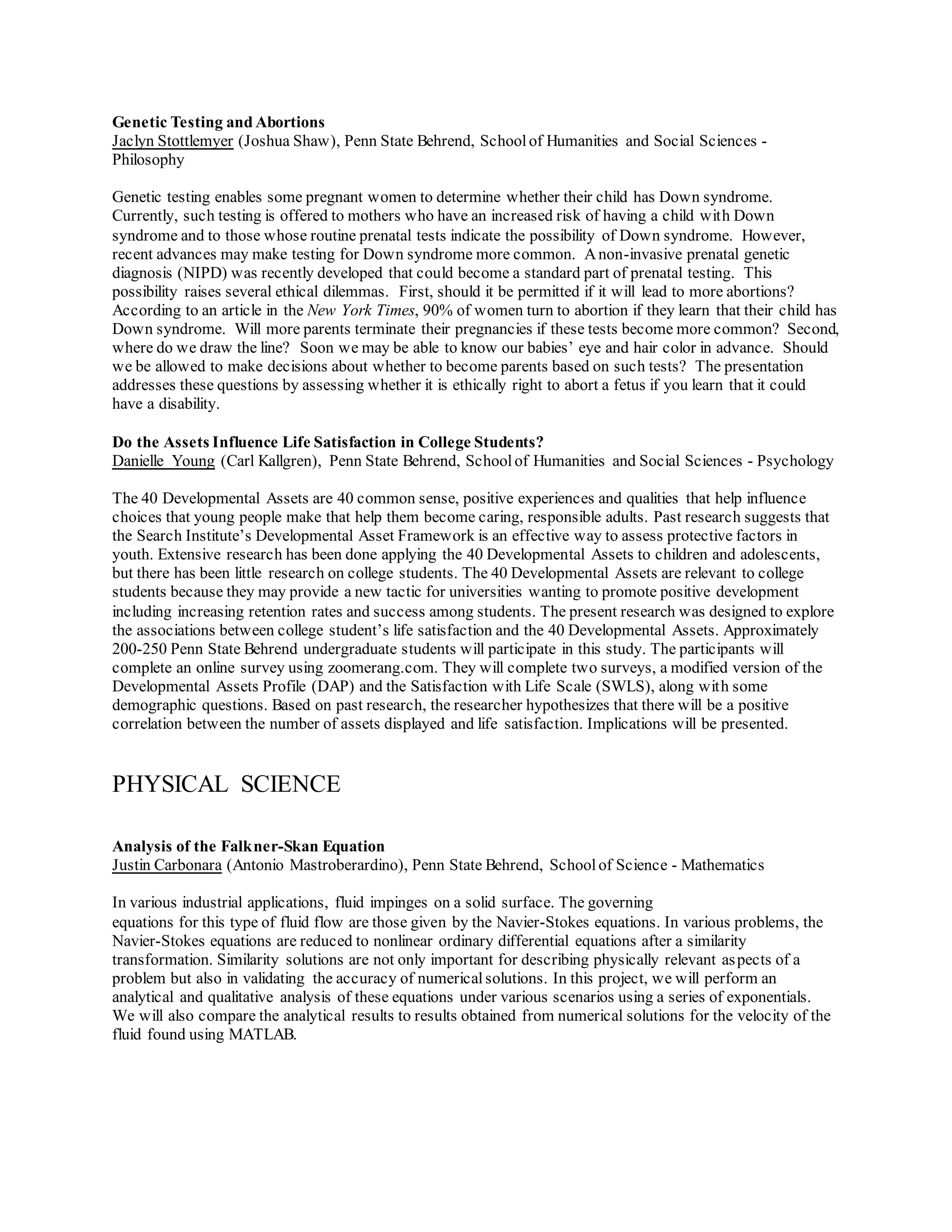 Genetic Testing and Abortions
Jaclyn Stottlemyer (Joshua Shaw), Penn State Behrend, Schoolof Humanities and Social Sciences -
Philosophy
Genetic testing enables some pregnant women to determine whether their child has Down syndrome.
Currently, such testing is offered to mothers who have an increased risk of having a child with Down
syndrome and to those whose routine prenatal tests indicate the possibility of Down syndrome. However,
recent advances may make testing for Down syndrome more common. Anon-invasive prenatal genetic
diagnosis (NIPD) was recently developed that could become a standard part of prenatal testing. This
possibility raises several ethical dilemmas. First, should it be permitted if it will lead to more abortions?
According to an article in the New York Times, 90% of women turn to abortion if they learn that their child has
Down syndrome. Will more parents terminate their pregnancies if these tests become more common? Second,
where do we draw the line? Soon we may be able to know our babies’ eye and hair color in advance. Should
we be allowed to make decisions about whether to become parents based on such tests? The presentation
addresses these questions by assessing whether it is ethically right to abort a fetus if you learn that it could
have a disability.
Do the Assets Influence Life Satisfaction in College Students?
Danielle Young (Carl Kallgren), Penn State Behrend, Schoolof Humanities and Social Sciences - Psychology
The 40 Developmental Assets are 40 common sense, positive experiences and qualities that help influence
choices that young people make that help them become caring, responsible adults. Past research suggests that
the Search Institute’s Developmental Asset Framework is an effective way to assess protective factors in
youth. Extensive research has been done applying the 40 Developmental Assets to children and adolescents,
but there has been little research on college students. The 40 Developmental Assets are relevant to college
students because they may provide a new tactic for universities wanting to promote positive development
including increasing retention rates and success among students. The present research was designed to explore
the associations between college student’s life satisfaction and the 40 Developmental Assets. Approximately
200-250 Penn State Behrend undergraduate students will participate in this study. The participants will
complete an online survey using zoomerang.com. They will complete two surveys, a modified version of the
Developmental Assets Profile (DAP) and the Satisfaction with Life Scale (SWLS), along with some
demographic questions. Based on past research, the researcher hypothesizes that there will be a positive
correlation between the number of assets displayed and life satisfaction. Implications will be presented.
PHYSICAL SCIENCE
Analysis of the Falkner-Skan Equation
Justin Carbonara (Antonio Mastroberardino), Penn State Behrend, Schoolof Science - Mathematics
In various industrial applications, fluid impinges on a solid surface. The governing
equations for this type of fluid flow are those given by the Navier-Stokes equations. In various problems, the
Navier-Stokes equations are reduced to nonlinear ordinary differential equations after a similarity
transformation. Similarity solutions are not only important for describing physically relevant aspects of a
problem but also in validating the accuracy of numericalsolutions. In this project, we will perform an
analytical and qualitative analysis of these equations under various scenarios using a series of exponentials.
We will also compare the analytical results to results obtained from numerical solutions for the velocity of the
fluid found using MATLAB.
 