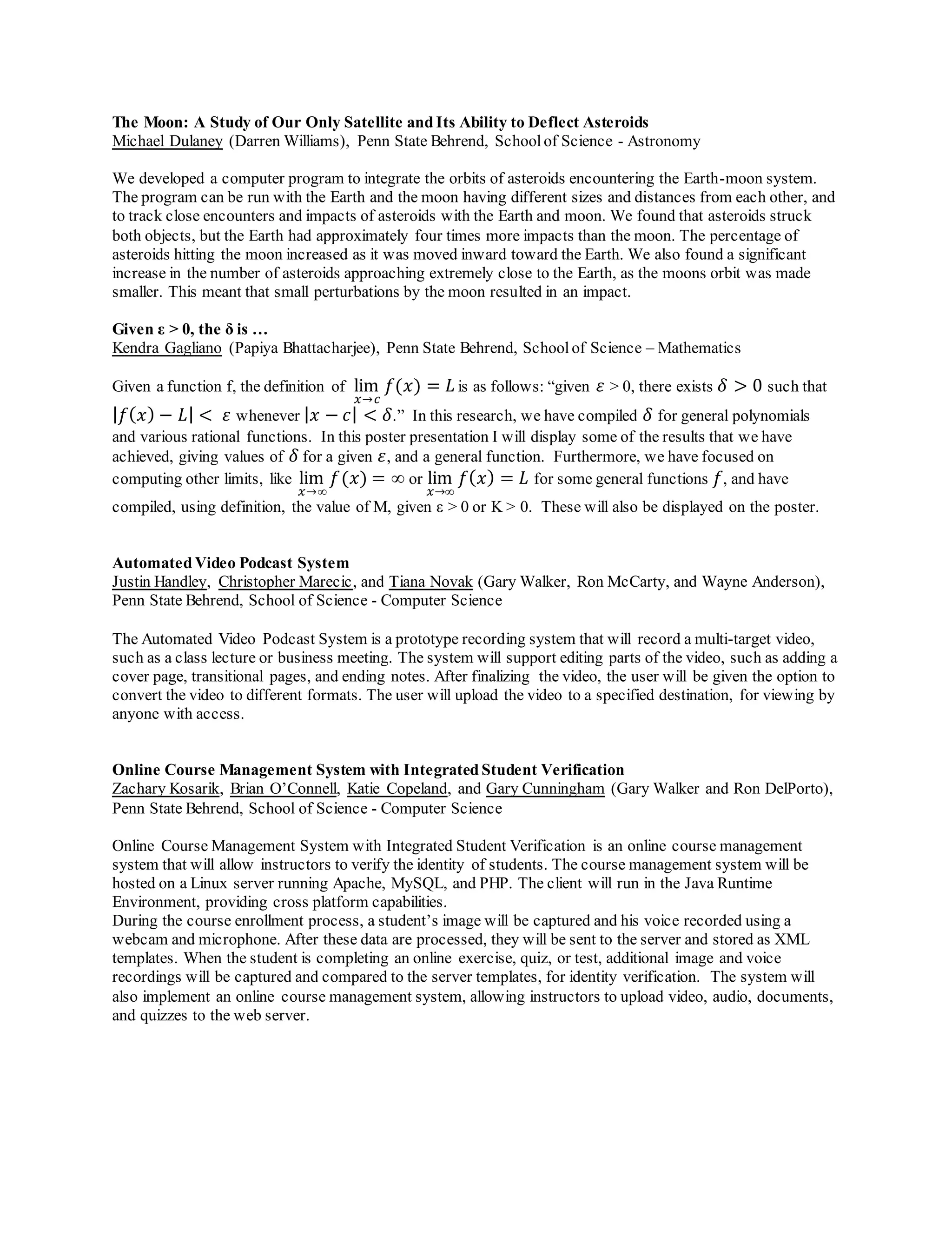 The Moon: A Study of Our Only Satellite and Its Ability to Deflect Asteroids
Michael Dulaney (Darren Williams), Penn State Behrend, Schoolof Science - Astronomy
We developed a computer program to integrate the orbits of asteroids encountering the Earth-moon system.
The program can be run with the Earth and the moon having different sizes and distances from each other, and
to track close encounters and impacts of asteroids with the Earth and moon. We found that asteroids struck
both objects, but the Earth had approximately four times more impacts than the moon. The percentage of
asteroids hitting the moon increased as it was moved inward toward the Earth. We also found a significant
increase in the number of asteroids approaching extremely close to the Earth, as the moons orbit was made
smaller. This meant that small perturbations by the moon resulted in an impact.
Given ε > 0, the δ is …
Kendra Gagliano (Papiya Bhattacharjee), Penn State Behrend, Schoolof Science – Mathematics
Given a function f, the definition of lim
𝑥→𝑐
𝑓(𝑥) = 𝐿 is as follows: “given 𝜀 > 0, there exists 𝛿 > 0 such that
| 𝑓( 𝑥) − 𝐿| < 𝜀 whenever | 𝑥 − 𝑐| < 𝛿.” In this research, we have compiled 𝛿 for general polynomials
and various rational functions. In this poster presentation I will display some of the results that we have
achieved, giving values of 𝛿 for a given 𝜀, and a general function. Furthermore, we have focused on
computing other limits, like lim
𝑥→∞
𝑓(𝑥) = ∞ or lim
𝑥→∞
𝑓( 𝑥) = 𝐿 for some general functions 𝑓, and have
compiled, using definition, the value of M, given ε > 0 or K > 0. These will also be displayed on the poster.
Automated Video Podcast System
Justin Handley, Christopher Marecic, and Tiana Novak (Gary Walker, Ron McCarty, and Wayne Anderson),
Penn State Behrend, School of Science - Computer Science
The Automated Video Podcast System is a prototype recording system that will record a multi-target video,
such as a class lecture or business meeting. The system will support editing parts of the video, such as adding a
cover page, transitional pages, and ending notes. After finalizing the video, the user will be given the option to
convert the video to different formats. The user will upload the video to a specified destination, for viewing by
anyone with access.
Online Course Management System with Integrated Student Verification
Zachary Kosarik, Brian O’Connell, Katie Copeland, and Gary Cunningham (Gary Walker and Ron DelPorto),
Penn State Behrend, School of Science - Computer Science
Online Course Management System with Integrated Student Verification is an online course management
system that will allow instructors to verify the identity of students. The course management system will be
hosted on a Linux server running Apache, MySQL, and PHP. The client will run in the Java Runtime
Environment, providing cross platform capabilities.
During the course enrollment process, a student’s image will be captured and his voice recorded using a
webcam and microphone. After these data are processed, they will be sent to the server and stored as XML
templates. When the student is completing an online exercise, quiz, or test, additional image and voice
recordings will be captured and compared to the server templates, for identity verification. The system will
also implement an online course management system, allowing instructors to upload video, audio, documents,
and quizzes to the web server.
 