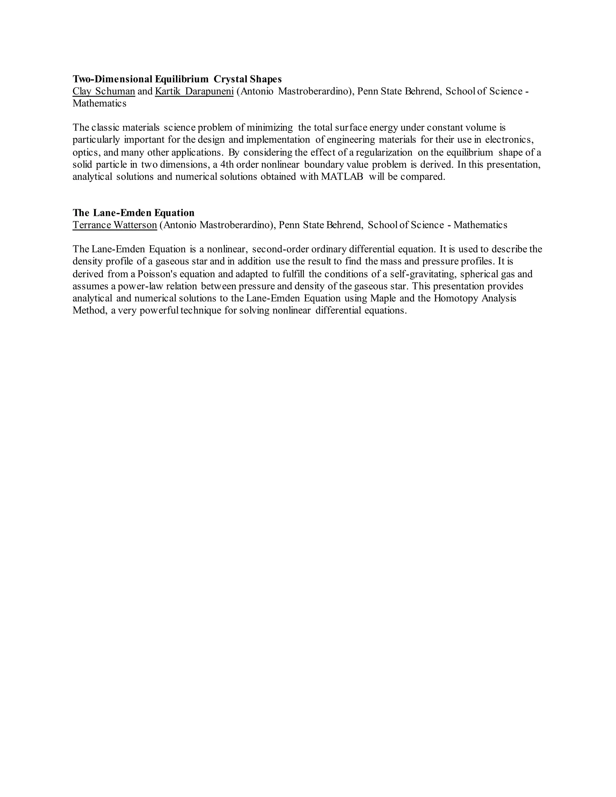 Two-Dimensional Equilibrium Crystal Shapes
Clay Schuman and Kartik Darapuneni (Antonio Mastroberardino), Penn State Behrend, Schoolof Science -
Mathematics
The classic materials science problem of minimizing the total surface energy under constant volume is
particularly important for the design and implementation of engineering materials for their use in electronics,
optics, and many other applications. By considering the effect of a regularization on the equilibrium shape of a
solid particle in two dimensions, a 4th order nonlinear boundary value problem is derived. In this presentation,
analytical solutions and numerical solutions obtained with MATLAB will be compared.
The Lane-Emden Equation
Terrance Watterson (Antonio Mastroberardino), Penn State Behrend, Schoolof Science - Mathematics
The Lane-Emden Equation is a nonlinear, second-order ordinary differential equation. It is used to describe the
density profile of a gaseous star and in addition use the result to find the mass and pressure profiles. It is
derived from a Poisson's equation and adapted to fulfill the conditions of a self-gravitating, spherical gas and
assumes a power-law relation between pressure and density of the gaseous star. This presentation provides
analytical and numerical solutions to the Lane-Emden Equation using Maple and the Homotopy Analysis
Method, a very powerful technique for solving nonlinear differential equations.
 