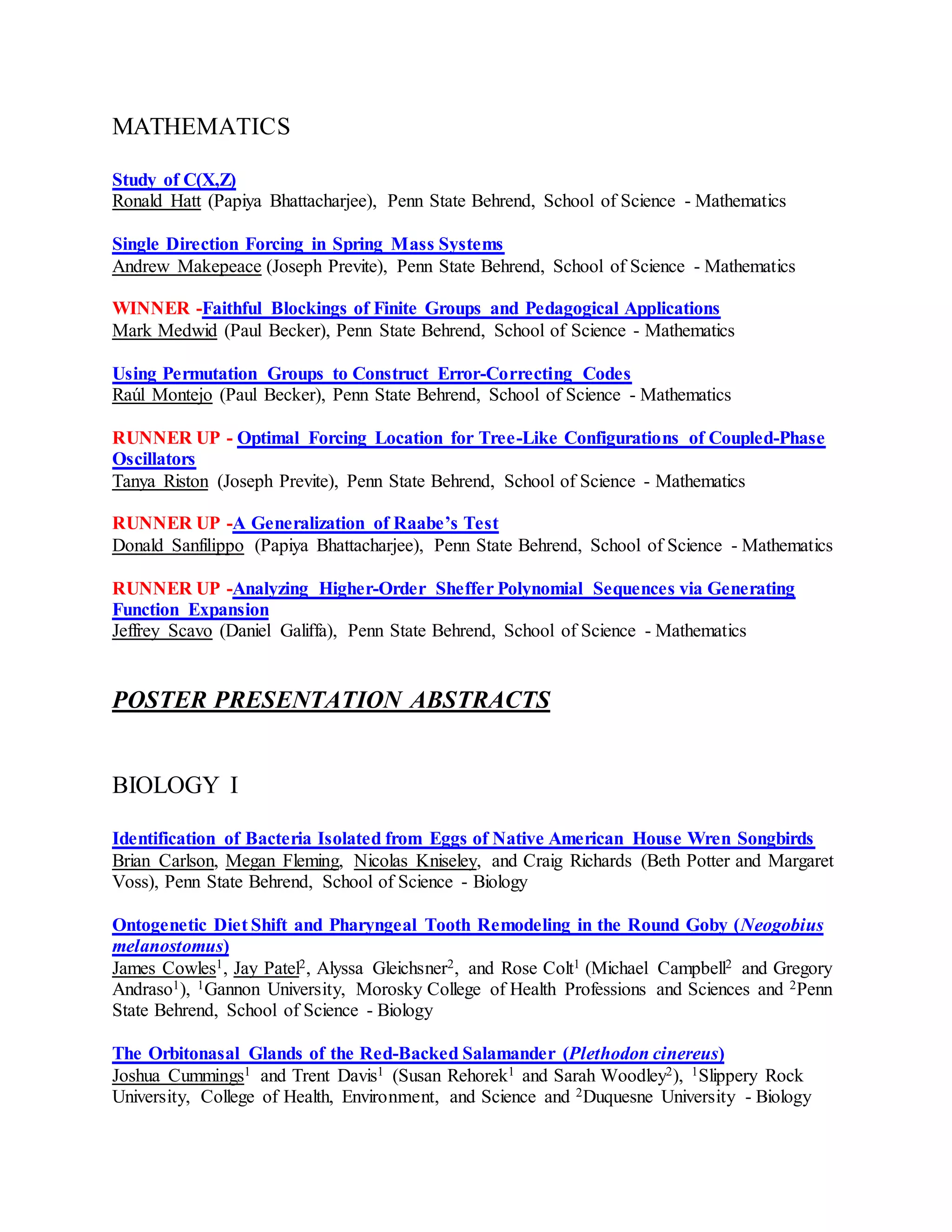 MATHEMATICS
Study of C(X,Z)
Ronald Hatt (Papiya Bhattacharjee), Penn State Behrend, School of Science - Mathematics
Single Direction Forcing in Spring Mass Systems
Andrew Makepeace (Joseph Previte), Penn State Behrend, School of Science - Mathematics
WINNER -Faithful Blockings of Finite Groups and Pedagogical Applications
Mark Medwid (Paul Becker), Penn State Behrend, School of Science - Mathematics
Using Permutation Groups to Construct Error-Correcting Codes
Raúl Montejo (Paul Becker), Penn State Behrend, School of Science - Mathematics
RUNNER UP - Optimal Forcing Location for Tree-Like Configurations of Coupled-Phase
Oscillators
Tanya Riston (Joseph Previte), Penn State Behrend, School of Science - Mathematics
RUNNER UP -A Generalization of Raabe’s Test
Donald Sanfilippo (Papiya Bhattacharjee), Penn State Behrend, School of Science - Mathematics
RUNNER UP -Analyzing Higher-Order Sheffer Polynomial Sequences via Generating
Function Expansion
Jeffrey Scavo (Daniel Galiffa), Penn State Behrend, School of Science - Mathematics
POSTER PRESENTATION ABSTRACTS
BIOLOGY I
Identification of Bacteria Isolated from Eggs of Native American House Wren Songbirds
Brian Carlson, Megan Fleming, Nicolas Kniseley, and Craig Richards (Beth Potter and Margaret
Voss), Penn State Behrend, School of Science - Biology
Ontogenetic Diet Shift and Pharyngeal Tooth Remodeling in the Round Goby (Neogobius
melanostomus)
James Cowles1, Jay Patel2, Alyssa Gleichsner2, and Rose Colt1 (Michael Campbell2 and Gregory
Andraso1), 1Gannon University, Morosky College of Health Professions and Sciences and 2Penn
State Behrend, School of Science - Biology
The Orbitonasal Glands of the Red-Backed Salamander (Plethodon cinereus)
Joshua Cummings1 and Trent Davis1 (Susan Rehorek1 and Sarah Woodley2), 1Slippery Rock
University, College of Health, Environment, and Science and 2Duquesne University - Biology
 