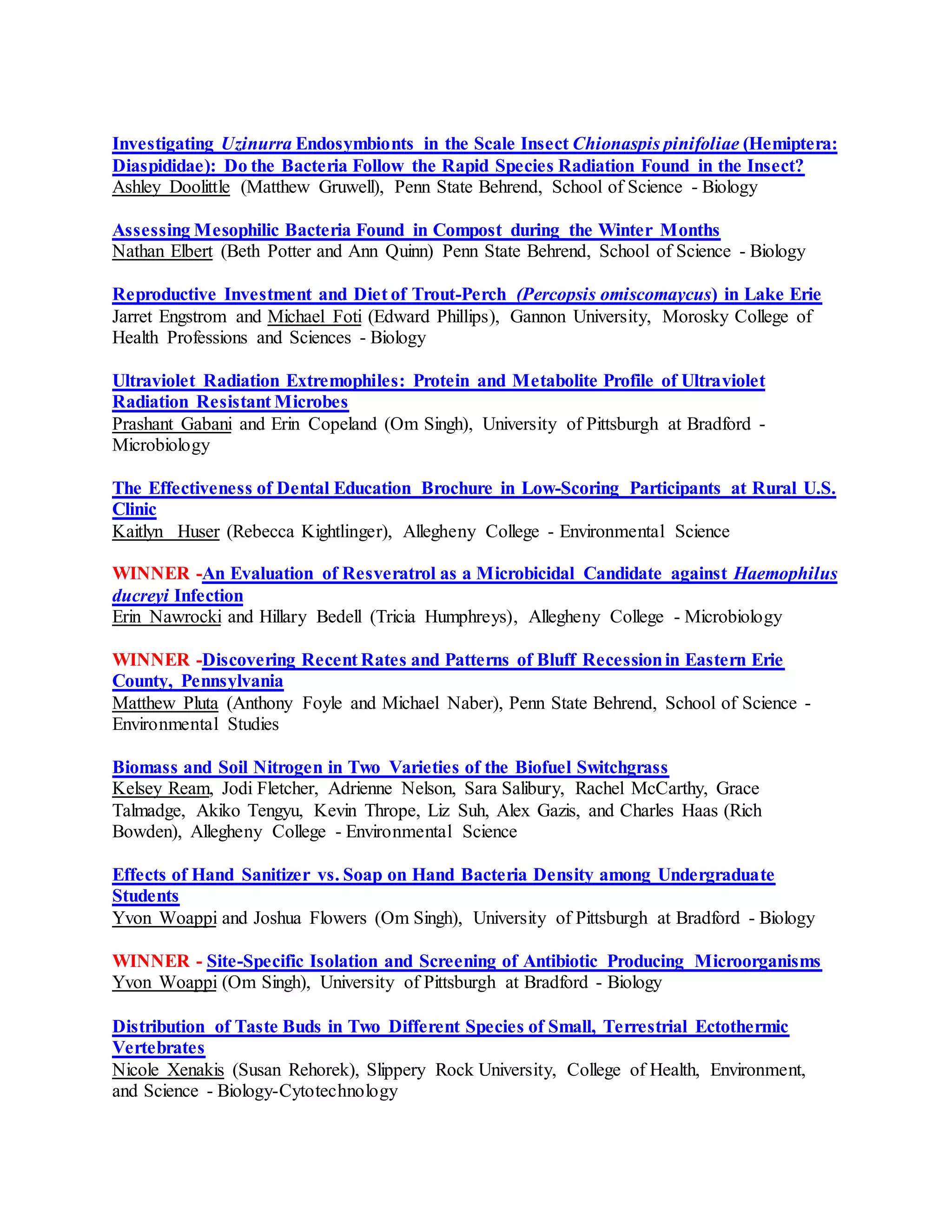 Investigating Uzinurra Endosymbionts in the Scale Insect Chionaspis pinifoliae (Hemiptera:
Diaspididae): Do the Bacteria Follow the Rapid Species Radiation Found in the Insect?
Ashley Doolittle (Matthew Gruwell), Penn State Behrend, School of Science - Biology
Assessing Mesophilic Bacteria Found in Compost during the Winter Months
Nathan Elbert (Beth Potter and Ann Quinn) Penn State Behrend, School of Science - Biology
Reproductive Investment and Diet of Trout-Perch (Percopsis omiscomaycus) in Lake Erie
Jarret Engstrom and Michael Foti (Edward Phillips), Gannon University, Morosky College of
Health Professions and Sciences - Biology
Ultraviolet Radiation Extremophiles: Protein and Metabolite Profile of Ultraviolet
Radiation Resistant Microbes
Prashant Gabani and Erin Copeland (Om Singh), University of Pittsburgh at Bradford -
Microbiology
The Effectiveness of Dental Education Brochure in Low-Scoring Participants at Rural U.S.
Clinic
Kaitlyn Huser (Rebecca Kightlinger), Allegheny College - Environmental Science
WINNER -An Evaluation of Resveratrol as a Microbicidal Candidate against Haemophilus
ducreyi Infection
Erin Nawrocki and Hillary Bedell (Tricia Humphreys), Allegheny College - Microbiology
WINNER -Discovering Recent Rates and Patterns of Bluff Recessionin Eastern Erie
County, Pennsylvania
Matthew Pluta (Anthony Foyle and Michael Naber), Penn State Behrend, School of Science -
Environmental Studies
Biomass and Soil Nitrogen in Two Varieties of the Biofuel Switchgrass
Kelsey Ream, Jodi Fletcher, Adrienne Nelson, Sara Salibury, Rachel McCarthy, Grace
Talmadge, Akiko Tengyu, Kevin Thrope, Liz Suh, Alex Gazis, and Charles Haas (Rich
Bowden), Allegheny College - Environmental Science
Effects of Hand Sanitizer vs. Soap on Hand Bacteria Density among Undergraduate
Students
Yvon Woappi and Joshua Flowers (Om Singh), University of Pittsburgh at Bradford - Biology
WINNER - Site-Specific Isolation and Screening of Antibiotic Producing Microorganisms
Yvon Woappi (Om Singh), University of Pittsburgh at Bradford - Biology
Distribution of Taste Buds in Two Different Species of Small, Terrestrial Ectothermic
Vertebrates
Nicole Xenakis (Susan Rehorek), Slippery Rock University, College of Health, Environment,
and Science - Biology-Cytotechnology
 