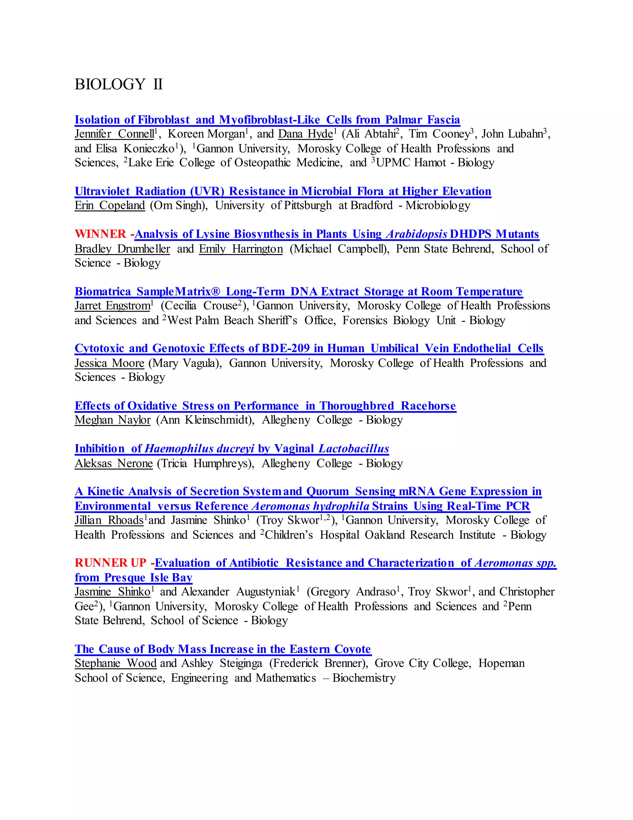 BIOLOGY II
Isolation of Fibroblast and Myofibroblast-Like Cells from Palmar Fascia
Jennifer Connell1, Koreen Morgan1, and Dana Hyde1 (Ali Abtahi2, Tim Cooney3, John Lubahn3,
and Elisa Konieczko1), 1Gannon University, Morosky College of Health Professions and
Sciences, 2Lake Erie College of Osteopathic Medicine, and 3UPMC Hamot - Biology
Ultraviolet Radiation (UVR) Resistance in Microbial Flora at Higher Elevation
Erin Copeland (Om Singh), University of Pittsburgh at Bradford - Microbiology
WINNER -Analysis of Lysine Biosynthesis in Plants Using Arabidopsis DHDPS Mutants
Bradley Drumheller and Emily Harrington (Michael Campbell), Penn State Behrend, School of
Science - Biology
Biomatrica SampleMatrix® Long-Term DNA Extract Storage at Room Temperature
Jarret Engstrom1 (Cecilia Crouse2), 1Gannon University, Morosky College of Health Professions
and Sciences and 2West Palm Beach Sheriff’s Office, Forensics Biology Unit - Biology
Cytotoxic and Genotoxic Effects of BDE-209 in Human Umbilical Vein Endothelial Cells
Jessica Moore (Mary Vagula), Gannon University, Morosky College of Health Professions and
Sciences - Biology
Effects of Oxidative Stress on Performance in Thoroughbred Racehorse
Meghan Naylor (Ann Kleinschmidt), Allegheny College - Biology
Inhibition of Haemophilus ducreyi by Vaginal Lactobacillus
Aleksas Nerone (Tricia Humphreys), Allegheny College - Biology
A Kinetic Analysis of Secretion Systemand Quorum Sensing mRNA Gene Expression in
Environmental versus Reference Aeromonas hydrophila Strains Using Real-Time PCR
Jillian Rhoads1and Jasmine Shinko1 (Troy Skwor1,2), 1Gannon University, Morosky College of
Health Professions and Sciences and 2Children’s Hospital Oakland Research Institute - Biology
RUNNER UP -Evaluation of Antibiotic Resistance and Characterization of Aeromonas spp.
from Presque Isle Bay
Jasmine Shinko1 and Alexander Augustyniak1 (Gregory Andraso1, Troy Skwor1, and Christopher
Gee2), 1Gannon University, Morosky College of Health Professions and Sciences and 2Penn
State Behrend, School of Science - Biology
The Cause of Body Mass Increase in the Eastern Coyote
Stephanie Wood and Ashley Steiginga (Frederick Brenner), Grove City College, Hopeman
School of Science, Engineering and Mathematics – Biochemistry
 