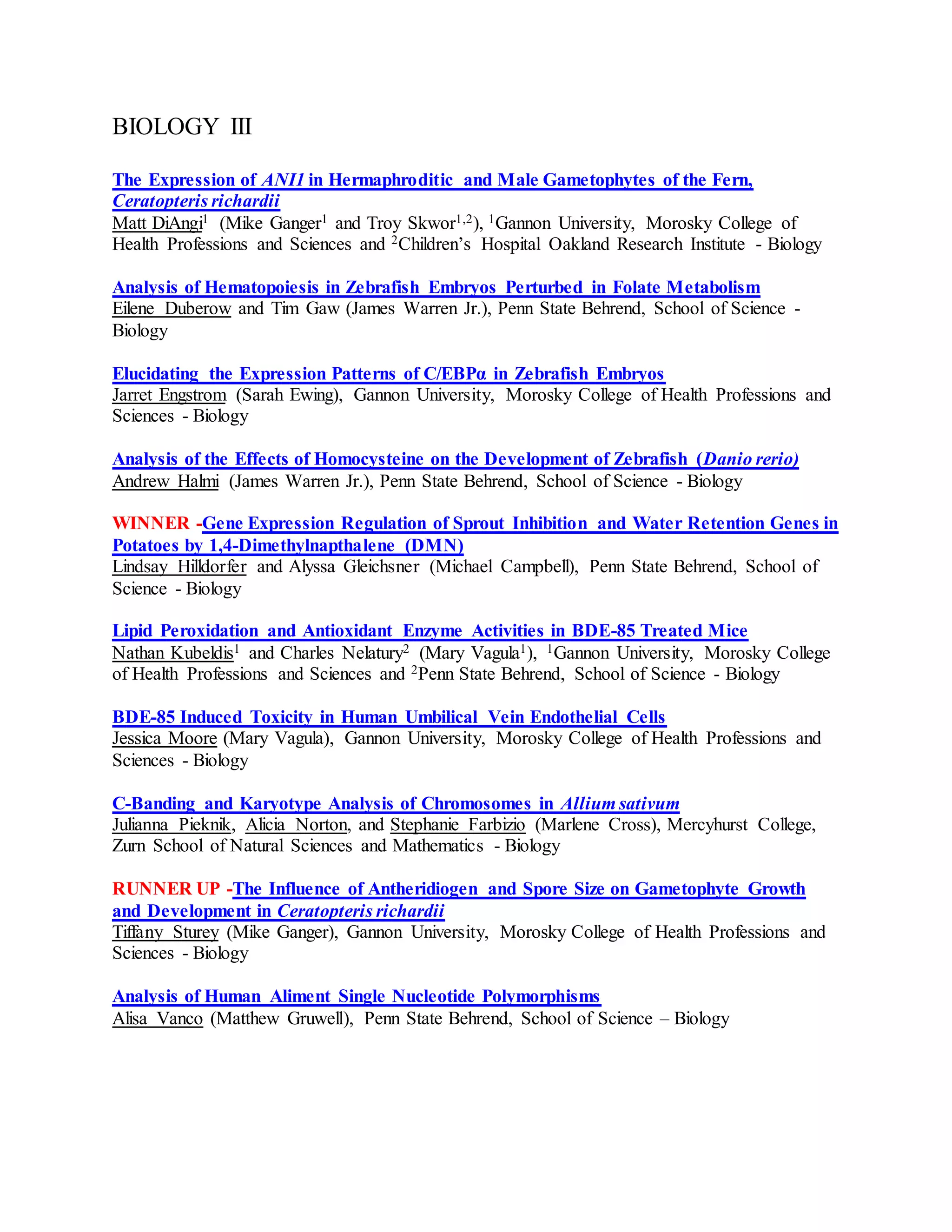 BIOLOGY III
The Expression of ANI1 in Hermaphroditic and Male Gametophytes of the Fern,
Ceratopteris richardii
Matt DiAngi1 (Mike Ganger1 and Troy Skwor1,2), 1Gannon University, Morosky College of
Health Professions and Sciences and 2Children’s Hospital Oakland Research Institute - Biology
Analysis of Hematopoiesis in Zebrafish Embryos Perturbed in Folate Metabolism
Eilene Duberow and Tim Gaw (James Warren Jr.), Penn State Behrend, School of Science -
Biology
Elucidating the Expression Patterns of C/EBPα in Zebrafish Embryos
Jarret Engstrom (Sarah Ewing), Gannon University, Morosky College of Health Professions and
Sciences - Biology
Analysis of the Effects of Homocysteine on the Development of Zebrafish (Danio rerio)
Andrew Halmi (James Warren Jr.), Penn State Behrend, School of Science - Biology
WINNER -Gene Expression Regulation of Sprout Inhibition and Water Retention Genes in
Potatoes by 1,4-Dimethylnapthalene (DMN)
Lindsay Hilldorfer and Alyssa Gleichsner (Michael Campbell), Penn State Behrend, School of
Science - Biology
Lipid Peroxidation and Antioxidant Enzyme Activities in BDE-85 Treated Mice
Nathan Kubeldis1 and Charles Nelatury2 (Mary Vagula1), 1Gannon University, Morosky College
of Health Professions and Sciences and 2Penn State Behrend, School of Science - Biology
BDE-85 Induced Toxicity in Human Umbilical Vein Endothelial Cells
Jessica Moore (Mary Vagula), Gannon University, Morosky College of Health Professions and
Sciences - Biology
C-Banding and Karyotype Analysis of Chromosomes in Allium sativum
Julianna Pieknik, Alicia Norton, and Stephanie Farbizio (Marlene Cross), Mercyhurst College,
Zurn School of Natural Sciences and Mathematics - Biology
RUNNER UP -The Influence of Antheridiogen and Spore Size on Gametophyte Growth
and Development in Ceratopteris richardii
Tiffany Sturey (Mike Ganger), Gannon University, Morosky College of Health Professions and
Sciences - Biology
Analysis of Human Aliment Single Nucleotide Polymorphisms
Alisa Vanco (Matthew Gruwell), Penn State Behrend, School of Science – Biology
 
