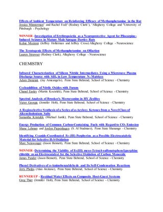 Effects of Ambient Temperature on Reinforcing Efficacy of Methamphetamine in the Rat
Jessica Minsterman1 and Rachel Fodi2 (Rodney Clark1), 1Allegheny College and 2University of
Pittsburgh - Psychology
WINNER -Investigation of Erythropoietin as a Neuroprotective Agent for Pilocarpine-
Induced Seizures in Mature Male Sprague Dawley Rats
Kelsie Mozzoni (Jeffrey Hollerman and Jeffrey Cross) Allegheny College - Neuroscience
The Teratogenic Effects of Methamphetamine on Olfaction
Lauren Strawser (Rodney Clark), Allegheny College - Neuroscience
CHEMISTRY
Infrared Characterization of Silicon Nitride Intermediates Using a Microwave Plasma
Discharge Source with SiH4 in Low Temperature N2 Matrices
Adam Deniziak (Jay Amicangelo), Penn State Behrend, School of Science - Chemistry
Cycloaddition of Nitrile Oxides with Furans
Chanel Easley (Martin Kociolek), Penn State Behrend, School of Science - Chemistry
Spectral Analysis of Brooker's Merocyanine in HY Zeolites
Victor Georgic (Jennifer Holt), Penn State Behrend, School of Science - Chemistry
A Regioselective Synthesis of a Series of α-Acyloxy Ketones from a Novel Class of
Alkynyliodonium Salts
Samantha Kristufek (Michael Justik), Penn State Behrend, School of Science - Chemistry
Energy Production of Common Carbon-Containing Fuels with Regard to CO2 Emission
Shane Lehman and Jordyn Piepenhagen (S. Al Studniarz), Penn State Shenango - Chemistry
Identifying Cyanide-Coordinated Fe (III) Porphyrins as a Possible Electrocatalytic
Material for Selective H2S Oxidation
Marc Neiswonger (Jason Bennett), Penn State Behrend, School of Science - Chemistry
WINNER -Determining the Viability of Fe(III) meso-Tetra(4-sulfonatophenyl)porphine
chloride as an Electrocatalyst for the Selective Oxidation of Carbon Monoxide
James Pander (Jason Bennett), Penn State Behrend, School of Science - Chemistry
Phenyl Derivatives of o-Aminobenzaldehyde and Its Self-Condensation Reactions
Jerry Phelps (Alan Jircitano), Penn State Behrend, School of Science - Chemistry
RUNNER UP - Residual Water Effects on Composite Host-Guest Systems
Greg Thier (Jennifer Holt), Penn State Behrend, School of Science - Chemistry
 